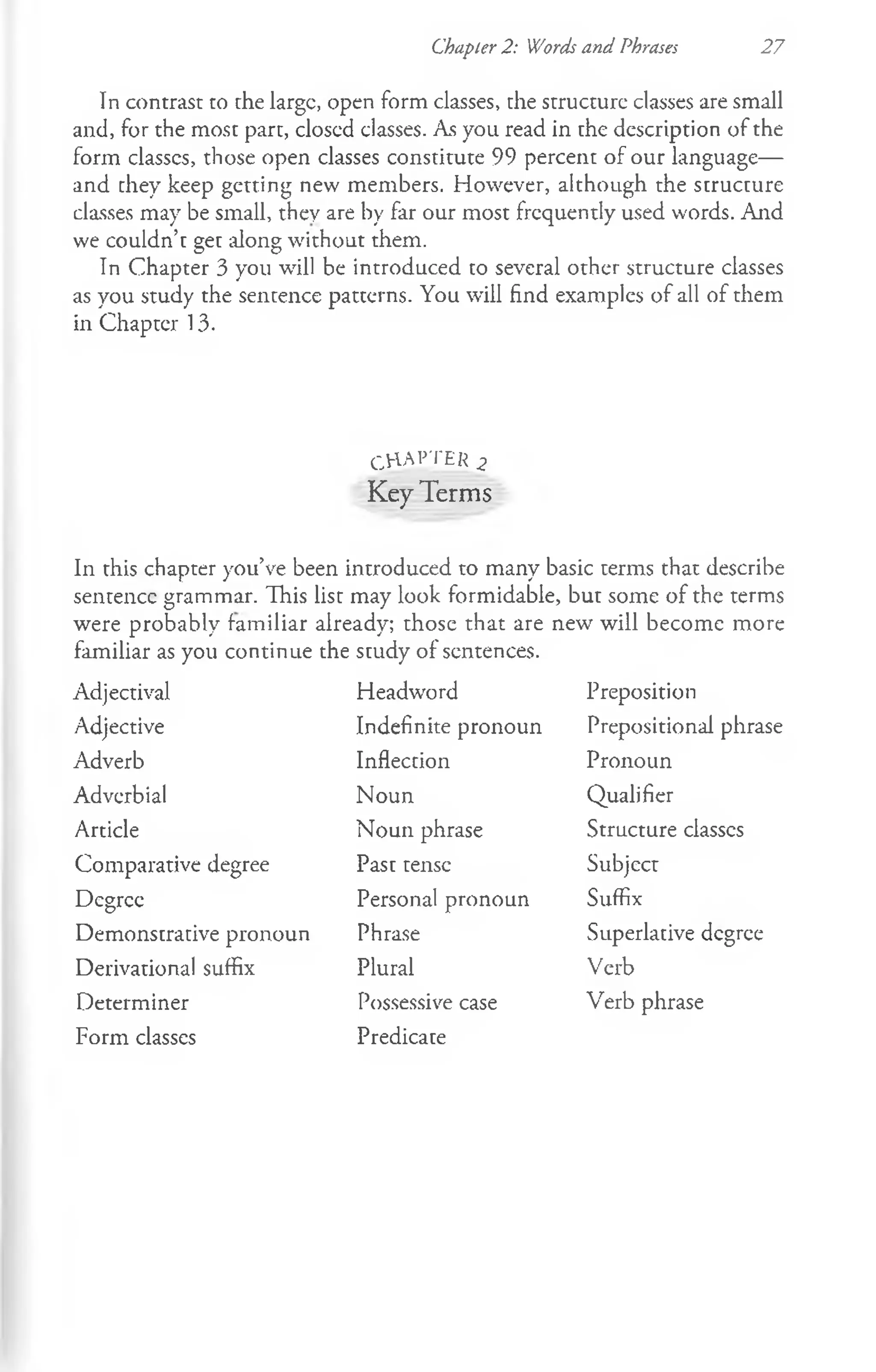 Chapter 2: Words and Phrases 27
In contrast to the large, open form classes, the structure classes are small
and, for the most part, closed classes. As you read in the description of the
form classes, those open classes constitute 99 percent of our language—
and they keep getting new members. However, although the structure
classes may be small, they are by far our most frequently used words. And
we couldn’t get along without them.
In Chapter 3 you will be introduced to several other structure classes
as you study the sentence patterns. You will find examples of all of them
in Chapter 13.
CHAPTER 2
Key Terms
In this chapter you’ve been introduced to many basic terms that describe
sentence grammar. This list may look formidable, but some of the terms
were probably familiar already; those that are new will become more
familiar as you continue the study of sentences.
Adjectival
Adjective
Adverb
Adverbial
Article
Comparative degree
Degree
Demonstrative pronoun
Derivational suffix
Determiner
Form classes
Headword
Indefinite pronoun
Inflection
Noun
Noun phrase
Past tense
Personal pronoun
Phrase
Plural
Possessive case
Predicate
Preposition
Prepositional phrase
Pronoun
Qualifier
Structure classcs
Subject
Suffix
Superlative degree
Verb
Verb phrase
 