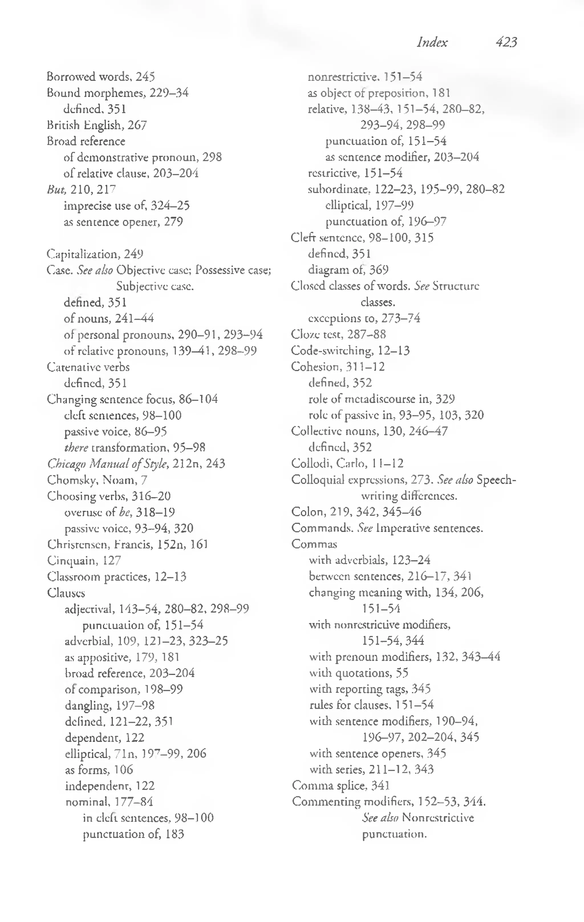 Index 423
Borrowed words, 245
Bound morphemes, 229-34
defined, 351
British English, 267
Broad reference
of demonstrative pronoun, 298
o f relative clause, 203-204
But, 210,217
imprecise use of, 324—
25
as sentence opener, 279
Capitalization, 249
Case. See also Objective case; Possessive case;
Subjective ease,
defined, 351
o f nouns, 241-44
of personal pronouns, 290-91, 293-94
o f relative pronouns, 139—
41, 298-99
Catenaiivc verbs
defined, 351
Changing sentence focus, 86-104
cleft sentences, 98-100
passive voice, 86-95
there transformation, 95-98
Chicago Mamuil o fStyle, 212n, 243
Chomsky, Noam, 7
Choosing verhs, 316—
20
overuse of be, 318—
19
passive voicc, 93—
94, 320
Christensen, Francis, 152n, 161
Cinquain, 127
Classroom practices, 12-13
Clauses
adjectival, 143-54, 280-82, 298-99
punctuation of, 151-54
adverbial, 109, 121-23, 323-25
as appositive, 179, 181
broad reference, 203-204
of comparison, 198-99
dangling, 197-98
defined!" 121-22, 351
dependent, 122
elliptical, 71n, 197-9 9 , 206
as forms, 106
independent, 122
nominal, 177—
84
in cleft sentences, 98-100
punctuation of, 183
nonrestrictive. 151-54
as object of preposition, 181
relative, 138—
43, 151—
54, 280-82,
293-94, 298-99
punctuation of, 151-54
as sentence modifier, 203-204
restrictive, 151-54
subordinate, 122-23, 195-99, 280-82
elliptical, 197-99
punctuation of, 196-97
Cleft sentence, 98-100, 315
defined, 351
diagram of, 369
Closed classes o f words. See Structure
classes,
exceptions to, 273-74
Cloze test, 287-88
Code-swirching, 12-13
Cohesion, 311-1 2
defined, 352
role of metadiscourse in, 329
role of passive in, 93-95, 103, 320
Collective nouns, 130, 246-47
defined, 352
Collodi, Carlo, 11-12
Colloquial expressions, 273. See also Speech-
writing differences.
Colon, 219, 342, 345-46
Commands. See Imperative sentences.
Commas
with adverbials, 123-24
between sentences, 216-17, 341
changing meaning widi, 134, 206,
151-54
with nonrestrictive modifiers,
151-54,344
with prenoun modifiers, 132, 343-44
widi quotations, 55
with reporting tags, 345
rules for clauses, 151-54
with sentence modifiers, 190-94,
196-97, 202-204, 345
with sentence openers, 345
with series, 211-12, 343
Comma splice, 341
Com menting modifiers, 152-53, 344.
See also Nonrestrictive
punctuation.
 