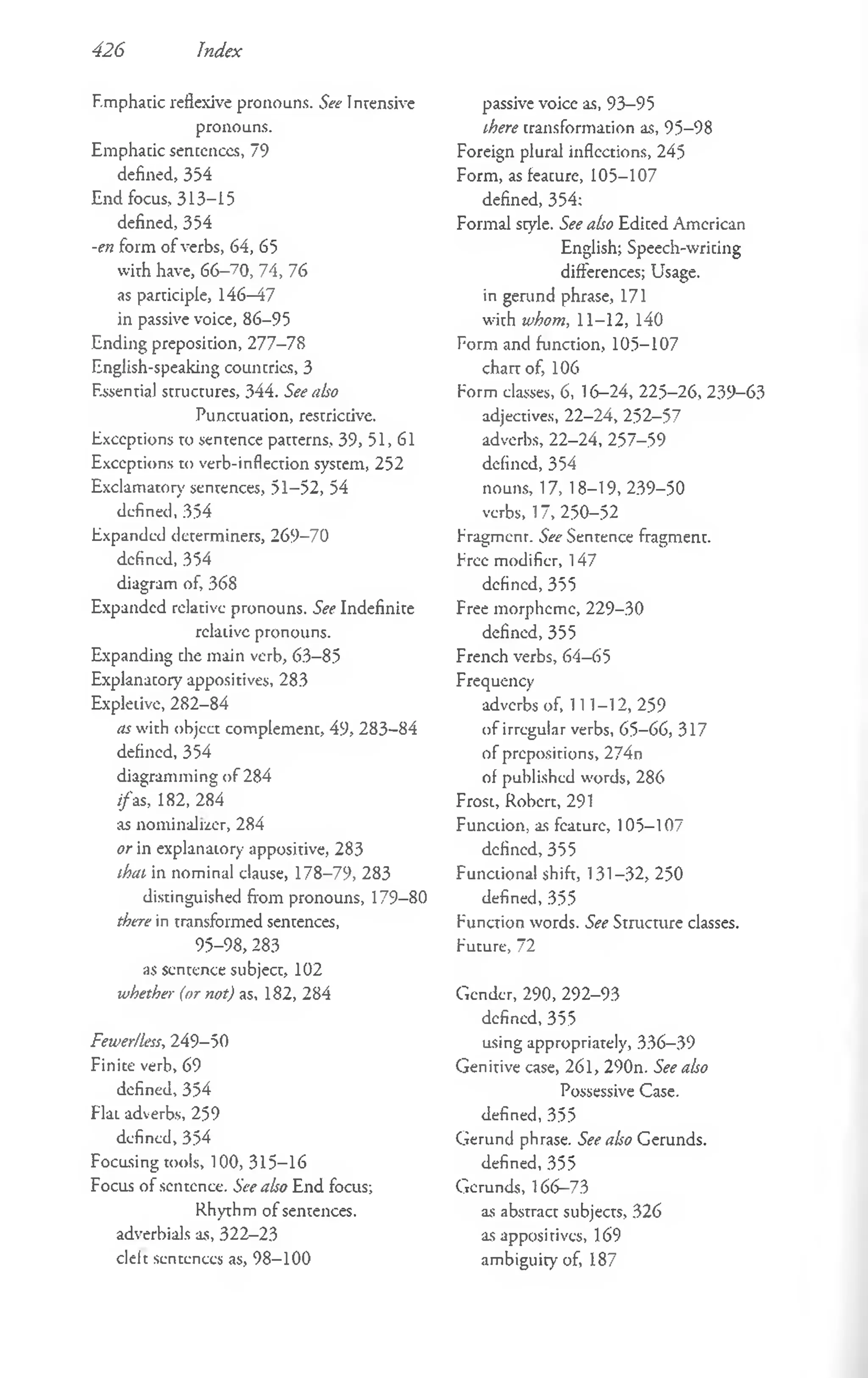 426 Index
Emphatic reflexive pronouns. See Intensive
pronouns.
Emphacic sentences, 79
defined, 354
End focus, 313-15
defined, 354
-en form of verbs, 64, 65
with have, 66-70, 74, 76
as participle, 146—
47
in passive voice, 86-95
Ending preposition, 277-78
English-speaking councries, 3
Essentia) structures, 344. See aho
Punctuation, restrictive.
Exceptions to sentence patterns, 39, 51,61
Exceptions to verb-inflection system, 252
Exclamatory sentences, 51-52, 54
defined, 354
Expanded determiners, 269-70
defined, 354
diagram of, 368
Expanded relative pronouns. See Indefinite
relative pronouns.
Expanding die main verb, 63-85
Explanatory appositives, 283
Expletive, 282-84
as with object complement, 49, 283-84
defined, 354
diagramming o f 284
//as, 182, 284
as nominalrzer, 284
or in explanatory appositive, 283
that in nominal clause, 178-79, 283
distinguished from pronouns, 179-80
there in transformed sentences,
95-98, 283
as sentence subject, 102
whether (or not) as, 182, 284
Fewer/less, 249-50
Finite verb, 69
defined, 354
FlaL adverbs, 259
defined, 354
Focusing tools, 100, 315-16
Focus of sentence. See also End focus;
Rhythm of sentences,
adverbials as, 322-23
cleft sentences as, 98-100
passive voice as, 93-95
there transformation as, 95-98
Foreign plural inflections, 245
Form, as feacure, 105-107
defined, 354;
Formal style. See also Ediced American
English; Speech-wricing
differences; Usage,
in gerund phrase, 171
with whom, 11-12, 140
Form and function, 105-107
chart of, 106
Form classes, 6, 16—
24, 225-26, 239-63
adjectives, 22-24, 252-57
adverbs, 22-24, 257-59
defined, 354
nouns, 17, 18-19, 239-50
verbs, 17, 250-52
Eragmenr. See Sentence fragment.
Eree modifier, 147
defined, 355
Free morpheme, 229-30
defined, 355
French verbs, 64-65
Frequency
adverbs of, 111-12, 259
of irregular verbs, 65—
66, 317
of prepositions, 274n
of published words, 286
Frost, Robert, 291
Function, as feature, 105-107
defined, 355
Functional shift, 131-32, 250
defined, 355
Function words. See Structure classes.
Future, 72
Gender, 290, 292-93
defined, 355
using appropriately, 336-39
Genitive case, 261, 290n. See also
Possessive Case,
defined, 355
Gerund phrase. See also Gerunds.
defined, 355
Gerunds, 166-73
as abstract subjects, 326
as appositives, 169
ambiguity of, 187
 