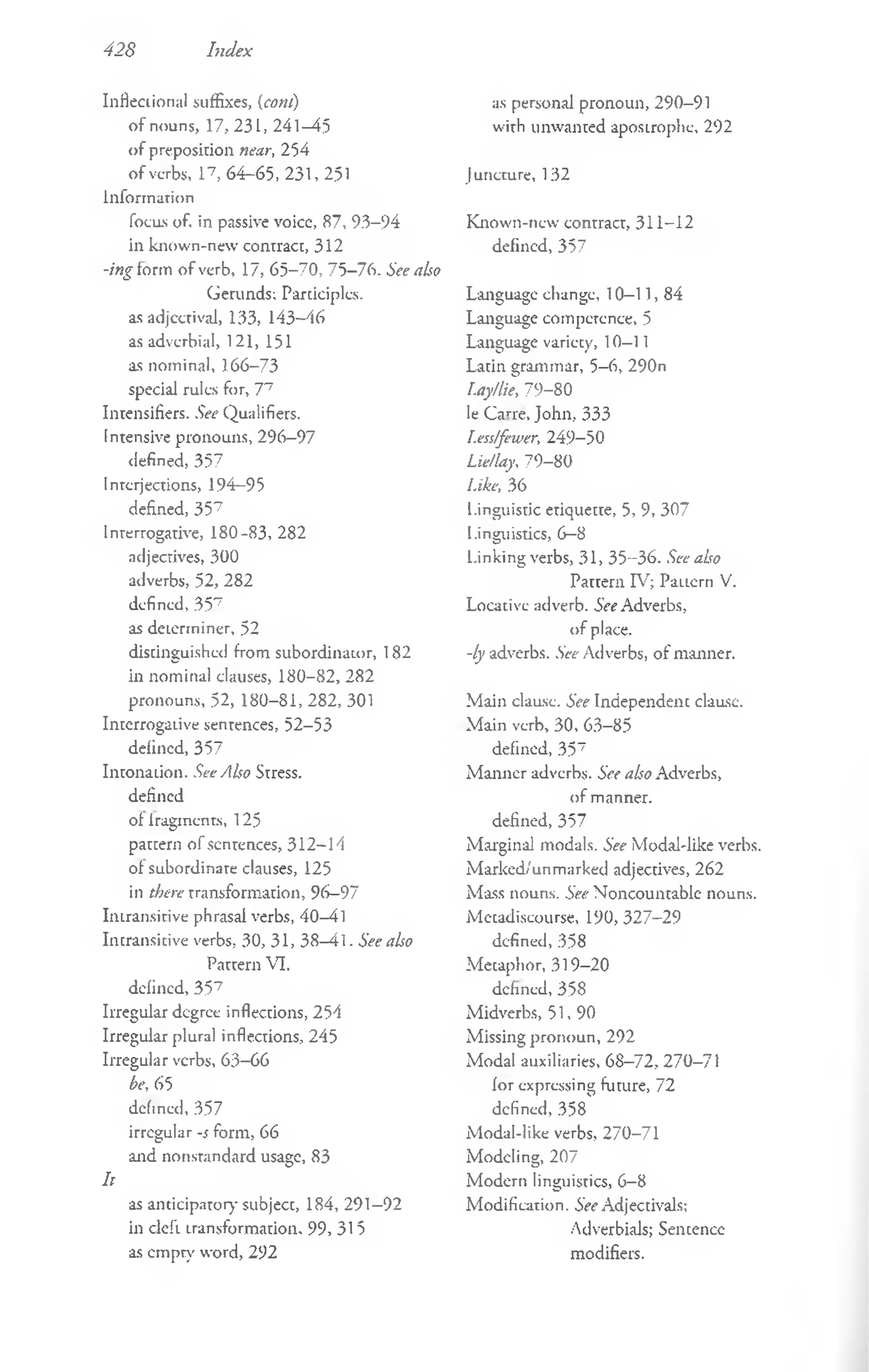 428 Index
Inflectional suffixes, (com)
o f nouns, 17, 23 L, 241 —
45
o f preposition near, 254
o f verbs, l 7, 64-65, 231, 251
Information
focus of. in passive voice, 87, 93-94
in known-new contract, 312
-ing form o f verb, 17, 65-70, 75-76. See also
Gerunds; Participles,
as adjectival, 133, 143—
46
as adverbial, 121, 151
as nominal, 166-73
special rules for, 77
Intensifies. See Qualifiers.
Intensive pronouns, 296—
97
defined, 357
Interjections, 194-95
defined, 357
Interrogative, 180-83, 282
adjectives, 300
adverbs, 52, 282
defined, 357
as determiner, 52
distinguished from subordinator, 182
in nominal clauses, 180-82, 282
pronouns, 52, 180-81, 282, 301
Interrogative sentences, 52-53
defined, 357
Intonation. See Also Stress,
defined
ol fragments, 125
pattern o f sentences, 312-14
ol subordinate clauses, 125
in there transformation, 96-97
Intransitive phrasal verbs, 40-41
Intransitive verbs, 30, 31, 38-41. See also
Parrern VI.
defined, 357
Irregular degree inflections, 254
Irregular plural inflections, 245
Irregular verbs, 63-66
be, 65
defined, 357
irregular -s form, 66
and nonstandard usage, 83
h
as anticipator)- subject, 184, 291-92
in deft transformation, 99, 31 5
as empty word, 292
as personal pronoun, 290-91
with unwanted apostrophe, 292
J uncture, 132
Known-new contract, 311-12
defined, 357
Language change, 10—
11, 84
Language competence, 5
Language variety, 10—
11
Latin grammar, 5-6, 290n
Lay/lie, 79-80
le Carre, John, 333
Less/fewer, 249-50
Lie/lay, 79-80
Like, 36
Linguistic etiquette, 5, 9, 307
Linguistics, 6—
8
Linking verbs, 31, 35-36. See abo
Pattern IV; Pattern V.
Locative adverb. See Adverbs,
o f place.
-ly adverbs. See Adverbs, o f manner.
Main clause. See Independent clausc.
Main verb, 30, 63-85
defined, 357
M anner adverbs. See also Adverbs,
of manner,
defined, 357
Marginal modals. See Modal-like verbs.
M arked/unmarked adjectives, 262
Mass nouns. See Noncountable nouns.
Metadiseourse, 190,327-29
defined, 358
M etaphor, 319-20
defined, 358
Midverbs, 51, 90
Missing pronoun, 292
Modal auxiliaries, 68-72, 270-71
for expressing future, 72
defined, 358
Modal-like verbs, 270-71
Modeling, 207
Modern linguistics, 6-8
M odification. See Adjectivals;
Adverbials; Sentence
modifiers.
 