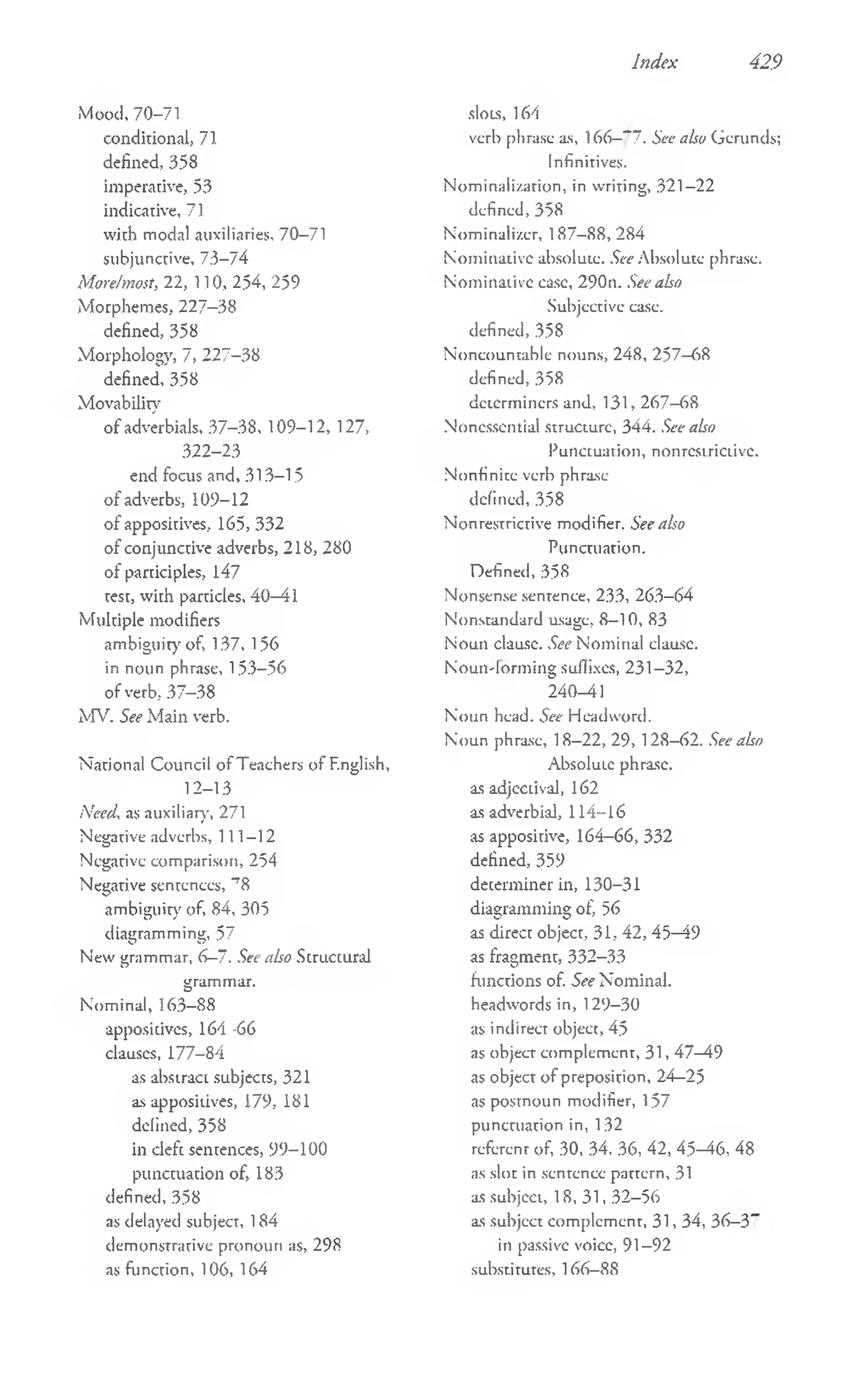 Index 429
Mood, 70-71
conditional, 71
defined, 358
imperative, 53
indicative, 71
with modal auxiliaries, 70-71
subjunctive, 7:3-74
More/most, 22, 110, 254, 259
Morphemes, 227-38
defined, 358
Morphology, 7, 227-38
defined, 358
Movability
o f adverbials, 37-38, 109-12, 127,
322-23
end focus and, 313-15
of adverbs, 109-12
of appositives, 165, 332
of conjunctive adverbs, 218, 280
of participles, 147
test, with particles, 40—
41
Multiple modifiers
ambiguity of, 137, 156
in noun phrase, 153-56
of verb, 37-38
MV. See M ain verb.
National Council of Teachers of English,
12- 13
Need, as auxiliary, 271
Negative adverbs, 111—
12
Negative comparison, 254
Negative sentences, 'T
8
ambiguity of, 84, 305
diagramming, 57
New grammar, 6—
7. See also Structural
grammar.
Nominal, 163-88
appositives, 164-66
clauses, 177-84
as abstract subjects, 321
as appositives, 179, 181
delined, 358
in cleft sentences, 99-100
punctuation of, 183
defined, 358
as delayed subject, 184
demonstrative pronoun as, 298
as function, 106, 164
slow, 164
verb phrase as, 166—
“ 7. See also Gerunds;
Infinitives.
Nominali/.arion, in writing, 321—
22
defined, 358
Nominali/.er, 187-88,284
Nominative absolute. See Absolute phrase.
Nominative case, 290n. See also
Subjective ease,
defined,358
Noncountable nouns, 248, 257—
68
defined, 358
determiners and, 131, 267-68
Noncssential structure, 344. See also
Punctuation, nonrestrictive.
Nonfinite verb phrase
defined, 358
Nonrestrictive modifier. See also
Punctuation.
Defined, 358
Nonsense sentence, 233, 263—
64
Nonstandard usage, 8—
10, 83
Noun clausc. See Nominal clause.
Nouii'lorm ing suffixes, 231-32,
240-41
Noun head. See Headword.
Noun phrase, 18—
22, 29, 128—
62. See also
Absolute phrase,
as adjcctivaJ, 162
as adverbial, 114-16
as appositive, 164-66, 332
defined, 359
determiner in, 130-31
diagramming of, 56
as direct object, 31, 42, 45—
49
as fragment, 332-33
functions of. See Nominal,
headwords in, 129-30
as indirect object, 45
as object complement, 31, 47—
49
as object o f preposition, 24—
25
as postnoun modifier, 157
punctuation in, 132
referent of, 30, 34, 36, 42, 45—
46, 48
as slot in sentence pattern, 31
as subject, 18,31, 32-56
as subjcct complement, 31, 34, 36—
3”
in passive voice, 91-92
substitutes, 166-88
 