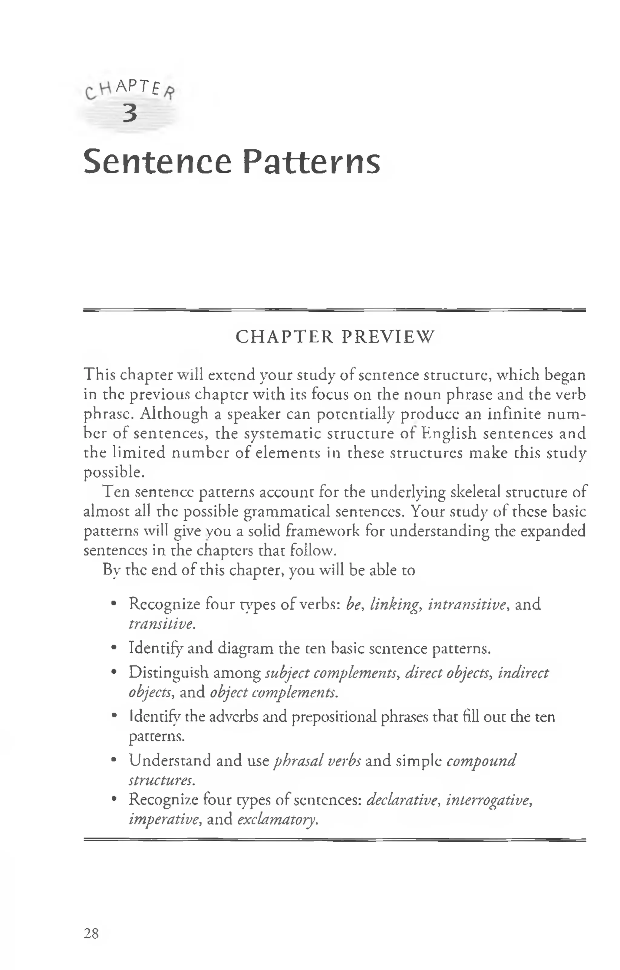 A PT£
3
Sentence Patterns
C H A P T E R P R E V IE W
This chapter will extend your study of sentence structure, which began
in the previous chaptcr with its focus on the noun phrase and the verb
phrase. Although a speaker can potentially produce an infinite num­
ber of sentences, the systematic structure of English sentences and
the lim ited num ber of elements in these structures make this study
possible.
Ten sentence patterns account for the underlying skeletal structure of
almost all the possible grammatical sentences. Your study of these basic
patterns will give you a solid framework for understanding the expanded
sentences in the chapters that follow.
By the end of this chapter, you will be able to
• Recognize four types of verbs: be, linking, intransitive, and
transitive.
• Identify and diagram the ten basic sentence patterns.
• Distinguish among subject complements, direct objects, indirect
objects, and object complements.
• Identify the adverbs and prepositional phrases that fill out the ten
patterns.
• Understand and use phrasal verbs and simple compound
structures.
• Recognize four types of sentences: declarative, interrogative,
imperative, and exclamatory.
28
 
