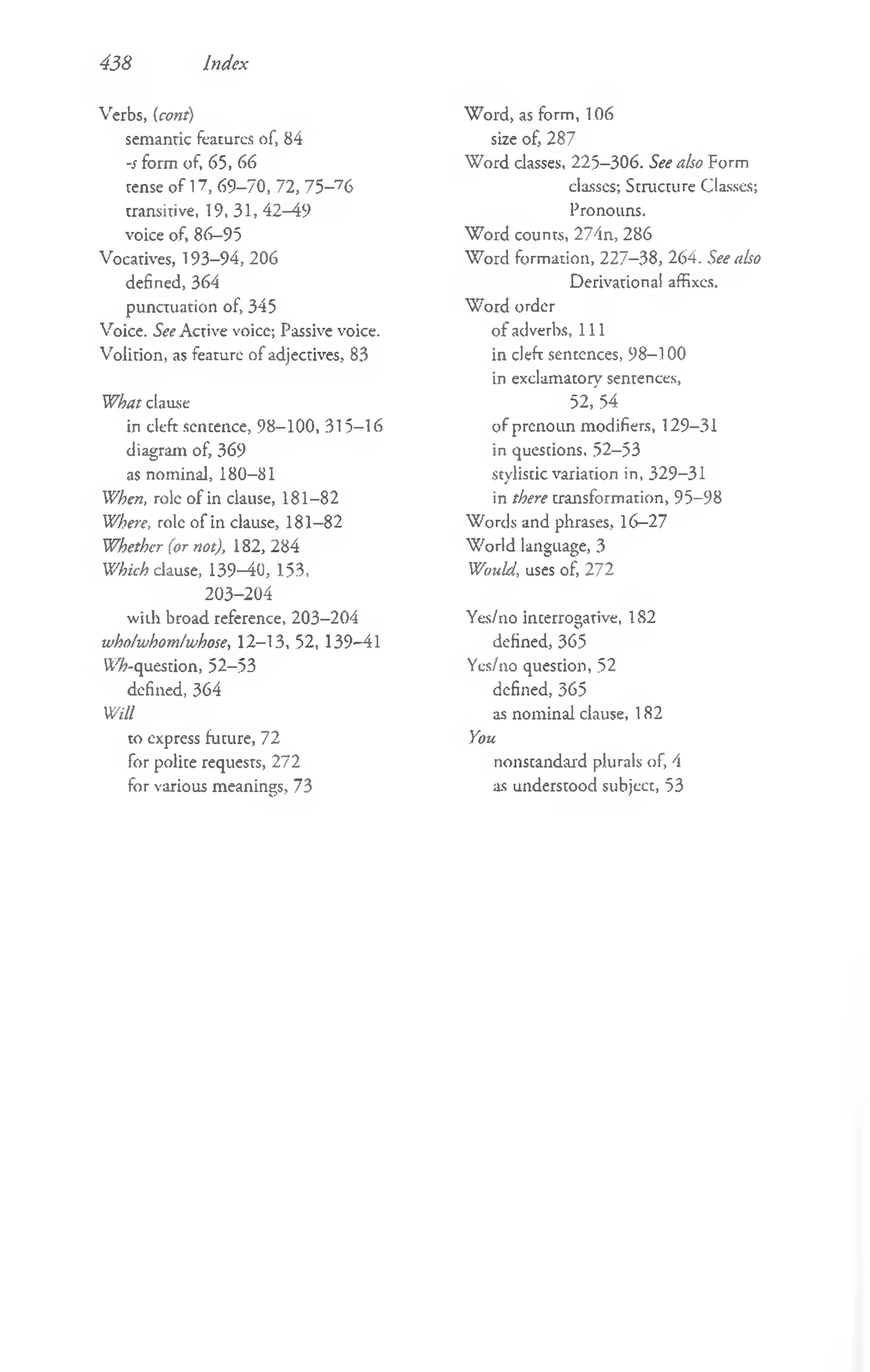 438 Index
Verbs, (cont)
semantic features of, 84
-s form of, 65, 66
cense of 17, 69-70, 72, 7 5 -76
transitive, 19, 31, 42-49
voice of, 86-95
Vocatives, 193-94, 206
defined, 364
punctuation of, 345
Voice. See Active voice; Passive voice.
Volition, as feature of adjectives, 83
What clause
in cleft sencence, 98-100, 315-16
diagram of, 369
as nominal, 180-81
When, role of in clause, 181-82
Whei'e, role of in clause, 181-82
Whether (or not), 182, 284
Which clause, 139—
40, 153,
203-204
wiih broad reference, 203-204
wholwhomlwhose, 12-13, 52, 139-41
tt/'A-question, 52-53
defined, 364
Will
to express future, 72
for polite requests, 272
for various meanings, 73
W ord, as form, 106
size of, 287
W ord classes, 225-306. See also Form
classes; Structure Classes;
Pronouns.
W ord counts, 274n, 286
W ord formation, 227-38, 264. See also
Derivational affixes.
W ord order
of adverbs, 111
in cleft sentences, 98-100
in exclamatory sentences,
52, 54
of prcnoun modifiers, 129-31
in quescions, 52-53
stylistic variation in, 329-31
in there transformation, 95-98
W ords and phrases, 16-27
W orld language, 3
Would, uses of, 272
Yes/no incerrogative, 1S2
defined, 365
Yes/no question, 52
defined, 365
as nominal clause, 182
You
nonscandard plurals of, 4
as undersrood subject, 53
 