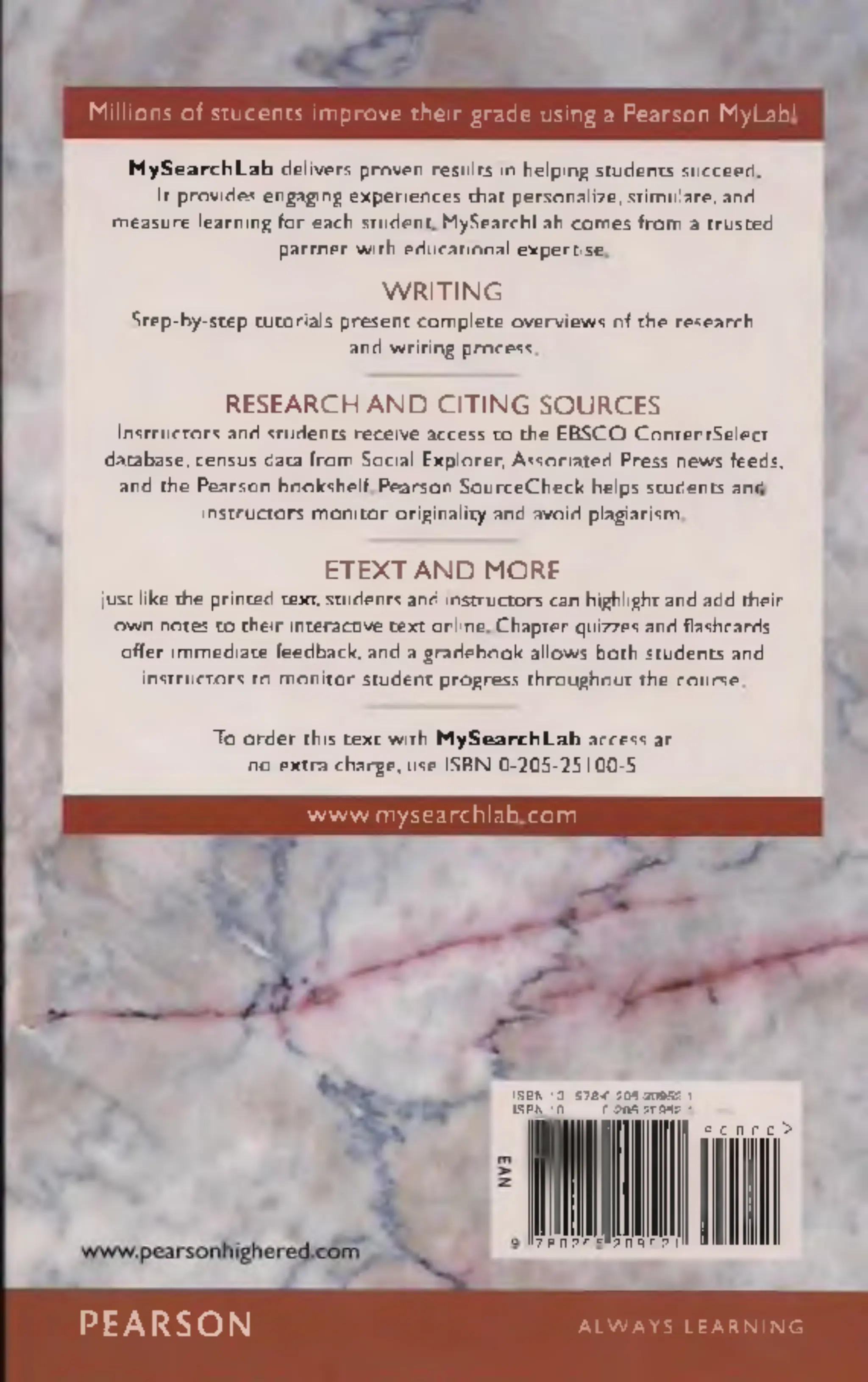 Millions of students improve their grade using a Pearson MyLab!
M y S e a r c h L a b delivers proven results in helping students succeed.
It provides engaging experiences that personalize, stimulate, and
measure learning for each student. MySearchLab com es from a trusted
partner with educational expertise.
W R IT IN G
Step-by-step tutorials present com plete overviews of the research
and writing process.
R E S E A R C H A N D C IT IN G S O U R C E S
Instructors and students receive access to the EBSCO ContentSelect
database, census data from Social Explorer, Associated Press news feeds,
and the Pearson bookshelf. Pearson SourceCheck helps students and
instructors m onitor originality and avoid plagiarism.
E T E X T A N D M O R E
Just like the printed text, students and instructors can highlight and add their
own notes to their interactive text online. Chapter quizzes and flashcards
offer immediate feedback, and a gradebook allows both students and
instructors to monitor student progress throughout the course.
To order this text with M y S e a r c h L a b access at
no extra charge, use ISBN 0-205-25100-5
www.mysearchlab.com
IS B N -13: 978-0-205-20952-1
IS B N -10: 0-205-20952-1
7 8 0 2 0 5 2 0 9 5 2 t
9 0 0 0 0 >
PEARSON A L W A Y S L E A R N I N G
 