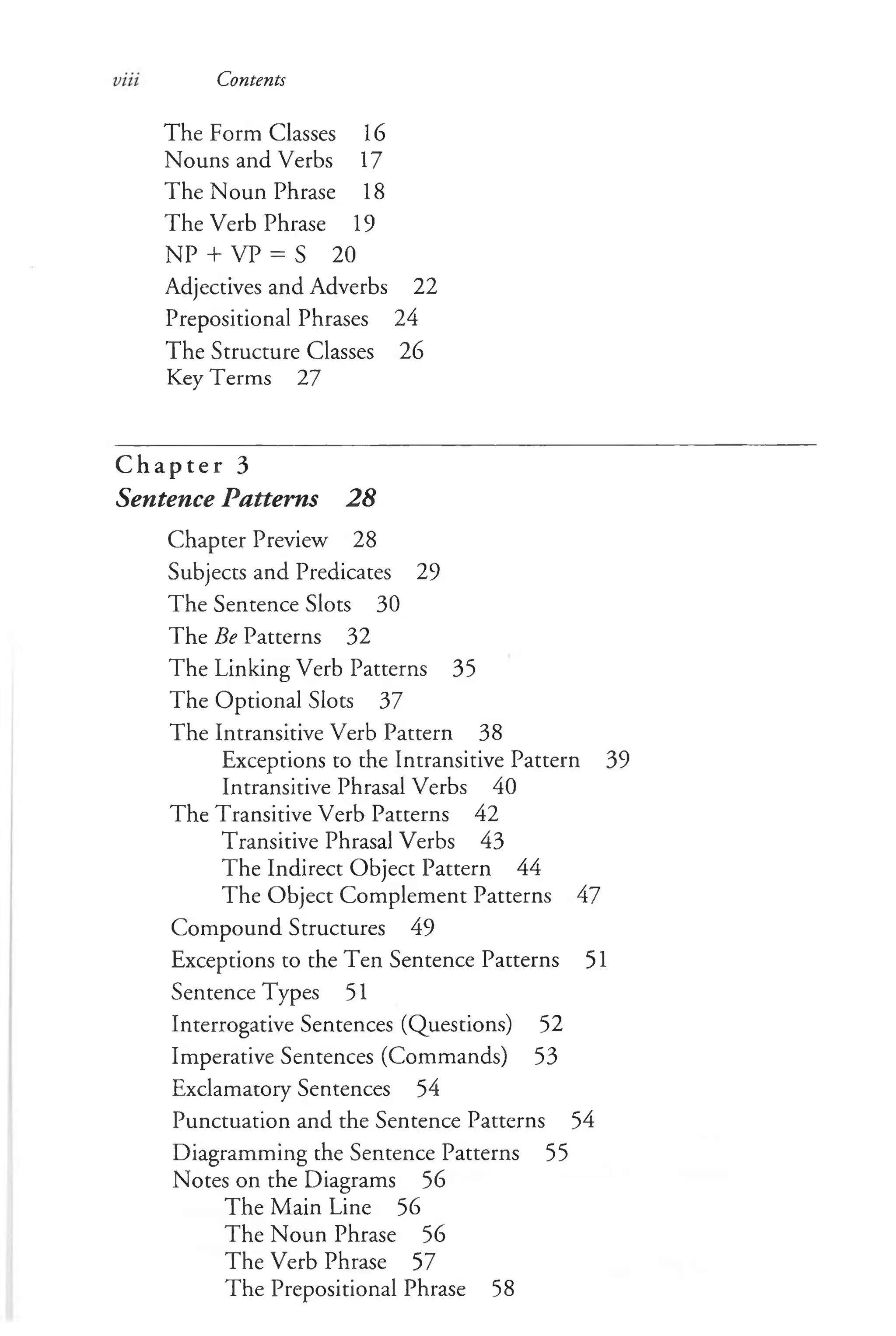 Contents
The Form Classes 16
Nouns and Verbs 17
The Noun Phrase 18
The Verb Phrase 19
NP + VP = S 20
Adjectives and Adverbs 22
Prepositional Phrases 24
The Structure Classes 26
Key T erms 27
C h a p t e r 3
Sentence Patterns 28
Chapter Preview 28
Subjects and Predicates 29
The Sentence Slots 30
The Be Patterns 32
The Linking Verb Patterns 35
The Optional Slots 37
The Intransitive Verb Pattern 38
Exceptions to the Intransitive Pattern 39
Intransitive Phrasal Verbs 40
The Transitive Verb Patterns 42
Transitive Phrasal Verbs 43
The Indirect Object Pattern 44
The Object Complement Patterns 47
Compound Structures 49
Exceptions to the Ten Sentence Patterns 51
Sentence Types 51
Interrogative Sentences (Questions) 52
Imperative Sentences (Commands) 53
Exclamatory Sentences 54
Punctuation and the Sentence Patterns 54
Diagramming the Sentence Patterns 55
Notes on the Diagrams 56
The Main Line 56
The Noun Phrase 56
The Verb Phrase 57
The Prepositional Phrase 58
 
