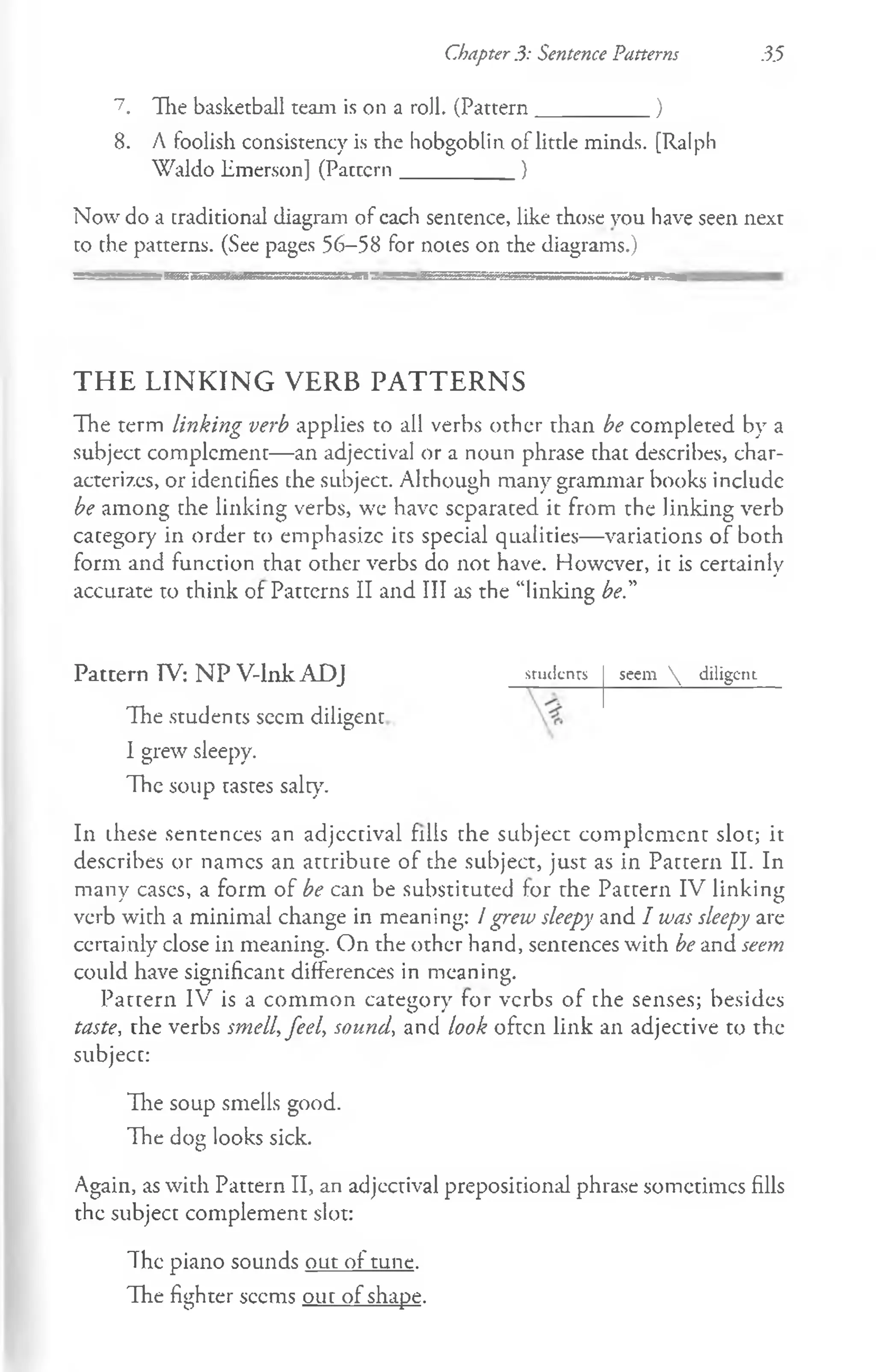 Chapter 3: Sentence Patterns 35
1. The basketball team is on a roll. (Pattern__________ )
8. A foolish consistency is the hobgoblin of little minds. [Ralph
Waldo Emerson] (Pattern__________ }
Now do a traditional diagram of cach sentence, like those you have seen next
to the patterns. (See pages 56-58 for notes on the diagrams.)
THE LINKING VERB PATTERNS
The term linking verb applies to all verbs other than be completed by a
subject complement— an adjectival or a noun phrase that describes, char­
acterizes, or identifies the subject. Although many grammar books include
be among the linking verbs, we have separated it from the linking verb
category in order to emphasize its special qualities— variations of both
form and function that other verbs do not have. However, it is certainly
accurate to think of Patterns II and III as the “linking be."
Pattern TV: NP V-lnk ADJ
The students seem diligent
I grew sleepy.
The soup tastes salt)7
.
In these sentences an adjectival fills the subject complement slot; it
describes or names an attribute of the subject, just as in Pattern II. In
many eases, a form of be can be substituted for the Pattern IV linking
verb with a minimal change in meaning: / grew sleepy and I was sleepy are
certainly close in meaning. On the other hand, sentences with be and seem
could have significant differences in meaning.
Pattern IV is a common category for verbs of the senses; besides
taste, the verbs smell, feel, sound, and look often link an adjective to the
subject:
The soup smells good.
The dog looks sick.
Again, as with Pattern II, an adjectival prepositional phrase sometimes fills
the subject complement slot:
studenrs seem  diligent
The piano sounds out of tune.
The fighter seems out of shape.
 