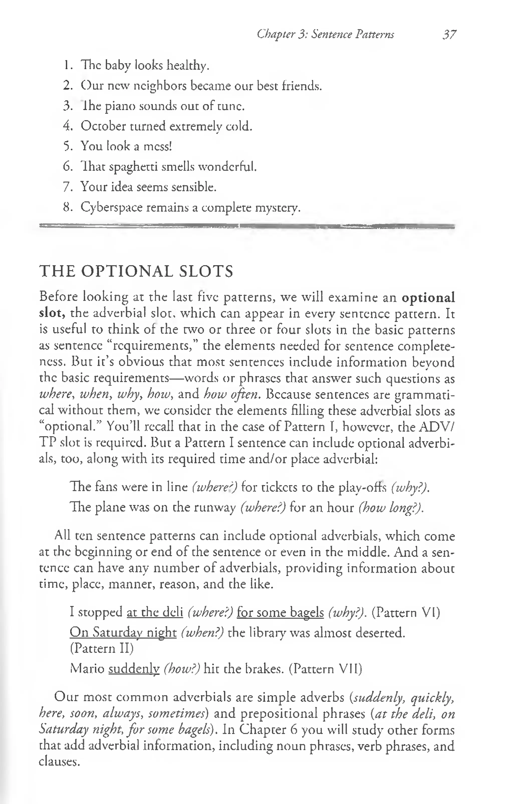 Chapter 3: Sentence Patterns 37
1. The baby looks healthy.
2. Our new neighbors became our best friends.
3. Ihe piano sounds out of tunc.
4. October turned extremely cold.
5. You look a mess!
6. That spaghetti smells wonderful.
7. Your idea seems sensible.
8. Cyberspace remains a complete mystery.
THE OPTIONAL SLOTS
Before looking at the last five patterns, we will examine an optional
slot, the adverbial slot, which can appear in every sentence pattern. It
is useful to think of the two or three or four slots in the basic patterns
as sentence “requirements,” the elements needed for sentence complete­
ness. But it’s obvious that most sentences include information beyond
the basic requirements— words or phrases that answer such questions as
where, when, why, how, and how often. Because sentences are grammati­
cal without them, we consider the elements filling these adverbial slots as
“optional.” You’ll recall that in the case of Pattern I, however, the ADV/
TP slot is required. But a Pattern I sentence can include optional adverbi-
als, too, along with its required time and/or place adverbial:
The fans were in line (where') for tickcts to the play-offs (why?).
The plane was on the runway (where?) for an hour (how long?).
All ten sentence patterns can include optional adverbials, w'hich come
at the beginning or end of the sentence or even in the middle. And a sen­
tence can have any number of adverbials, providing information about
time, place, manner, reason, and the like.
I stopped at the deli (where?) for some bagels (why?). (Pattern VI)
On Saturday night (when?) the library was almost deserted.
(Pattern II)
Mario suddenly (how?) hit the brakes. (Pattern VII)
Our most common adverbials are simple adverbs (suddenly, quickly,
here, soon, always, sometimes) and prepositional phrases (at the deli, on
Saturday night, for some bagels). In Chapter 6 you will study other forms
that add adverbial information, including noun phrases, verb phrases, and
clauses.
 