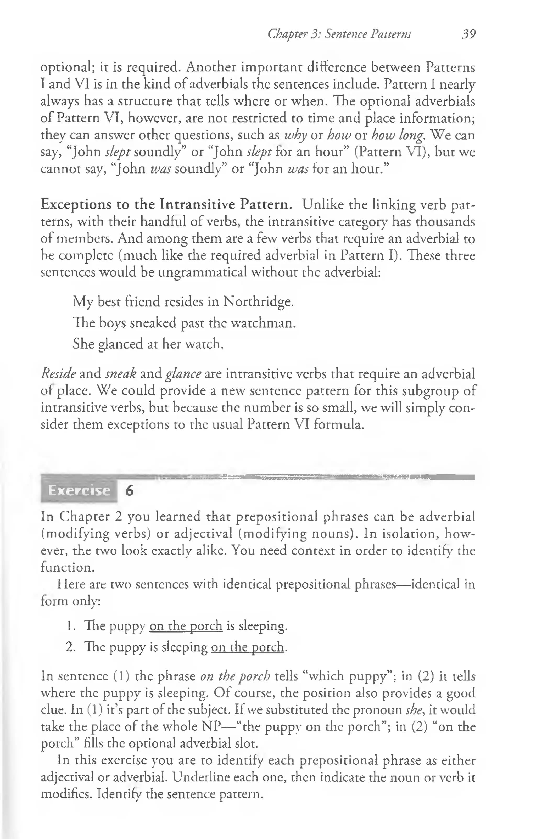 Chapter 3: Sentence Patterns 39
optional; it is required. Another important difference between Patterns
Tand VI is in the kind of adverbials the sentences include. Pattern 1nearly
always has a structure that tells where or when. The optional adverbials
of Pattern VI, however, are not restricted to time and place information;
they can answer other questions, such as why or how or how long. We can
say, “John slept soundly” or “John slept for an hour” (Pattern VI), but we
cannot say, “John was soundly” or “John was for an hour.”
Exceptions to the Intransitive Pattern. Unlike the linking verb pat­
terns, with their handful of verbs, the intransitive category has thousands
of members. And among them are a few verbs that require an adverbial to
be complete (much like the required adverbial in Pattern I). These three
sentences would be ungrammatical without the adverbial:
My best friend resides in Northridge.
The boys sneaked past the watchman.
She glanced at her watch.
Reside and sneak and glance are intransitive verbs that require an adverbial
of place. We could provide a new sentence pattern for this subgroup of
intransitive verbs, but because the number is so small, we will simply con­
sider them exceptions to the usual Pattern VI formula.
6
In Chapter 2 you learned that prepositional phrases can be adverbial
(modifying verbs) or adjectival (modifying nouns). In isolation, how­
ever, the two look cxactly alike. You need context in order to identify the
function.
Here are two sentences with identical prepositional phrases— identical in
form only:
1. The puppy on the porch is sleeping.
2. The puppy is sleeping on che porch.
In sentence (1) the phrase on the porch tells “which puppy”; in (2) it tells
where the puppy is sleeping. O f course, the position also provides a good
clue. In (1) it’s part of the subject. If we substituted the pronoun she, it would
take the place of the whole NP—“the puppy on the porch”; in (2) “on the
porch” fills the optional adverbial slot.
In this exercise you are to identify each prepositional phrase as either
adjectival or adverbial. Underline each one, then indicate the noun or verb it
modifies. Identify the sentence pattern.
Exercise
 