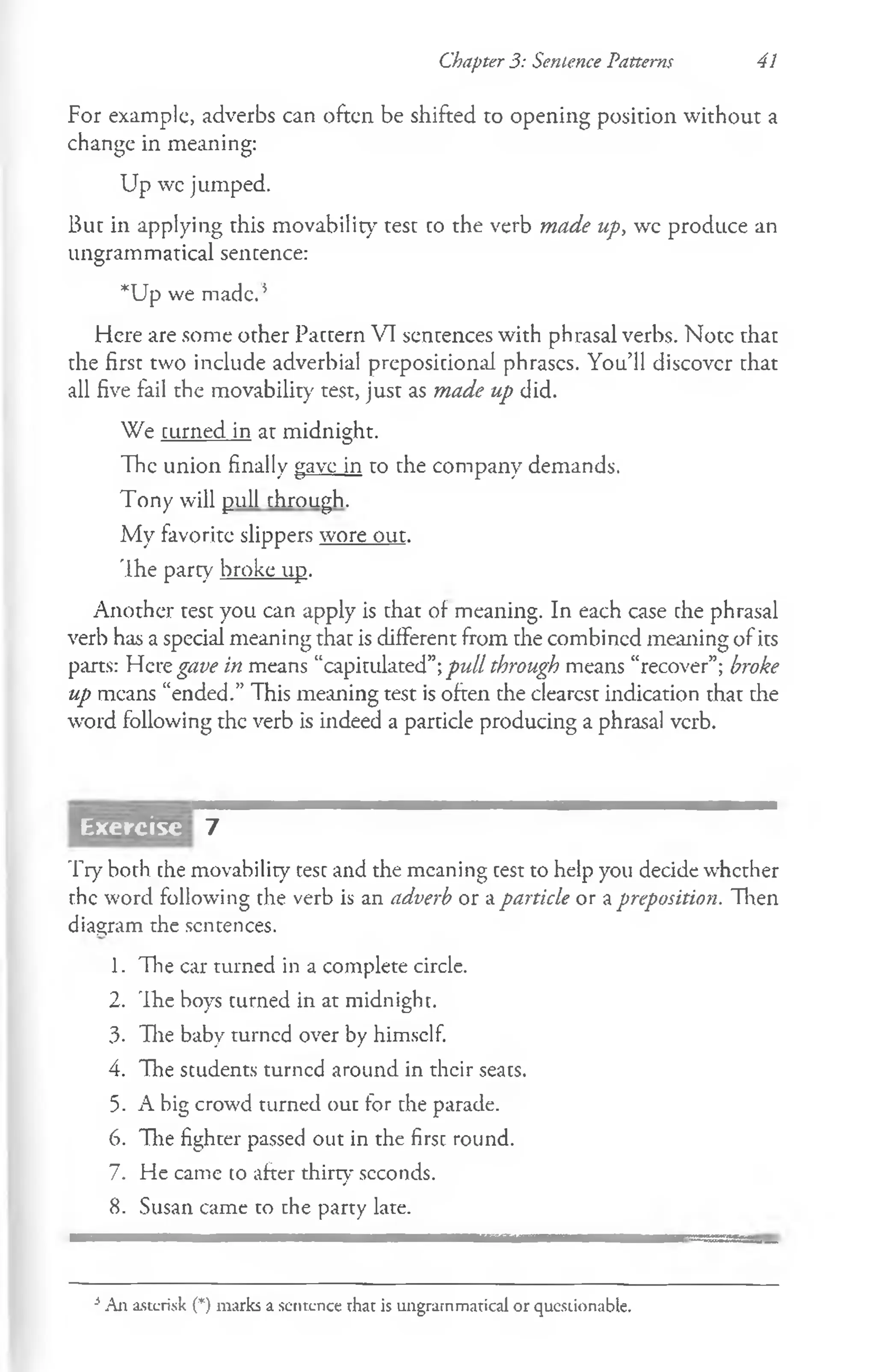 Chapter 3: Sentence Patterns 41
For example, adverbs can often be shifted to opening position without a
change in meaning:
Up wc jumped.
But in applying this movability test co the verb made up, wc produce an
ungrammatical sentence:
*Up we made. 5
Here are some other Pattern VI sentences with phrasal verbs. Note that
the first two include adverbial prepositional phrases. You’ll discover that
all five fail the movability test, just as made up did.
We turned in at midnight.
The union finally gave in to the company demands.
Tony will pull through.
My favorite slippers wore out.
The party broke up.
Another test you can apply is that of meaning. In each case the phrasal
verb has a special meaning that is different from the combined meaning of its
parts: Herz gave in means “capitulated”;pull through means “recover”; broke
up means “ended.” This meaning test is often the clearest indication that the
word following the verb is indeed a particle producing a phrasal verb.
7
Try both the movability test and the meaning test to help you decide whether
the word following the verb is an adverb or a particle or a preposition. Then
diagram the sentences.
1. The car turned in a complete circle.
2. The boys turned in at midnight.
3- The baby turned over by himself.
4. The students turned around in their seats.
5. A big crowd turned out for the parade.
6. The fighter passed out in the first round.
7. He came to after thirty seconds.
8. Susan came to the party late.
Exercisc
i All asterisk (*) marks a sentence that is ungrammatical or questionable.
 