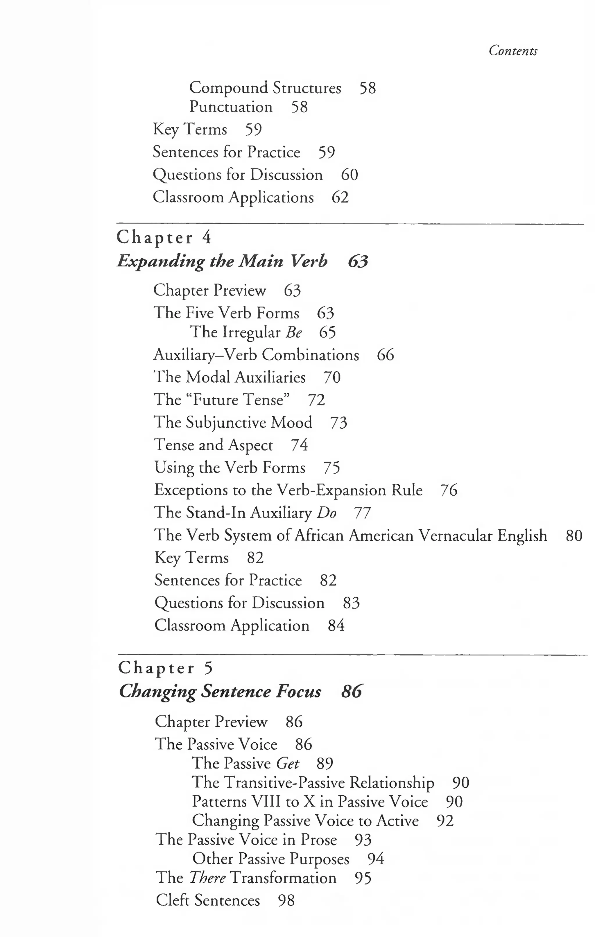 Contents
Compound Structures 58
Punctuation 58
Key Terms 59
Sentences for Practice 59
Questions for Discussion 60
Classroom Applications 62
C h a p t e r 4
Expanding the Main Verb 63
Chapter Preview 63
The Five Verb Forms 63
The Irregular Be 65
Auxiliary-Verb Combinations 66
The Modal Auxiliaries 70
The “Future Tense” 72
The Subjunctive Mood 73
Tense and Aspect 74
Using the Verb Forms 75
Exceptions to the Verb-Expansion Rule 76
The Stand-In Auxiliary Do 17
The Verb System of African American Vernacular English 80
Key Terms 82
Sentences for Practice 82
Questions for Discussion 83
Classroom Application 84
C h a p t e r 5
Changing Sentence Focus 86
Chapter Preview 86
The Passive Voice 86
The Passive Get 89
The Transitive-Passive Relationship 90
Patterns VIII to X in Passive Voice 90
Changing Passive Voice to Active 92
The Passive Voice in Prose 93
Other Passive Purposes 94
The There Transformation 95
Cleft Sentences 98
 