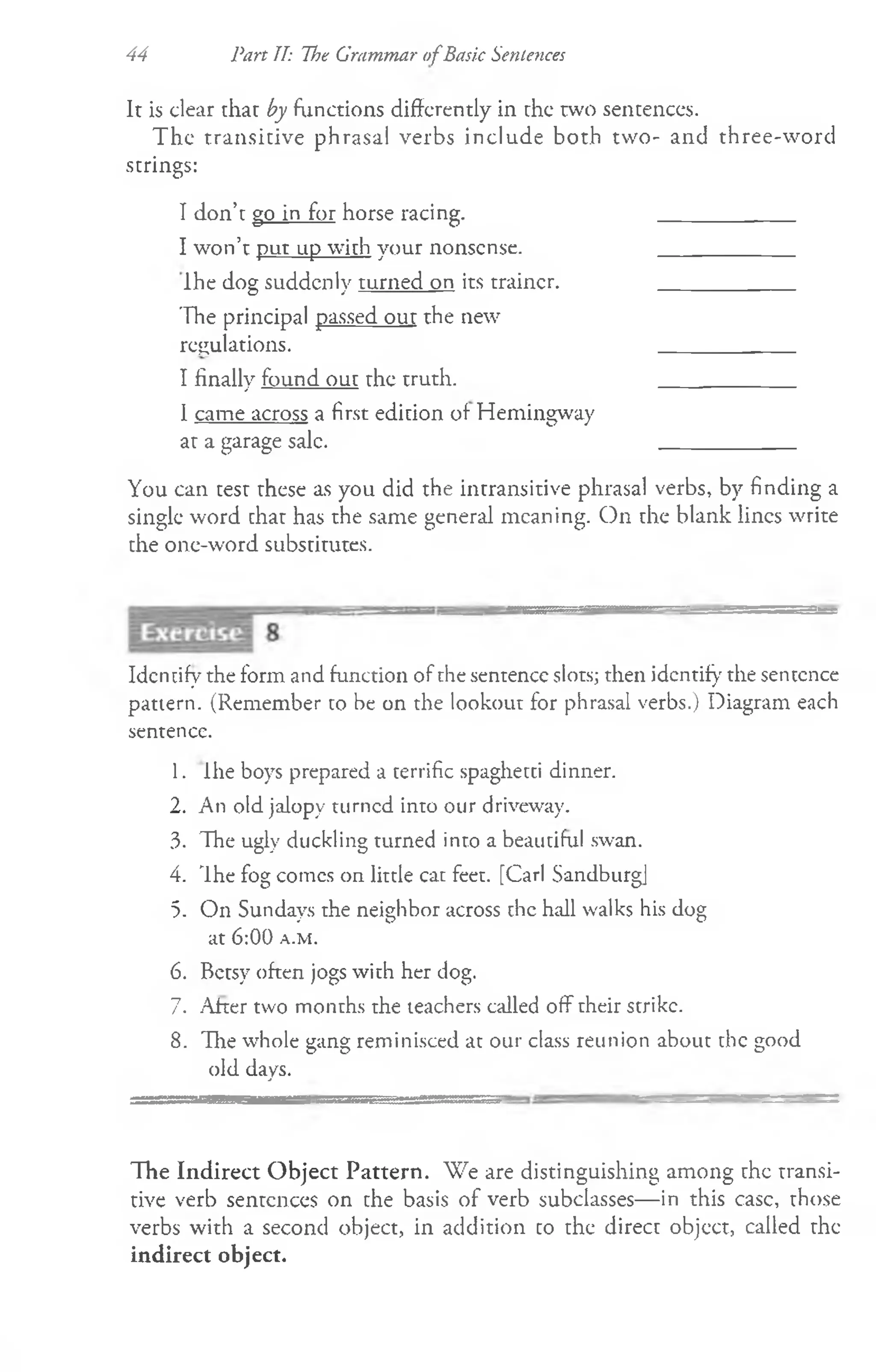 It is clear that by functions differently in the two sentences.
The transitive phrasal verbs include both two- and three-word
strings:
I don’t go in for horse racing. ____________
I won’t put up with your nonsense. ____________
Ihe dog suddenly turned on its trainer. ____________
The principal passed out the new
regulations. ____________
I finally found out the truth. ____________
1came across a first edition of Hemingway
at a garage sale. ____________
You can test these as you did the intransitive phrasal verbs, by finding a
single word that has the same general meaning. On the blank lines write
the one-word substitutes.
44 Part II: The Grammar ofBask Sentences
Identify the form and function of the sentence slots; then identify the sentence
pattern. (Remember to be on the lookout for phrasal verbs.) Diagram each
sentence.
1. ihe boys prepared a terrific spaghetti dinner.
2. An old jalopy turned into our driveway.
3. The ugly duckling turned into a beautiful swan.
4. The fog comes on little cat feet. [Carl Sandburg]
5. On Sundays the neighbor across the hall walks his dog
a t 6 :0 0 a .m .
6. Betsy often jogs with her dog.
7. After two months the teachers called off their strike.
8. The whole gang reminisced at our class reunion about the good
old days.
The Indirect Object Pattern. We are distinguishing among the transi­
tive verb sentences on the basis of verb subclasses— in this case, those
verbs with a second object, in addition to the direct object, called the
indirect object.
 
