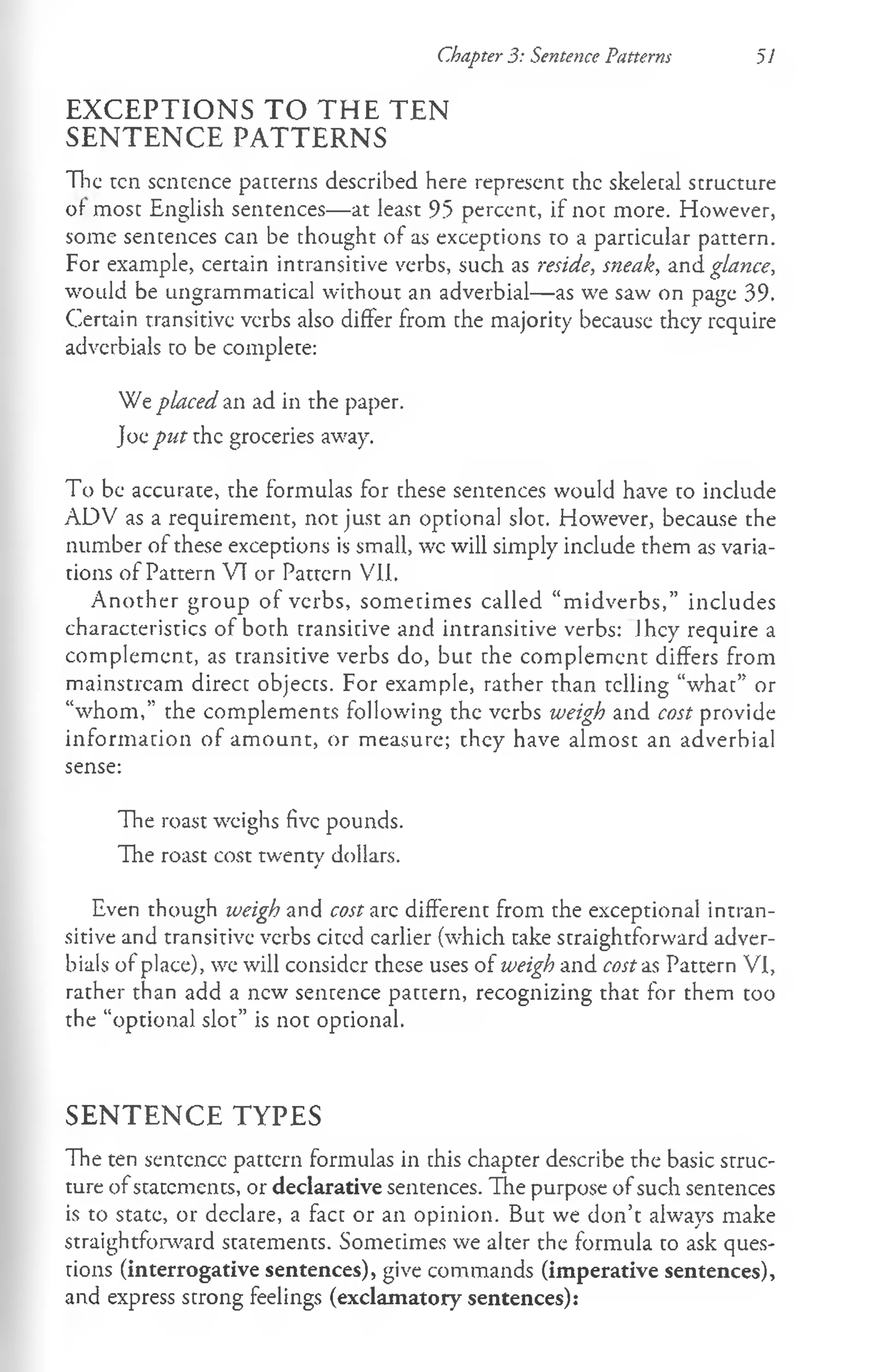 Chapter 3: Sentence Patterns 51
EXCEPTIONS TO THE TEN
SENTENCE PATTERNS
The ten sentence patterns described here represent the skeletal structure
of most English sentences— at least 95 percent, if not more. However,
some sentences can be thought of as exceptions to a particular pattern.
For example, certain intransitive verbs, such as reside, sneak, and glance,
would be ungrammatical without an adverbial— as we saw on page 39.
Certain transitive verbs also differ from the majority because they require
adverbials to be complete:
We placed an ad in the paper.
Joe put the groceries away.
To be accurate, the formulas for these sentences would have to include
ADV as a requirement, not just an optional slot. However, because the
number of these exceptions is small, wc will simply include them as varia­
tions of Pattern VT or Pattern VII.
Another group of verbs, sometimes called “m idverbs,” includes
characteristics of both transitive and intransitive verbs: Jhcy require a
complement, as transitive verbs do, but the complement differs from
mainstream direct objects. For example, rather than telling “what” or
“whom ,” the complements following the verbs weigh and cost provide
inform ation of am ount, or measure; they have almost an adverbial
sense:
The roast weighs five pounds.
The roast cost twenty dollars.
Even though weigh and cost arc different from the exceptional intran­
sitive and transitive verbs cited earlier (which take straightforward adver­
bials of place), we will consider these uses of weigh and cost as Pattern VI,
rather than add a new sentence pattern, recognizing that for them too
the “optional slot” is not optional.
SENTENCE TYPES
The ten sentence pattern formulas in this chapter describe the basic struc­
ture of statements, or declarative sentences. The purpose of such sentences
is to state, or declare, a fact or an opinion. But we don’t always make
straightforward statements. Sometimes we alter the formula to ask ques­
tions (interrogative sentences), give commands (imperative sentences),
and express strong feelings (exclamatory sentences):
 