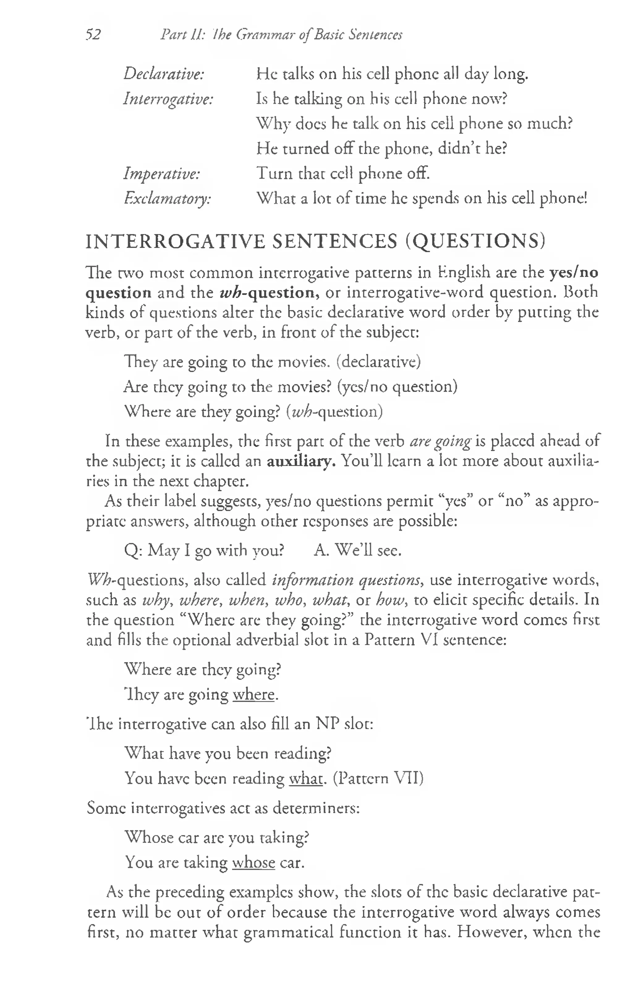 Declarative: He talks on his cell phone all day long.
Interrogative: Is he talking on his cell phone now?
Why does he talk on his cell phone so much?
He turned off the phone, didn’t he?
Imperative: Turn that ccll phone off.
Exclamatory: What a lot of time he spends on his cell phone!
INTERROGATIVE SENTENCES (QUESTIONS)
The two most common interrogative patterns in English are the yes/no
question and the ^ -q u estio n , or interrogative-word question. Both
kinds of questions alter the basic declarative word order by putting the
verb, or part of the verb, in front of the subject:
They are going to the movies, (declarative)
Are they going to the movies? (yes/no question)
Where are they going? (^-question)
In these examples, the first part of the verb are going is placed ahead of
the subject; it is callcd an auxiliary. You’ll learn a lot more about auxilia­
ries in the next chapter.
As their label suggests, yes/no questions permit “yes” or “no” as appro­
priate answers, although other responses are possible:
Q: May I go with you? A. We’ll see.
W%-questions, also called information questions, use interrogative words,
such as why, where, when, who, what, or how, to elicit specific details. In
the question “Where are they going?” the interrogative word comes first
and fills the optional adverbial slot in a Pattern VI sentence:
Where are they going?
Ihey are going where.
’Ihe interrogative can also fill an NP slot:
W hat have you been reading?
You have been reading what. (Pattern VII)
Some interrogatives act as determiners:
Whose car are you taking?
You are taking whose car.
As the preceding examples show, the slots of the basic declarative pat­
tern will be out of order because the interrogative word always comes
first, no matter what grammatical function it has. However, when the
52 Part II: Ihe Grammar o fBasic Sentences
 