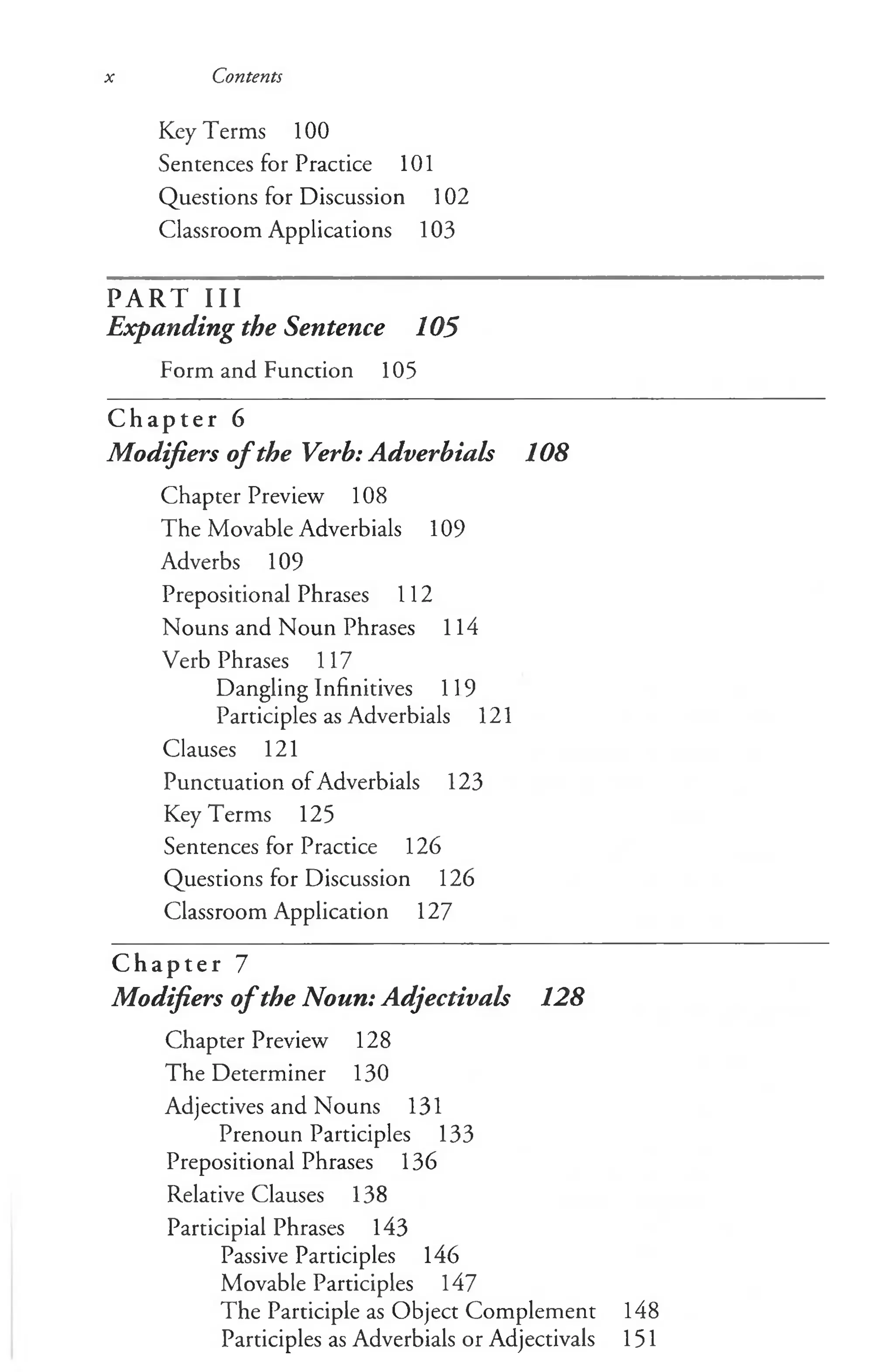 x Contents
Key Terms 100
Sentences for Practice 101
Questions for Discussion 102
Classroom Applications 103
PART III
Expanding the Sentence 105
Form and Function 105
C h a p t e r 6
Modifiers of the Verb: Adverbials 108
Chapter Preview 108
The Movable Adverbials 109
Adverbs 109
Prepositional Phrases 112
Nouns and Noun Phrases 114
Verb Phrases 117
Dangling Infinitives 119
Participles as Adverbials 121
Clauses 121
Punctuation of Adverbials 123
Key Terms 125
Sentences for Practice 126
Questions for Discussion 126
Classroom Application 127
C h a p t e r 7
Modifiers o fthe Noun: Adjectivals 128
Chapter Preview 128
The Determiner 130
Adjectives and Nouns 131
Prenoun Participles 133
Prepositional Phrases 136
Relative Clauses 138
Participial Phrases 143
Passive Participles 146
Movable Participles 147
The Participle as Object Complement 148
Participles as Adverbials or Adjectivals 151
 