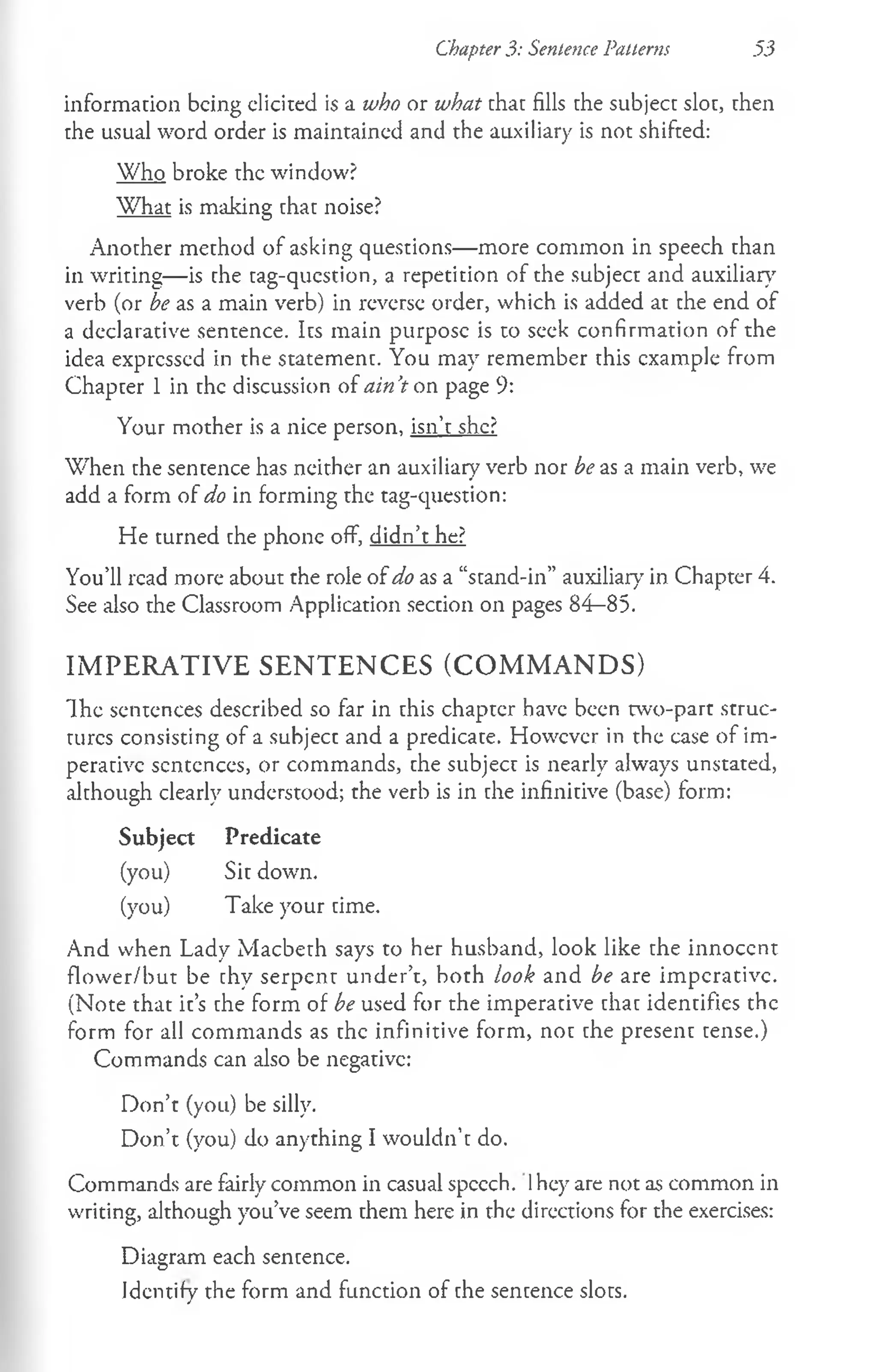 Chapter 3: Sentence Patterns .5:3
information being elicited is a who or what that fills the subject slot, then
the usual word order is maintained and the auxiliary is not shifted:
Who broke the window?
What is making that noise?
Another method of asking questions— more common in speech than
in writing— is the tag-qucstion, a repetition of the subject and auxiliary
verb (or be as a main verb) in reverse order, which is added at the end of
a declarative sentence. Its main purpose is to seek confirmation of the
idea expressed in the statement. You may remember this example from
Chapter 1 in the discussion of ain’
t on page 9:
Your mother is a nice person, isn’t she?
When the sentence has neither an auxiliary verb nor be as a main verb, we
add a form of do in forming the tag-question:
He turned che phone off, didn’t he?
You’ll read more about the role of do as a “stand-in” auxiliary in Chapter 4.
See also the Classroom Application section on pages 84—
85.
IMPERATIVE SENTENCES (COMMANDS)
Ih e sentences described so far in this chapter have been two-part struc­
tures consisting of a subject and a predicate. However in the case of im­
perative sentences, or commands, the subject is nearly always unstated,
although clearly understood; the verb is in the infinitive (base) form:
Subject Predicate
(you) Sit down.
(you) Take your time.
And when Lady Macbeth says to her husband, look like che innoccnt
flower/but be chy serpent under’t, both look and be are imperative.
(Note that it’s the form of be used for the imperative chac identifies the
form for all commands as the infinitive form, not the present cense.)
Commands can also be negative:
Don’t (you) be silly.
Don’t (you) do anything I wouldn’t do.
Commands are fairly common in casual speech. 1hey are not as common in
writing, although you’ve seem them here in the directions for the exercises:
Diagram each sentence.
Identify the form and function of che sencence sloes.
 