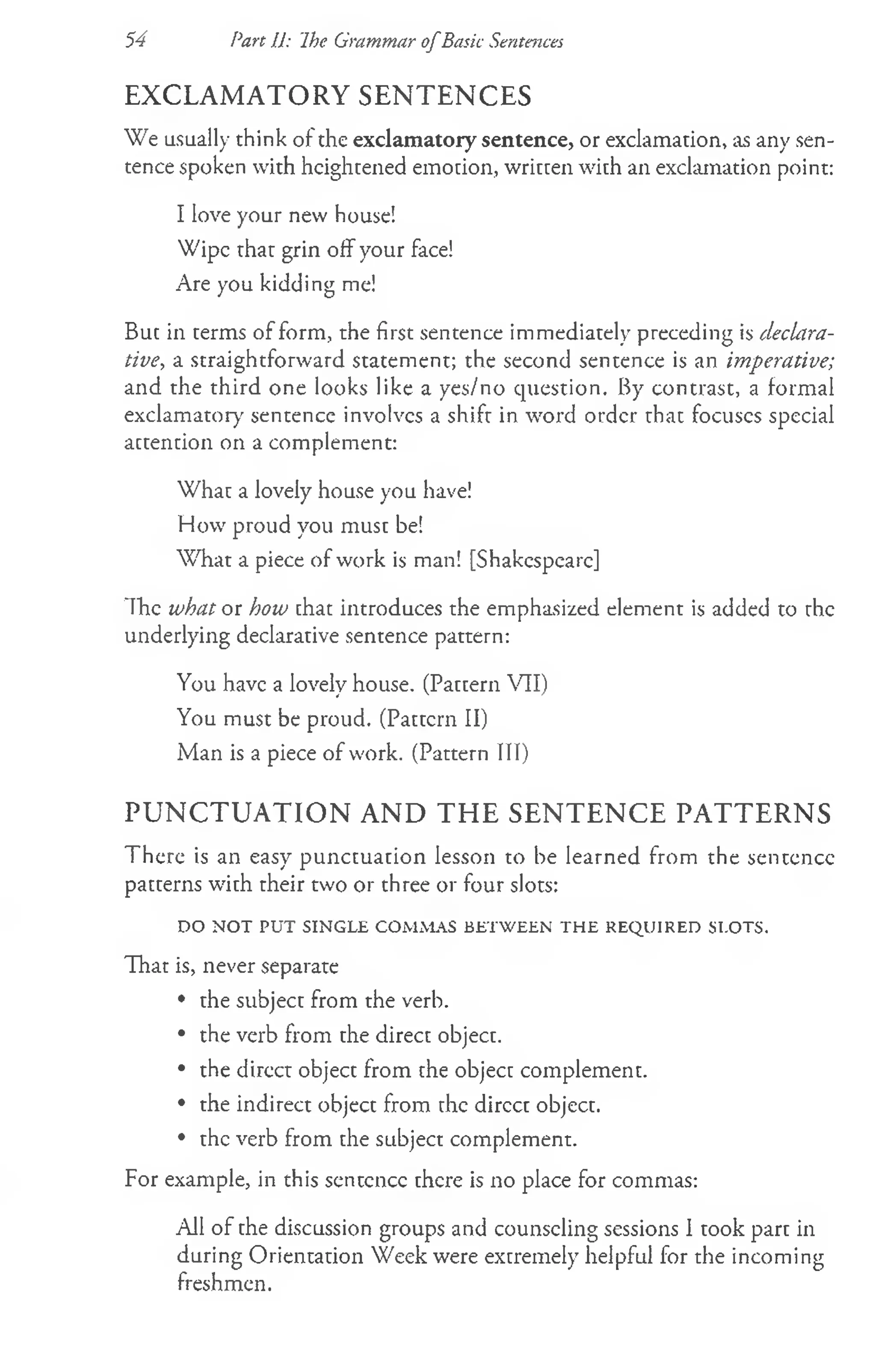 EXCLAMATORY SENTENCES
We usually think of the exclamatory sentence, or exclamation, as any sen­
tence spoken with heightened emotion, written with an exclamation point:
I love your new house!
Wipe that grin off your face!
Are you kidding me!
But in terms of form, the first sentence immediately preceding is declara­
tive, a straightforward statement; the second sentence is an imperative;
and the third one looks like a yes/no question. By contrast, a formal
exclamatory sentence involves a shift in word order that focuses special
actention on a complement:
What a lovely house you have!
How proud you must be!
W hat a piece of work is man! [Shakespeare]
Ih e whatot how chat introduces the emphasized element is added to the
underlying declarative sentence pattern:
You have a lovely house. (Pattern VII)
You must be proud. (Pattern II)
Man is a piece of work. (Pattern III)
PUNCTUATION AND THE SENTENCE PATTERNS
There is an easy punctuation lesson to be learned from the sentence
patterns with their two or three or four slots:
DO NOT PUT SINGLE COMMAS BETWEEN THE REQUIRED SLOTS.
That is, never separate
• the subject from the verb.
• the verb from the direct object.
• the direct object from the object complement.
• the indirect object from the direct object.
• the verb from the subject complement.
For example, in this sentence there is no place for commas:
All of the discussion groups and counseling sessions I took part in
during Orientation Week were extremely helpful for the incoming
freshmen.
54 Part 11: Ihe Grammar o fBasic Sentences
 