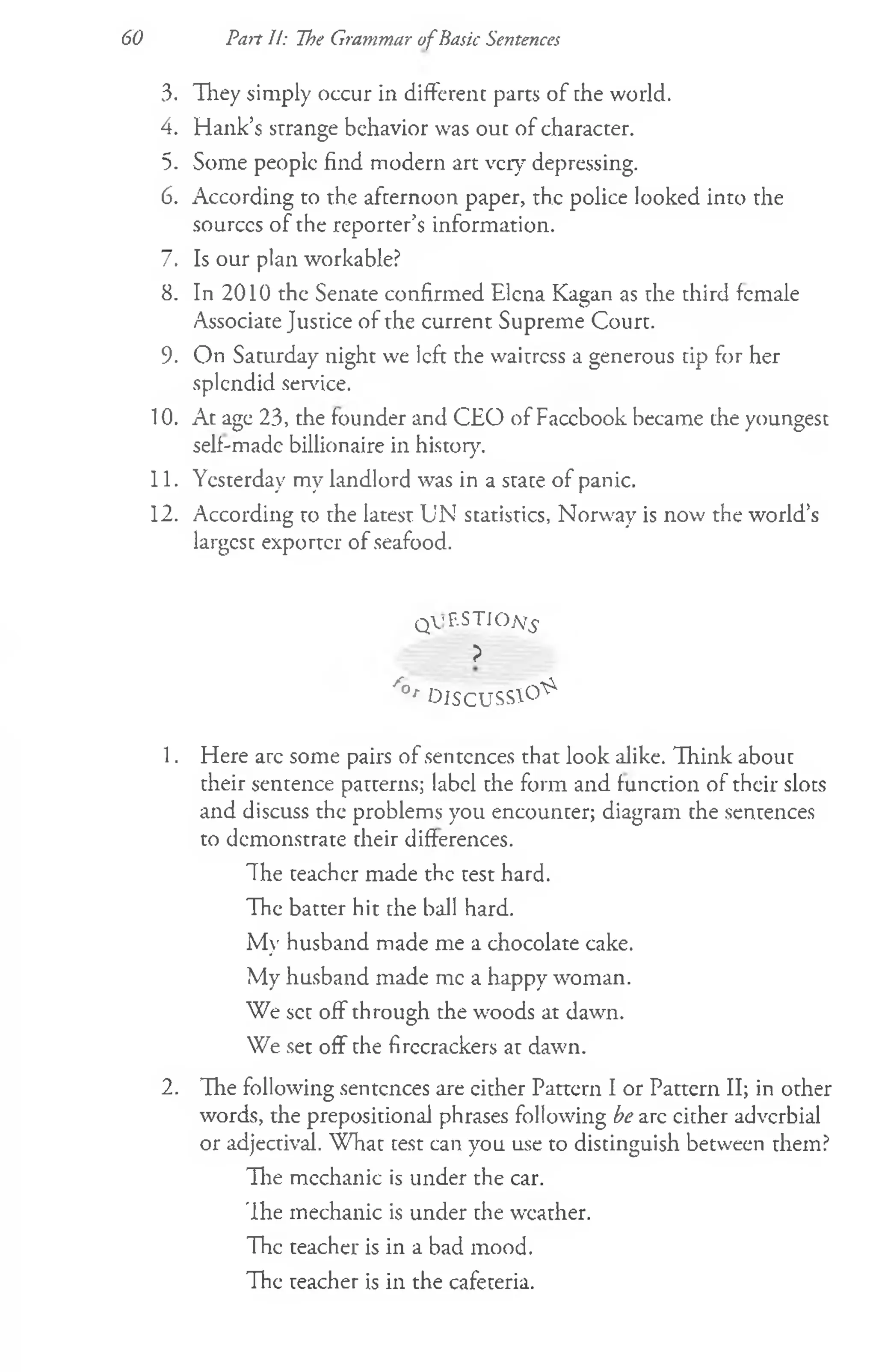 3. They simply occur in different parts of the world.
4. Hank’s strange behavior was out of character.
5. Some people find modern art very depressing.
6. According to the afternoon paper, the police looked into the
sourccs of the reporter’s information.
7. Is our plan workable?
8. In 2010 the Senate confirmed Elena Kagan as the third female
Associate Justice of the current Supreme Court.
9. On Saturday night we left the waitress a generous tip for her
splendid sendee.
10. At age 23, the founder and CEO of Faccbook became the youngest
self-made billionaire in history.
11. Yesterday my landlord was in a state of panic.
12. According to rhe latesr UN statistics, Norway is now the world’s
largest exporter of seafood.
QV'F.STIOjVj'
?
/ ° r O l S C U S S  0 ^
1. Here are some pairs of sentences that look alike. Think about
their sentence patterns; label the form and function of their slots
and discuss the problems you encounter; diagram the sentences
to demonstrate their differences.
The teacher made the test hard.
The batter hit the ball hard.
My husband made me a chocolate cake.
My husband made me a happy woman.
We set off through the woods at dawn.
We set off the firecrackers at dawn.
2. The following sentences are cither Pattern I or Pattern II; in other
words, the prepositional phrases following be arc cither adverbial
or adjectival. What test can you use to distinguish between them?
Hie mechanic is under the car.
The mechanic is under che weather.
The teacher is in a bad mood.
The teacher is in the cafeteria.
60 Part 11: [he Grammar ofBasic Sentences
 