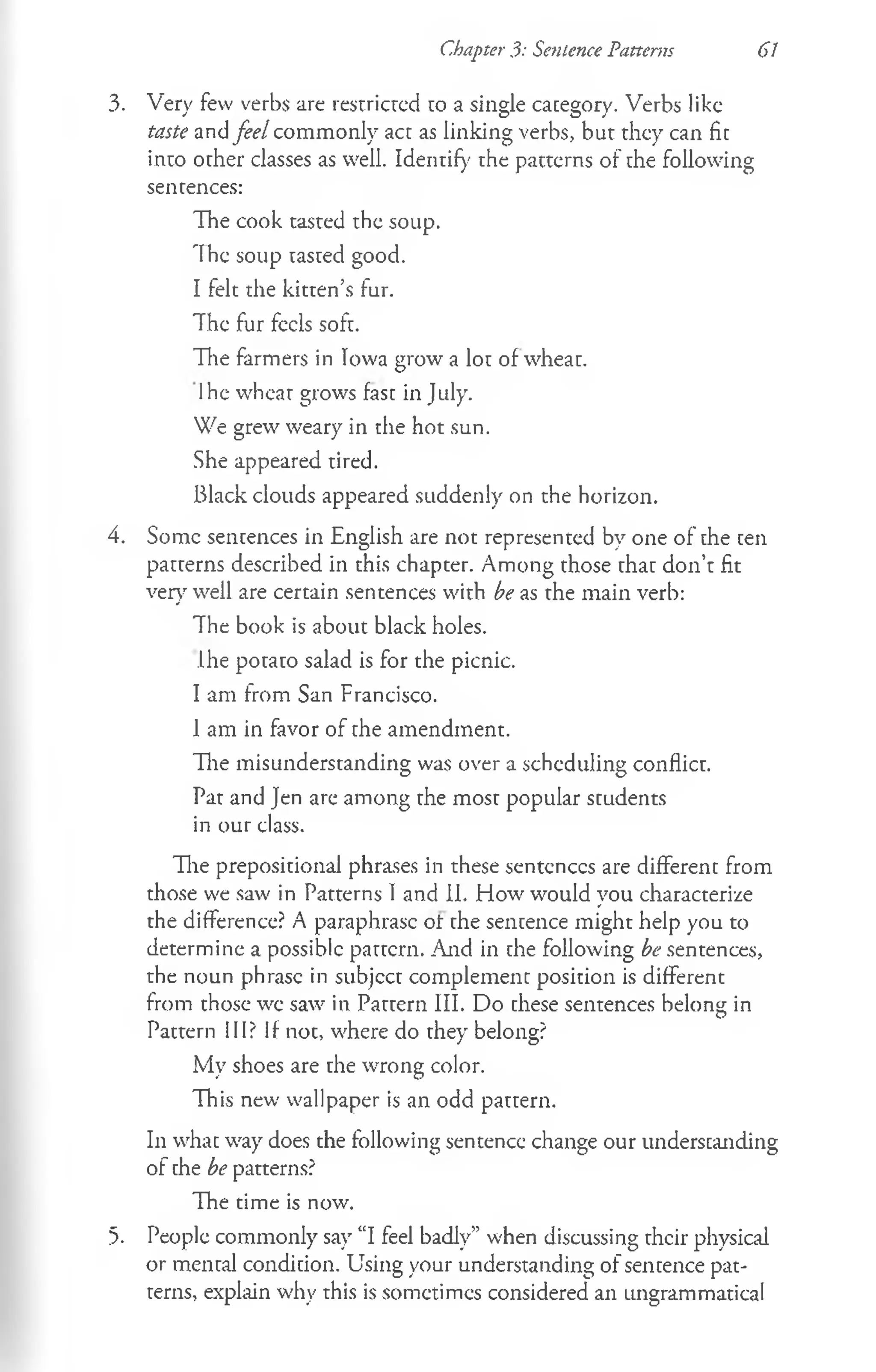 Chapter 3: Sentence Patterns 61
3. Very few verbs are restricted to a single category. Verbs like
taste and feel commonly act as linking verbs, but they can fit
into other classes as well. Identify the patterns of the following
sentences:
The cook tasted the soup.
The soup tasted good.
I felt the kitten’s fur.
The fur feels soft.
The farmers in Iowa grow a lot of wheat.
Ihe wheat grows fast in July.
We grew weary in the hot sun.
She appeared tired.
Black clouds appeared suddenly on the horizon.
4. Some sentences in English are not represented by one of the ten
patterns described in this chapter. Among those that don’t fit
very well are certain sentences with be as the main verb:
The book is about black holes.
Ihe potato salad is for the picnic.
I am from San Francisco.
1am in favor of the amendment.
The misunderstanding was over a scheduling conflict.
Pat and Jen are among the most popular students
in our class.
The prepositional phrases in these sentences are different from
those we saw in Patterns I and II. How would you characterize
the difference? A paraphrase ot the sentence might help you to
determine a possible pattern. And in che following be sentences,
the noun phrase in subject complement position is different
from those we saw in Pattern III. Do these sentences belong in
Pattern III? If not, where do they belong?
My shoes are the wrong color.
This new wallpaper is an odd pattern.
In whac way does the following sentence change our understanding
of che be patterns?
The time is now.
5. People commonly say “I feel badly” when discussing their physical
or mental condition. Using your understanding of sentence pat­
terns, explain why this is sometimes considered an ungrammatical
 
