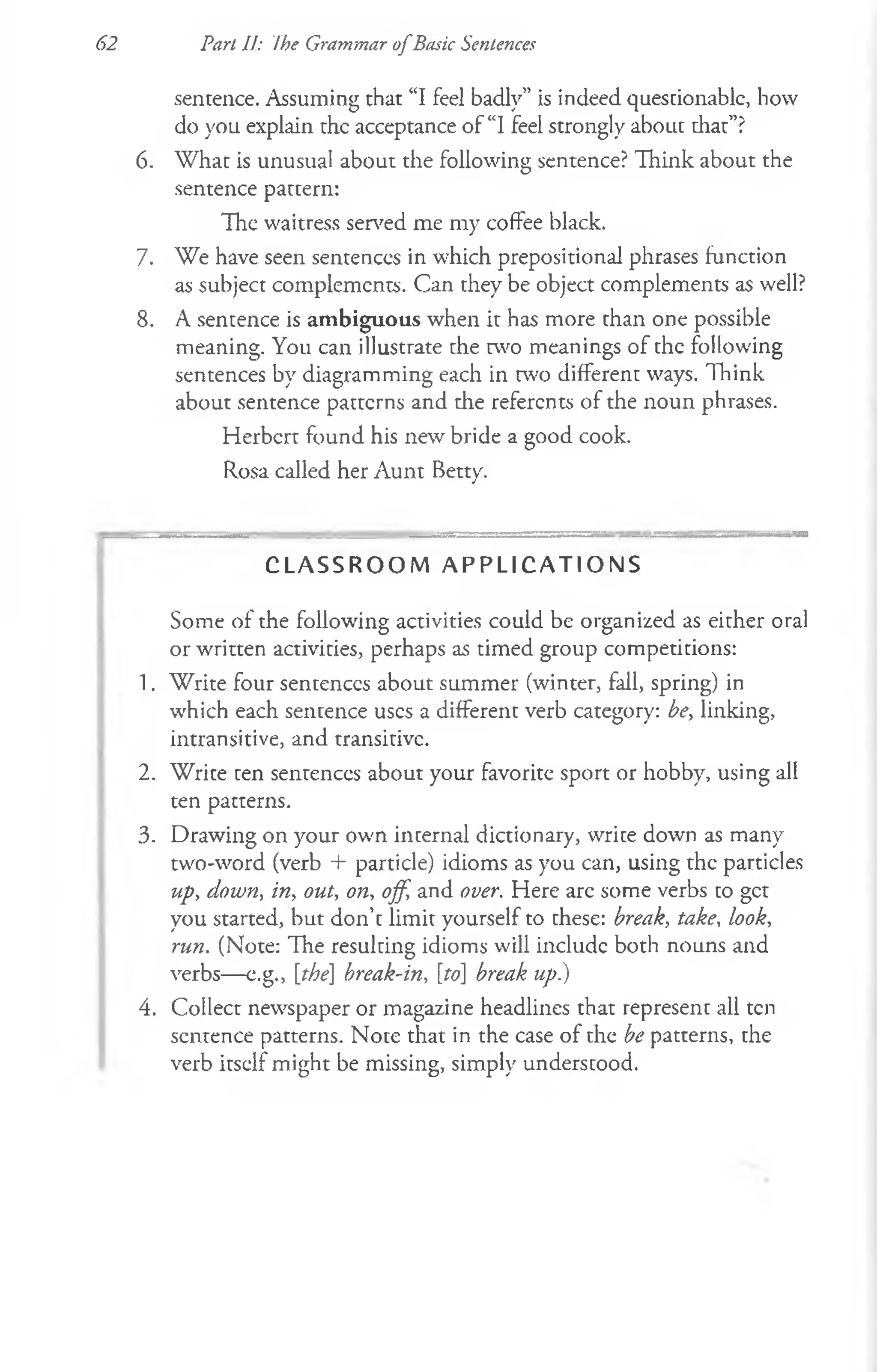 62 Part II: Ihe Grammar o fBasic Sentences
sentence. Assuming that “I feel badly” is indeed questionable, how
do you explain the acceptance of “I feel strongly about that”?
6. W hat is unusual about the following sentence? Think about the
sentence pattern:
The waitress served me my coffee black.
7. We have seen sentences in which prepositional phrases function
as subject complements. Can they be object complements as well?
8. A sentence is ambiguous when it has more than one possible
meaning. You can illustrate the two meanings of the following
sentences by diagramming each in two different ways. Think
about sentence patterns and the referents of the noun phrases.
Herbert found his new bride a good cook.
Rosa called her Aunt Betty.
C L A S S R O O M A P P L I C A T I O N S
Some of the following activities could be organized as either oral
or written activities, perhaps as timed group competitions:
1. Write four sentences about summer (winter, fall, spring) in
which each sentence uses a different verb category: be, linking,
intransitive, and transitive.
2. Write ten sentences about your favorite sport or hobby, using all
ten patterns.
3. Drawing on your own internal dictionary, write down as many
two-word (verb + particle) idioms as you can, using the particles
up, down, in, out, on, off, and over. Here are some verbs to get
you started, but don’t limit yourself to these: break, take, look,
run. (Note: The resulting idioms will include both nouns and
verbs— e.g., [the] break-in, [to] break up)
4. Collect newspaper or magazine headlines that represent all ten
sentence patterns. Note that in the case of the be patterns, the
verb itself might be missing, simply understood.
 