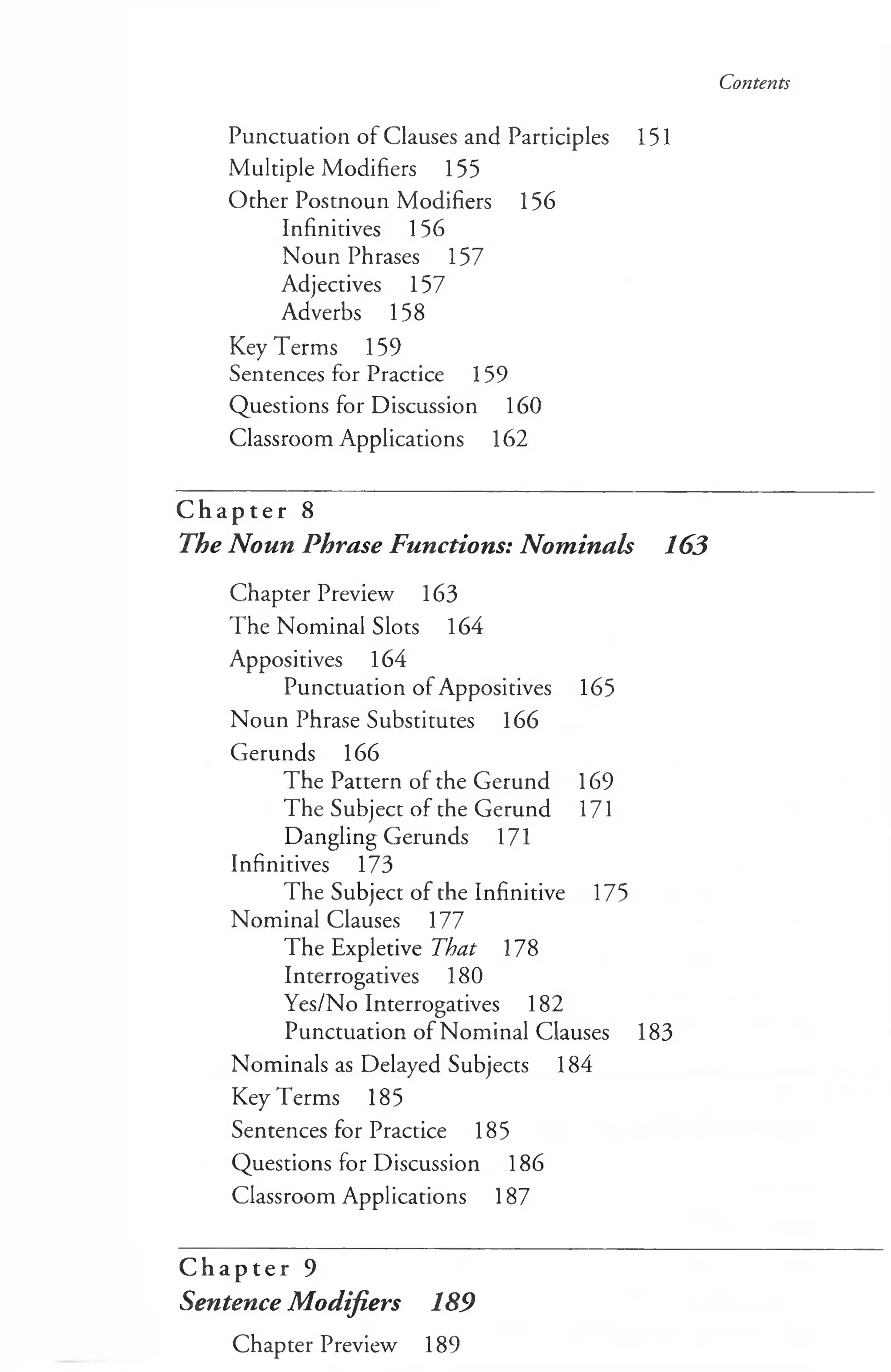 Contents
Punctuation of Clauses and Participles 151
Multiple Modifiers 155
Other Postnoun Modifiers 156
Infinitives 156
Noun Phrases 157
Adjectives 157
Adverbs 158
Key Terms 159
Sentences for Practice 159
Questions for Discussion 160
Classroom Applications 162
C h a p t e r 8
The Noun Phrase Functions: Nominals 163
Chapter Preview 163
The Nominal Slots 164
Appositives 164
Punctuation of Appositives 165
Noun Phrase Substitutes 166
Gerunds 166
The Pattern of the Gerund 169
The Subject of the Gerund 171
Dangling Gerunds 171
Infinitives 173
The Subject of the Infinitive 175
Nominal Clauses 177
The Expletive That 178
Interrogatives 180
Yes/No Interrogatives 182
Punctuation of Nominal Clauses 183
Nominals as Delayed Subjects 184
Key Terms 185
Sentences for Practice 185
Questions for Discussion 186
Classroom Applications 187
C h a p t e r 9
Sentence Modifiers 189
Chapter Preview 189
 