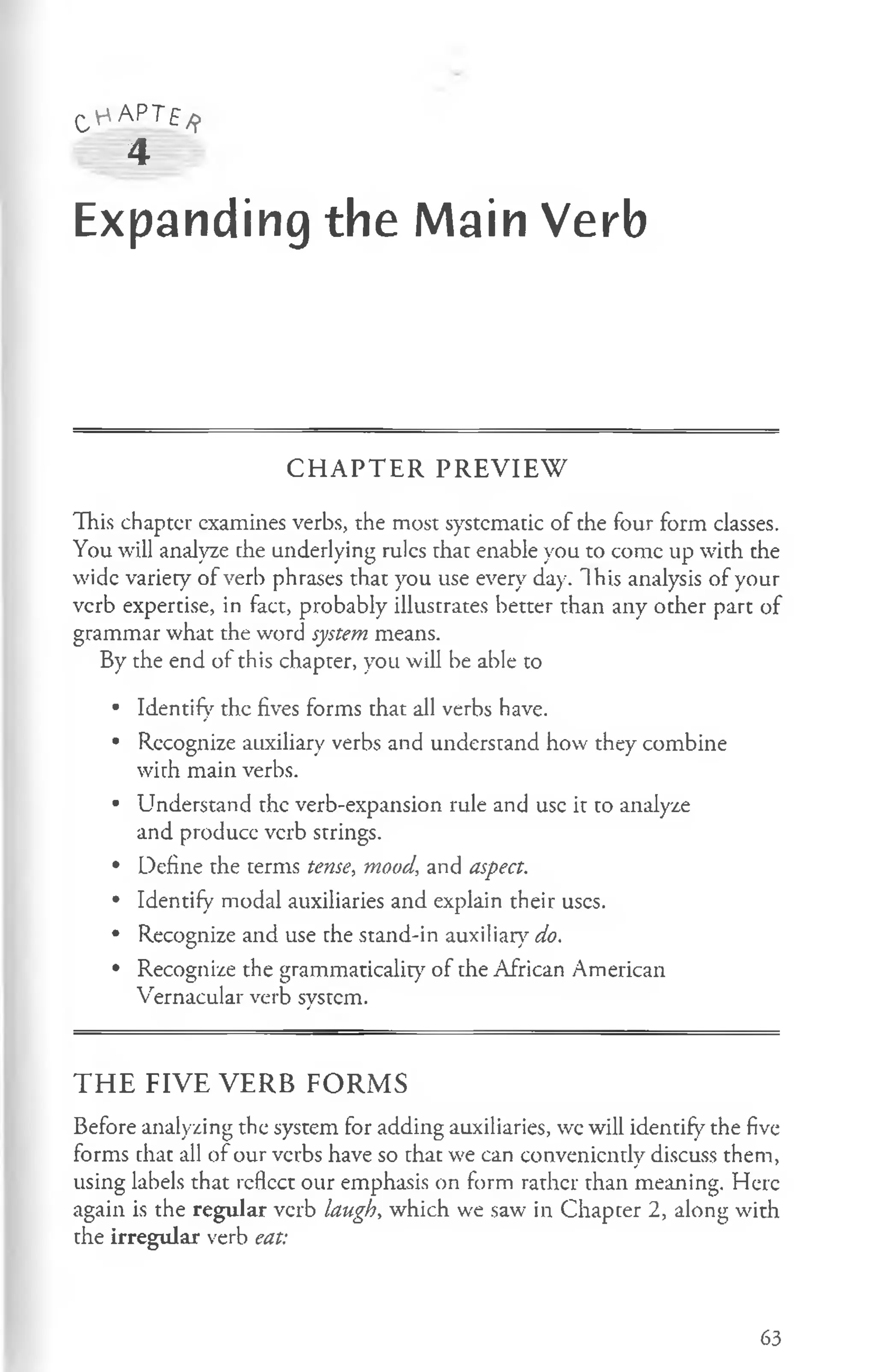 C V - 'A P T f /
j>
4
Expanding the Main Verb
C H A P T E R PR E V IE W
This chaptcr examines verbs, the most systematic of the four form classes.
You will analyze the underlying rules that enable you to conic up with the
wide variety of verb phrases that you use every day. This analysis of your
verb expertise, in fact, probably illustrates better than any other part of
grammar what the word system means.
By the end of this chapter, you will be able to
• Identify the fives forms that all verbs have.
• Rccognize auxiliary verbs and understand how they combine
wirh main verbs.
• Understand the verb-expansion rule and use it to analyze
and produce verb strings.
• Define the terms tense, mood, and aspect.
• Identify modal auxiliaries and explain their uses.
• Recognize and use the stand-in auxiliary do.
• Recognize the grammaticality of the African American
Vernacular verb system.
T H E FIV E V E R B FO R M S
Before analyzing the system for adding auxiliaries, wc will identify the five
forms that all of our verbs have so that we can conveniently discuss them,
using labels that reflect our emphasis on form rather than meaning. Here
again is the regular verb laugh, which we saw in Chapter 2, along with
the irregular verb eat:
63
 
