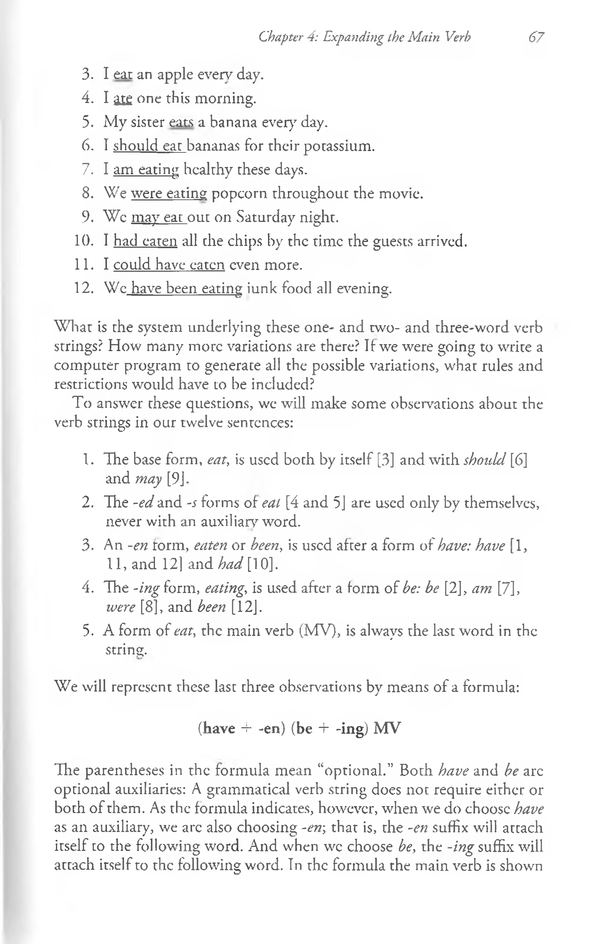 Chapter 4: Expanding the Main Verb 67
3. I eat an apple every day.
4. I ai£ one this morning.
5. My sister eats a banana ever}7day.
6. I should eat bananas for their potassium.
7. I am eating healthy these days.
8. We were eating popcorn throughout the movie.
9. Wc may ear out on Saturday night.
10. I had eaten all che chips by the time the guests arrived.
11. I could have eaten even more.
12. We have been eating iunk food all evening.
W hat is the system underlying these one- and two- and three-word verb
strings? How many more variations are there? If-we were going to write a
computer program to generate all the possible variations, what rules and
restrictions would have to be included?
To answer these questions, we will make some observations about the
verb strings in our twelve sentences:
1. The base form, eat, is used both by itself [3] and with shouLl [6]
and may [9J.
2. The -ed and -s forms of eal [4 and 5J are used only by themselves,
never with an auxiliary word.
3. An -en form, eaten or been, is used after a form of have: have [1,
11, and 12] and had [10].
4. The -ing form, eating, is used after a form of be: be [2], am [7],
were [8], and been [12J.
5. A form of eat, the main verb (MV), is always the last word in the
string.
We will represent these last three observations by means of a formula:
(have 4- -en) (be + -ing) MV
Hie parentheses in the formula mean “optional.” Both have and be arc
optional auxiliaries: A grammatical verb string does not require either or
both of them. As the formula indicates, however, when we do choose have
as an auxiliary, we arc also choosing -en; that is, the -en suffix will attach
itself to the following word. And when wc choose be, the -ing suffix will
attach itself to the following word. Tn the formula the main verb is shown
 