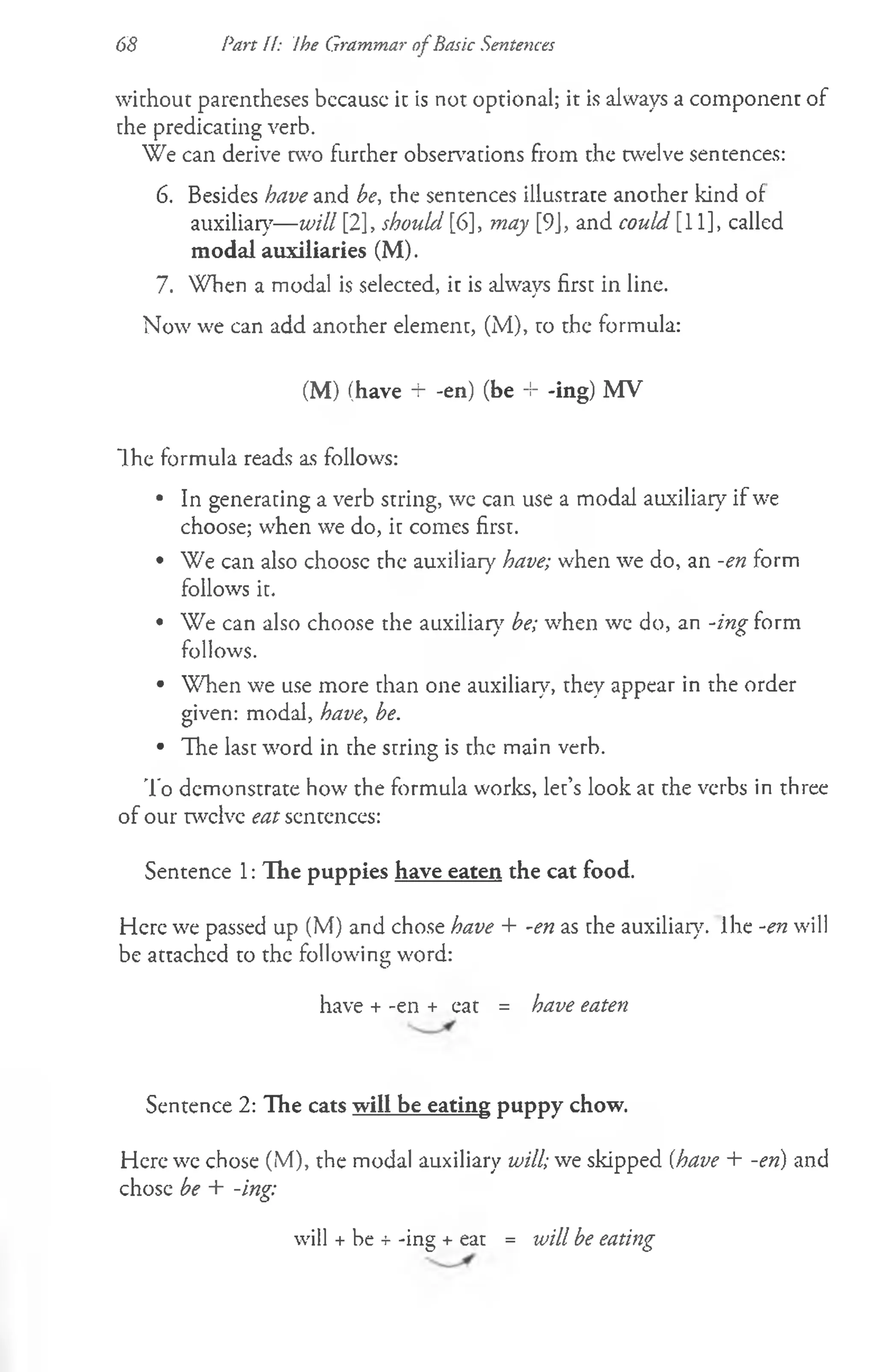 without parentheses bccausc it is not optional; it is always a component of
the predicating verb.
We can derive two further observations from the twelve sentences:
6. Besides have and be, the sentences illustrate another kind of
auxiliary— will [2], should [6], may [9J, and could [11], called
modal auxiliaries (M).
7. When a modal is selected, it is always first in line.
Now we can add another element, (M), to the formula:
(M) (have + -en) (be -i- -ing) MV
Ihe formula reads as follows:
• In generating a verb string, we can use a modal auxiliary if we
choose; when we do, it comes first.
• We can also choosc the auxiliary have; when we do, an -en form
follows it.
• We can also choose the auxiliary be; when we do, an -ing form
follows.
• When we use more than one auxiliary, they appear in the order
given: modal, have, be.
• The last word in the string is the main verb.
To demonstrate how the formula works, let’s look at the verbs in three
of our twelve eat sentences:
Sentence 1: The puppies have eaten the cat food.
Here we passed up (M) and chose have + -en as the auxiliary. Ihe -en will
be attached to the following word:
have + -en + eat = have eaten
Sentence 2: The cats will be eating puppy chow.
Here we chose (M), the modal auxiliary will; we skipped (have + -en) and
chose be + -ing:
will + be + -ing + eat = will be eating
68 Part H: ihe Grammar ofBasic Sentences
 