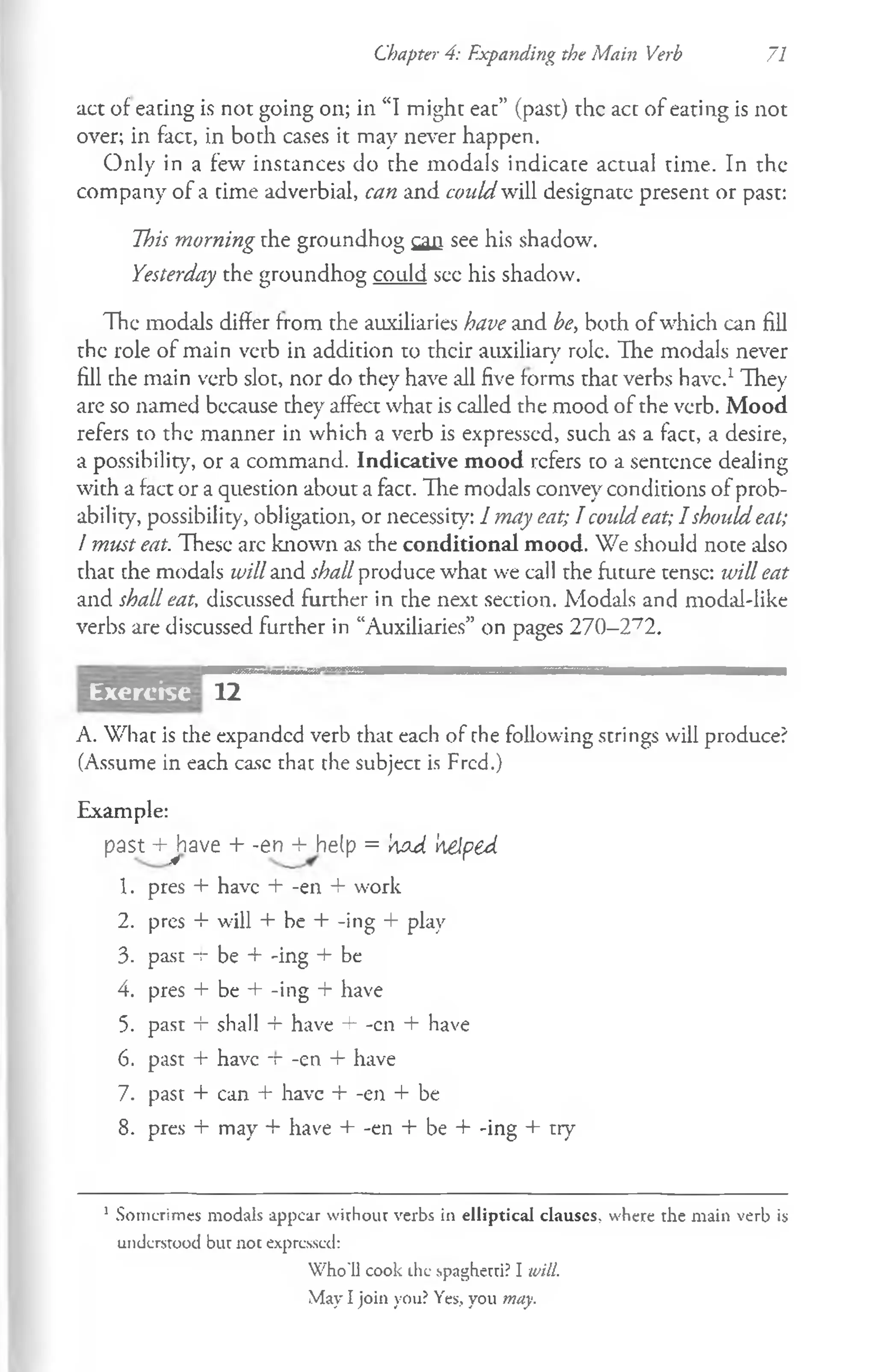 Chapter 4: Expanding the Main Verb 71
act of eacing is not going on; in “I might eat” (past) the act of eating is not
over; in fact, in both cases it may never happen.
Only in a few instances do the modals indicate actual time. In the
company of a time adverbial, can and could will designate present or past:
This morning the groundhog q u see his shadow.
Yesterday the groundhog could sec his shadow.
The modals differ from the auxiliaries have and be, both of which can fill
the role of main verb in addition to their auxiliary role. The modals never
fill che main verb slot, nor do they have all five forms that verbs have.1They
are so named because they affect what is called the mood of the verb. Mood
refers to the manner in which a verb is expressed, such as a fact, a desire,
a possibility, or a command. Indicative mood refers co a sentence dealing
with a fact or a question about a fact. The modals convey conditions of prob­
ability, possibility, obligation, or necessity: I may eat; Tcould eat; I should eat;
I must eat. These arc known as the conditional mood. We should note also
that che modals will and shall produce what we call the future tense: will eat
and shall eat, discussed further in the next section. Modals and modal-like
verbs are discussed further in “Auxiliaries” on pages 270-272.
12
A. What is the expanded verb that each of the following strings will produce?
(Assume in each ease that the subject is Fred.)
Example:
pasM-Jiave + -en -Mielp = 'a
oJ. helped
1. pres + have + -en + work
2. pres + will + be + -ing + play
3. past -t- be + -ing + be
4. pres + be + -ing + have
5. past + shall + have + -cn + have
6. past + have -r -en + have
7. past + can + have + -en + be
8. pres + may + have + -en + be + -ing + try
1 Sornerimes modals appear wirhour verbs in elliptical clauscs, where the main verb is
understood but not expressed:
W ho'll cook the spaghetti? I will.
May I join you? Yes, you may.
Exercise
 