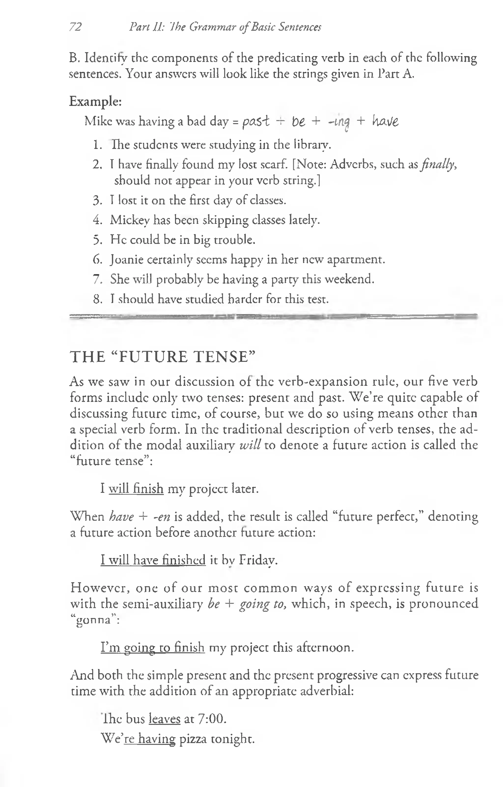 72 Part 11: Ihe Grammar ofBasic Sentences
B. Identify chc components of the predicating verb in each of the following
sentences. Your answers will look like the strings given in Part A.
Example:
Mike was having a bad day = ptXS~t -r fc>
£ + -irlfl + k&i/6
1. Hie students were studying in che libraiy.
2. Thave finally found my lost scarf. [Note: Adverbs, such asfinally,
should not appear in your verb string.]
3. Tlost it on the first day of classes.
4. Mickey has been skipping classes lately.
5. He could be in big trouble.
6. Joanie certainly seems happy in her new apartment.
7. She will probably be having a party this weekend.
8. I should have studied harder for this test.
THE “FUTURE TENSE”
As we saw in our discussion of the verb-expansion rule, our five verb
forms include only two tenses: present and past. W e’re quite capable of
discussing future time, of course, but we do so using means other than
a special verb form. In rhe traditional description of verb tenses, the ad­
dition of the modal auxiliary will to denote a future action is called the
“future tense”:
I will finish my project later.
When have + -en is added, the result is called “future perfecc,” denoting
a future action before another future action:
I will have finished it bv Friday.
However, one of our m ost comm on ways of expressing future is
with the semi-auxiliary be + going to, which, in speech, is pronounced
it >
»
gonna :
I’m going to finish my project this afternoon.
And both the simple present and the present progressive can express future
time with the addition of an appropriate adverbial:
Ihe bus leaves at 7:00.
We’re having pizza tonight.
 