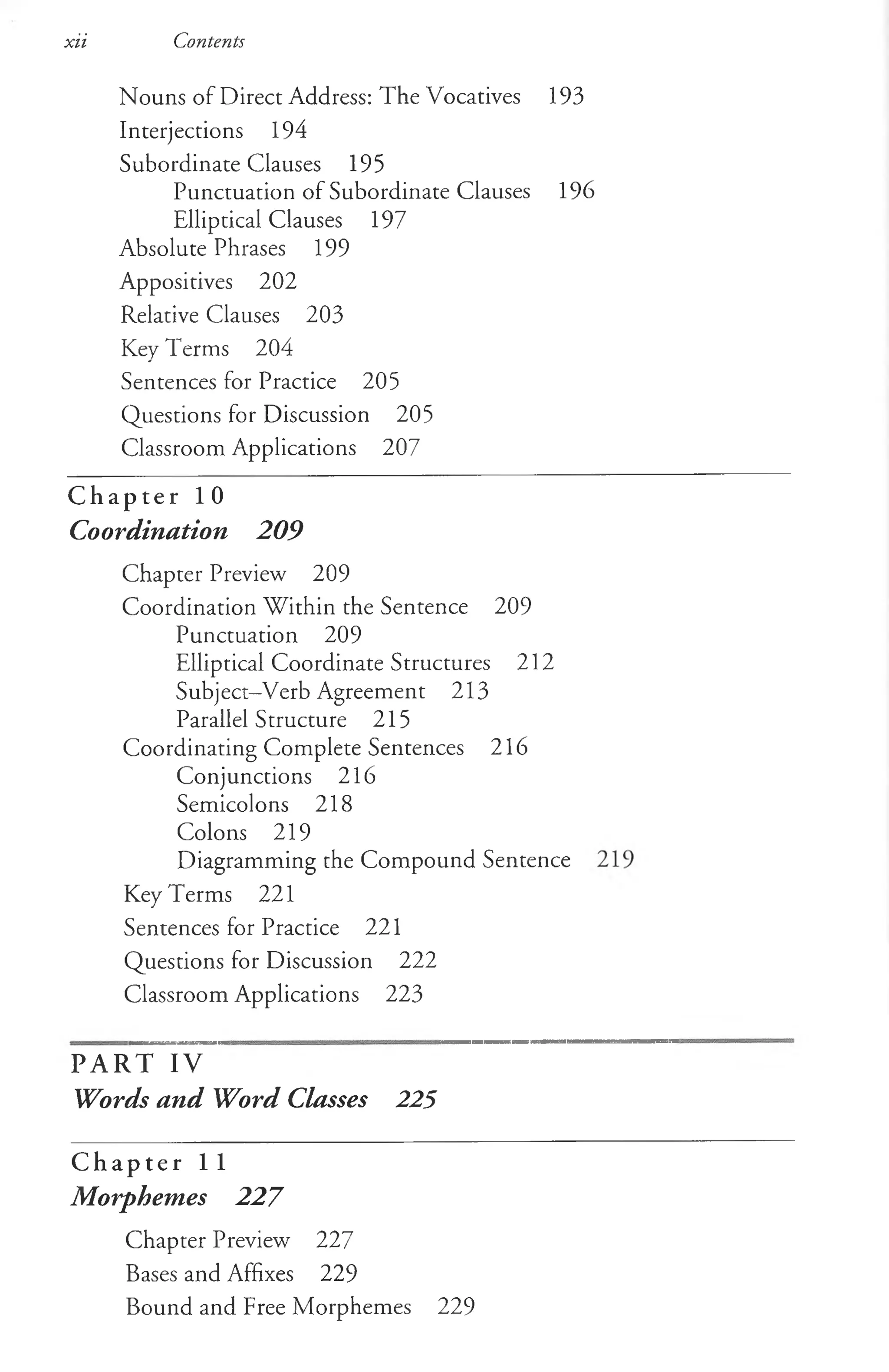 xii Contents
Nouns of Direct Address: The Vocatives 193
Interjections 194
Subordinate Clauses 195
Punctuation of Subordinate Clauses 196
Elliptical Clauses 197
Absolute Phrases 199
Appositives 202
Relative Clauses 203
Key Terms 204
Sentences for Practice 205
Questions for Discussion 205
Classroom Applications 207
C h a p t e r 1 0
Coordination 209
Chapter Preview 209
Coordination Within the Sentence 209
Punctuation 209
Elliptical Coordinate Structures 212
Subject-Verb Agreement 213
Parallel Structure 215
Coordinating Complete Sentences 216
Conjunctions 216
Semicolons 218
Colons 219
Diagramming the Compound Sentence
Key T erms 221
Sentences for Practice 221
Questions for Discussion 222
Classroom Applications 223
PART IV
Words and Word Classes 225
C h a p t e r 1 1
Morphemes 227
Chapter Preview 227
Bases and Affixes 229
Bound and Free Morphemes 229
 
