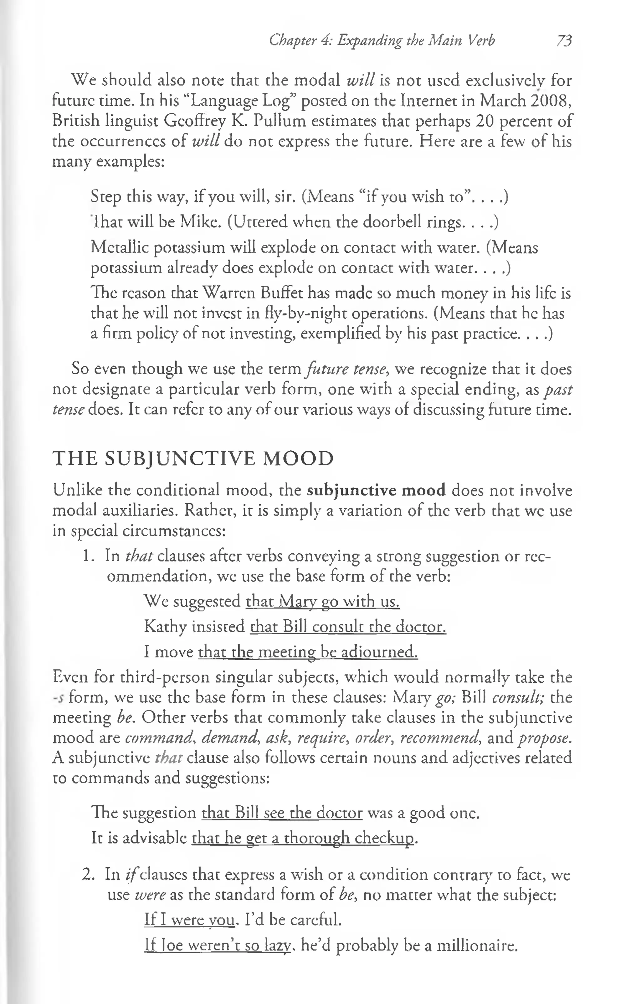 Chapter 4: Expanding the Main Verb 73
W e should also note that the modal will is not used exclusively for
future time. In his “Language Log” posted on the Internet in March 2008,
British linguist Geoffrey K. Pullum estimates that perhaps 20 percent of
the occurrences of will do not express the future. Here are a few of his
many examples:
Step this way, if you will, sir. (Means “if you wish to”. . . .)
lhat will be Mike. (Uttered when the doorbell rings. . . .)
Metallic potassium will explode on contact with water. (Means
potassium already does explode on contact with water. . . .)
The reason that Warren Buffet has made so much money in his life is
that he will not invest in fly-by-night operations. (Means that he has
a firm policy" of not investing, exemplified by his past practice. . . .)
So even though we use the term future tense, we recognize that it does
not designate a particular verb form, one with a special ending, as past
tense does. It can refer to any of our various ways of discussing future time.
THE SUBJUNCTIVE MOOD
Unlike the conditional mood, the subjunctive mood does not involve
modal auxiliaries. Rather, it is simply a variation of the verb that wc use
in special circumstances:
1. In that clauses after verbs conveying a strong suggestion or rec­
ommendation, we use rhe base form of che verb:
We suggesced that Mary go with us.
Kathy insisted that Bill consult the doctor.
I move that the meeting be adjourned.
Even for third-person singular subjects, which would normally take the
form, we use the base form in these clauses: Mary go; Bill consult; che
meecing be. Other verbs that commonly take clauses in the subjunctive
mood are command, demand, ask, require, order, recommend, and propose.
A subjunctive that clause also follows certain nouns and adjectives related
to commands and suggestions:
The suggestion that Bill see the doctor was a good one.
It is advisable that he get a thorough checkup.
2. In i f c
lanscs chac express a wish or a condirion contrary to fact, we
use were as rhe standard form of be, no matcer what the subject:
If I were you. I’d be careful.
If loe weren’t so lazy, he’d probably be a millionaire.
 