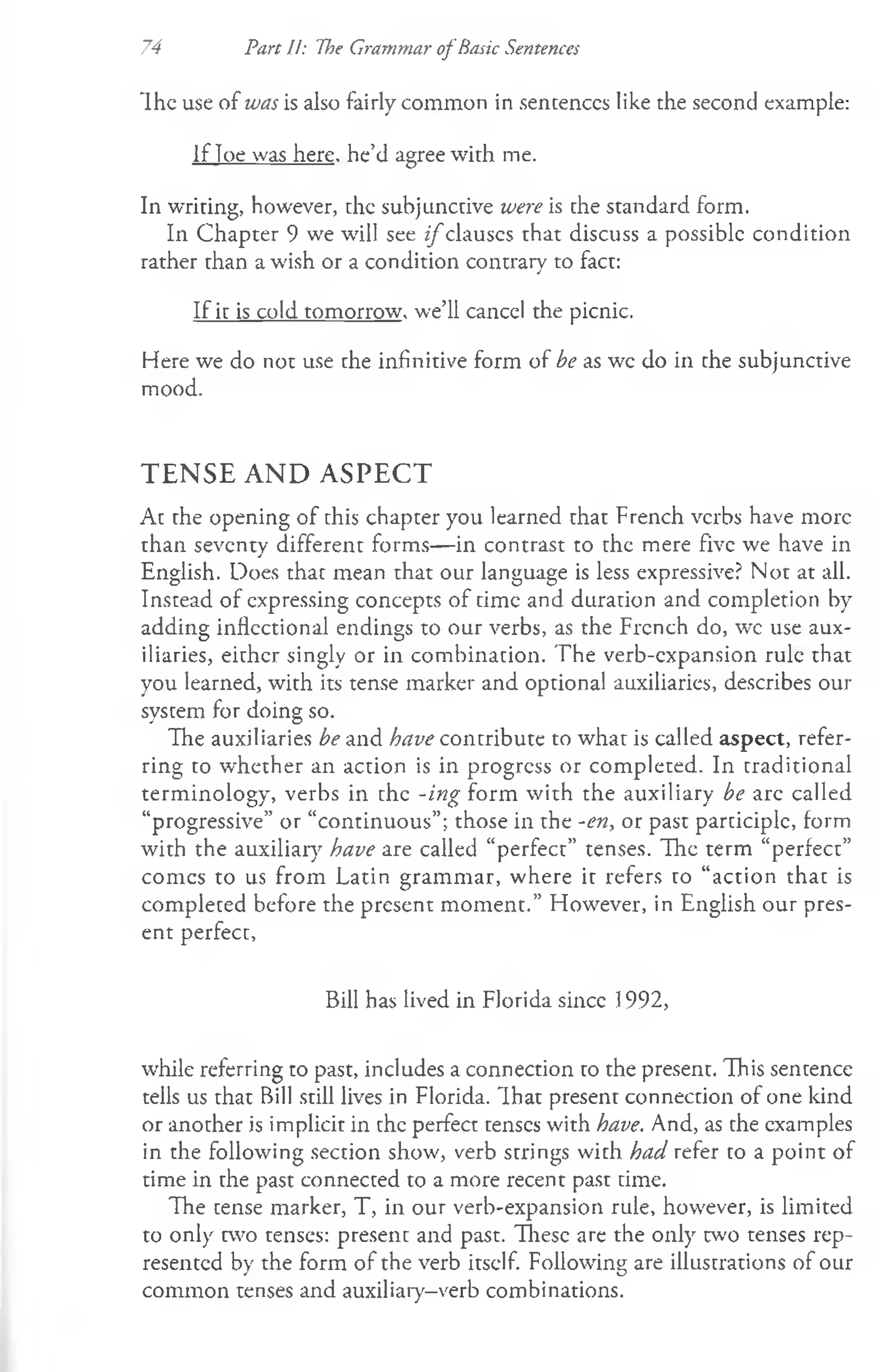 Ih e use of was is also fairly common in sentences like the second example:
If loe was here, he’d agree with me.
In writing, however, the subjunctive were is the standard form.
In Chapter 9 we will see i f clauses that discuss a possible condition
rather than a wish or a condition contrary to fact:
If it is cold tomorrow, we’ll cancel the picnic.
Here we do not use the infinitive form of be as wc do in che subjunctive
mood.
TENSE AND ASPECT
At the opening of this chapter you learned that French verbs have more
than seventy different forms— in contrast to the mere five we have in
English. Does that mean that our language is less expressive? Not at all.
Instead of expressing concepts of time and duration and completion by
adding inflectional endings to our verbs, as the Frcnch do, wc use aux­
iliaries, either singly or in combination. The verb-cxpansion rule that
you learned, with its tense marker and optional auxiliaries, describes our
system for doing so.
The auxiliaries be and have contribute to what is called aspect, refer­
ring to whether an action is in progress or completed. In traditional
terminology, verbs in the -ing form with the auxiliary be are called
“progressive” or “continuous”; those in the -en, or past participle, form
with the auxiliary have are called “perfect” tenses. The term “perfect”
comcs to us from Latin grammar, where it refers to “action that is
completed before the present moment.” However, in English our pres­
ent perfect,
Bill has lived in Florida since 1992,
while referring to past, includes a connection to the present. This sentence
tells us that Bill still lives in Florida. That present connection of one kind
or another is implicit in the perfect tenses with have. And, as the examples
in the following section show, verb strings with had refer to a point of
time in the past connected to a more recent past time.
The tense marker, T, in our verb-expansion rule, however, is limited
to only two tenses: present and past. These are the only two tenses rep­
resented by the form of the verb itself. Following are illustrations of our
common tenses and auxiliary-verb combinations.
74 Part U: The Grammar ofBasic Sentences
 