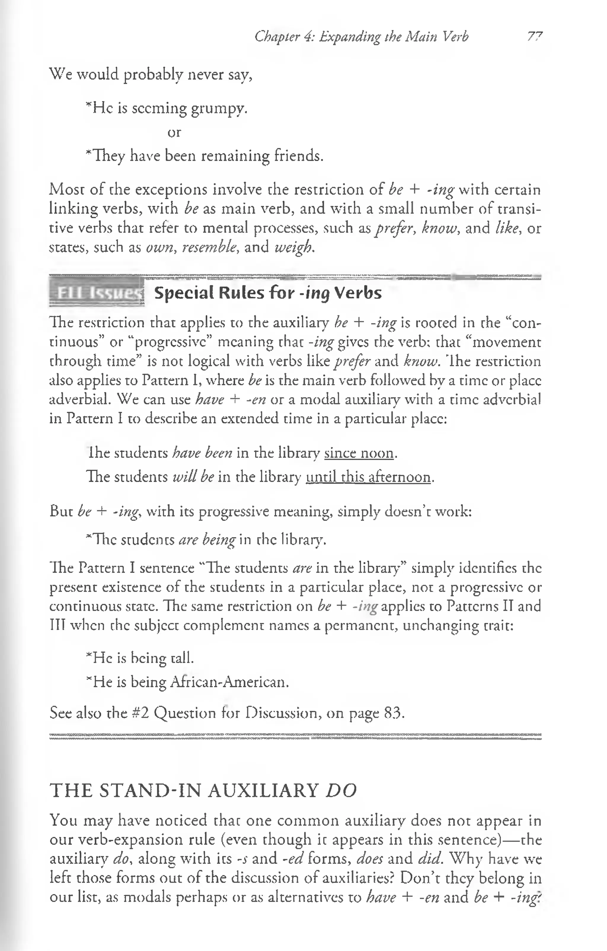 Chapter 4: Expanding the Main Verb T7
We would probably never say,
*1-10 is seeming grumpy,
or
*They have been remaining friends.
Mosr of che exceptions involve che restriction of be + -ing with certain
linking verbs, with be as main verb, and with a small number of transi­
tive verbs that refer to mental processes, such as prefer, know, and like, or
states, such as own, resemble, and weigh.
[""special Rules for -ing Verbs
The restriction that applies to the auxiliary be + -ing is rooted in rhe “con­
tinuous” or “progressive” meaning that -ing gives the verb; that “movement
through time” is not logical with verbs like prefer and know. 'Ihe restriction
also applies to Pattern 1, where be is the main verb followed by a time or place
adverbial. We can use have + -en or a modal auxiliary with a time adverbial
in Pattern I to describe an extended time in a particular place:
Ihe students have been in the library7since noon.
The students will be in the library until this afternoon.
But be + -ing, with its progressive meaning, simply doesn’t work:
~Thc students are being in the library.
The Pattern I sentence “The students are in the library” simply identifies the
present existence of the students in a particular place, not a progressive or
continuous state. The same restriction on be + -ingapplies to Patterns ITand
IT
Twhen the subject complement names a permanent, unchanging trait:
*He is being tall.
xHe is being African-American.
See also the #2 Question for Discussion, on page 83.
THE STAND-IN AUXILIARY DO
You may have noticed that one common auxiliary does not appear in
our verb-expansion rule (even though it appears in this sentence)— the
auxiliary do, along with its -s and -ed forms, does and did. Why have we
left those forms out of the discussion of auxiliaries? Don’t they belong in
our list, as modals perhaps or as alternatives to have + -en and be + -ing'
 