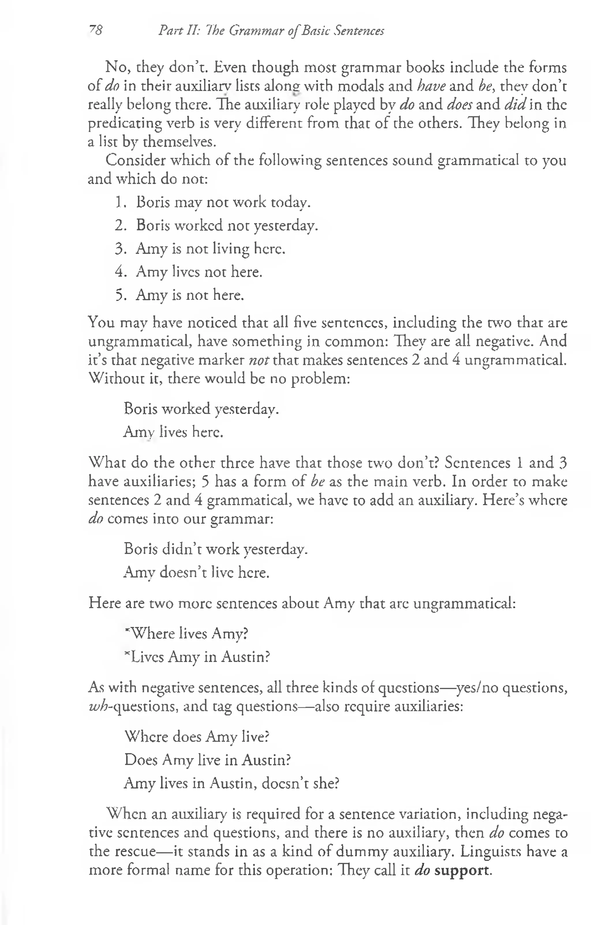 78 Pan II: The Grammar ofBasic Sentences
No, they don’t. Even though most grammar books include the forms
of do in their auxiliarv lists along with modals and have and be, thev don’t
_ •
really belong there. The auxiliary role played by do and does and did in the
predicating verb is very different from that of the others. They belong in
a list by themselves.
Consider which of the following sentences sound grammatical to you
and which do not:
1. Boris may not work today.
2. Boris worked not yesterday.
3. Amy is not living here.
4. Amy lives not here.
5. Amy is not here.
You may have noticed that all five sentences, including the two that are
ungrammatical, have something in common: They are all negative. And
it’s that negative marker not that makes sentences 2 and 4 ungrammatical.
Without it, there would be no problem:
Boris worked yesterday.
Amy lives here.
W hat do the other three have that those two don’t? Sentences 1 and 3
have auxiliaries; 5 has a form of be as the main verb. In order to make
sentences 2 and 4 grammatical, we have to add an auxiliary. Here’s where
do comes into our grammar:
Boris didn’t work yesterday.
.Amy doesn’t live here.
Here are two more sentences about Amy that are ungrammatical:
'W here lives Amy?
’“Lives Amy in Austin?
As with negative sentences, all three kinds of questions— yes/no questions,
w'A-questions, and tag questions— also require auxiliaries:
Where does Amy live?
Does Amy live in Austin?
Amy lives in Austin, doesn’t she?
When an auxiliary is required for a sentence variation, including nega­
tive sentences and questions, and there is no auxiliary, then do comes to
the rescue— it stands in as a kind of dummy auxiliary. Linguists have a
more formal name for this operation: They call it do support.
 