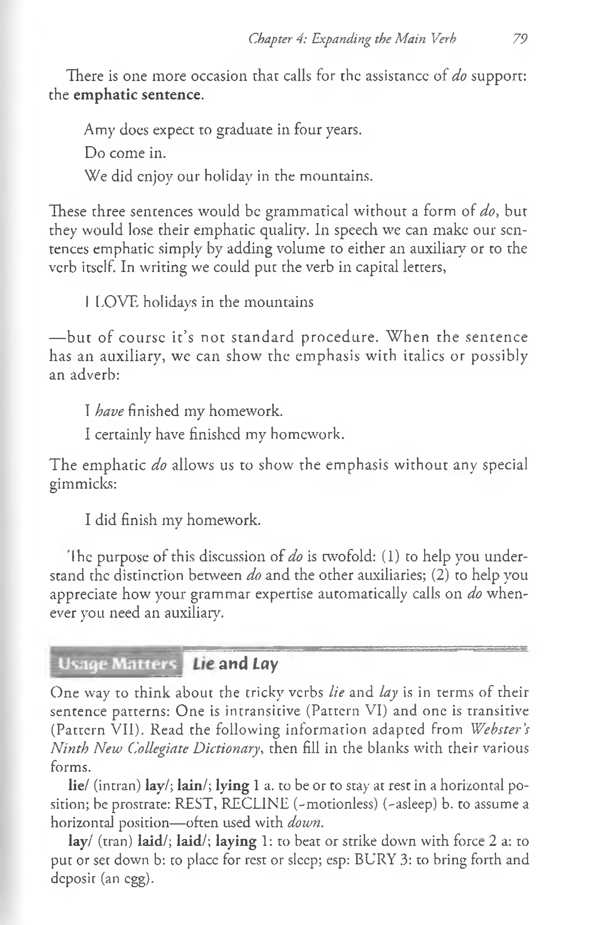 Chapter 4: Expanding the Main Verb 79
There is one more occasion that calls for the assistance of do support:
the emphatic sentence.
Amy does expect to graduate in four years.
Do come in.
We did enjoy our holiday in the mountains.
These three sentences would be grammatical without a form of do, but
they would lose their emphatic quality. In speech we can make our sen­
tences emphatic simply by adding volume to either an auxiliary or to the
verb itself. In writing we could put che verb in capital letters,
I LOVE holidays in the mountains
— but of course it’s not standard procedure. "When the sentence
has an auxiliary, we can show the emphasis with italics or possibly
an adverb:
I have finished my homework.
I certainly have finished my homework.
The emphatic do allows us to show the emphasis without any special
gimmicks:
I did finish my homework.
'Ihe purpose of this discussion of do is twofold: (1) to help you under­
stand the distinction between do and the other auxiliaries; (2) to help you
appreciate how your grammar expertise automatically calls on do when­
ever you need an auxiliary.
and Lay
One way to think about the tricky verbs lie and lay is in terms of their
sentence patterns: One is intransitive (Pattern VI) and one is transitive
(Pattern VII). Read the following information adapted from Webster’
s
Ninth New Collegiate Dictionary, then fill in the blanks with their various
forms.
lie/ (intran) lay/; lain/; lying 1 a. to be or to stay at rest in a horizontal po­
sition; be prostrate: REST, RECLINE (-motionless) (^asleep) b. to assume a
horizontal position—often used with down.
lay/ (tran) laid/; laid/; laying 1: to beat or strike down with force 2 a: to
put or set down b: to place for rest or sleep; esp: BURY 3: to bring forth and
deposit (an egg).
 
