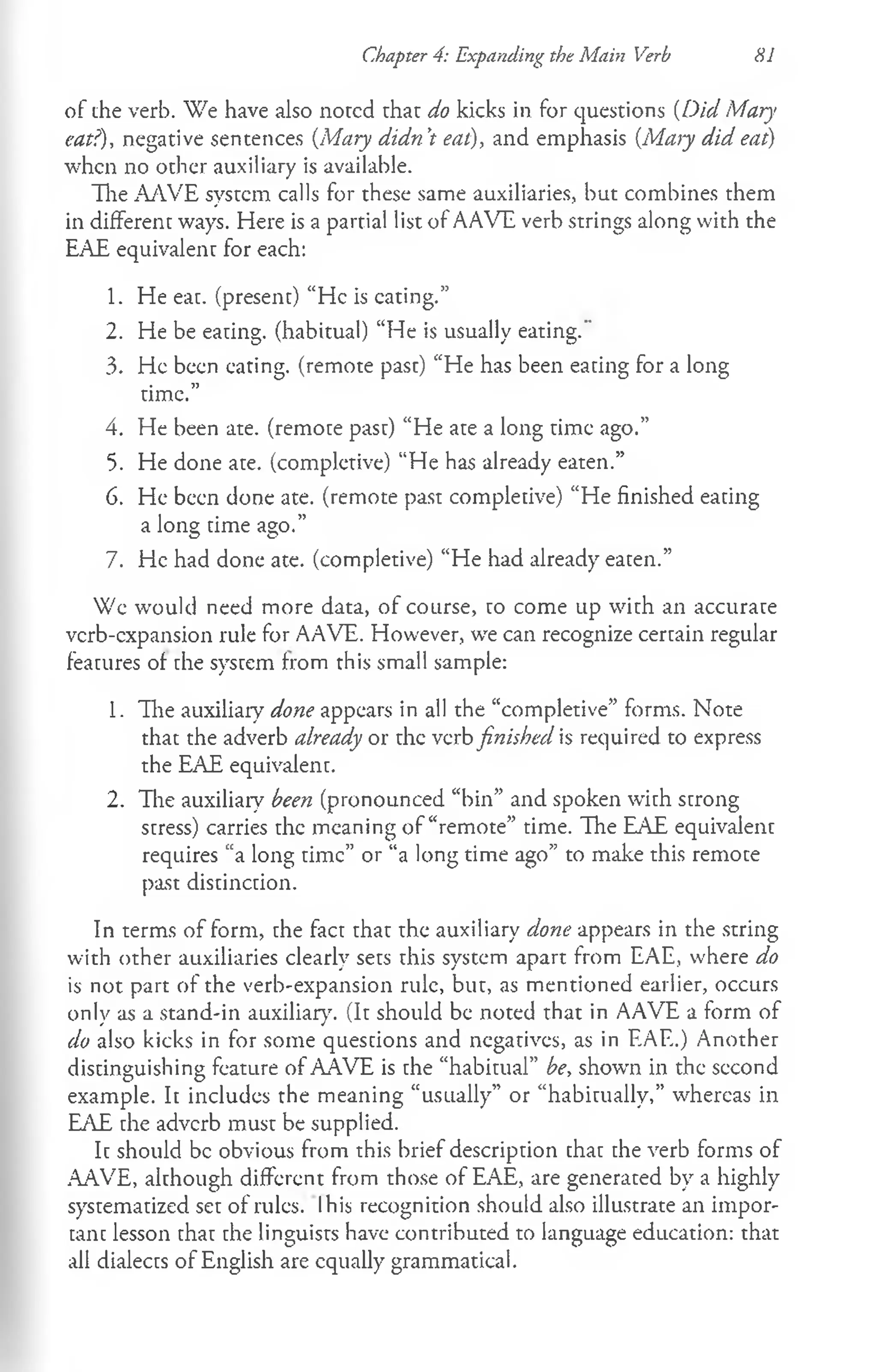 of the verb. We have also noted that do kicks in for questions (Did Mary
eat?), negative sentences (Mary didn't eat), and emphasis (Ma>y did eat)
when no other auxiliary is available.
The AAVE system calls for these same auxiliaries, but combines them
in different ways. Here is a partial list of AAVE verb strings along with the
EAE equivalent for each:
1. He eat. (present) “He is eating.”
2. He be eating, (habitual) “He is usually eating."
3. He been eating, (remote past) “He has been eating for a long
time.”
4. He been ate. (remote past) “He ate a long time ago.”
5. He done ate. (completive) “He has already eaten.”
6. He been done ate. (remote past completive) “He finished eating
a long time ago.”
7. He had done ate. (completive) “He had already eaten.”
Wc would need more data, of course, to come up with an accurate
verb-expansion rule for AAVE. However, we can recognize certain regular
features of che system from this small sample:
1. The auxiliary done appears in all the “completive” forms. Note
that the adverb already or the verb finished is required to express
the EAE equivalent.
2. The auxiliary been (pronounced “bin” and spoken with strong
stress) carries the meaning of “remote” time. The EAE equivalent
requires “a long time” or “a long time ago” to make this remote
past distinction.
In terms of form, the fact that the auxiliary done appears in the string
with other auxiliaries clearly sets this system apart from EAE, where do
is not part of the verb-expansion rule, but, as mentioned earlier, occurs
only as a stand-in auxiliary. (It should be noted that in AAVE a form of
do also kicks in for some questions and negatives, as in EAE.) Another
distinguishing feature of AAVE is che “habitual” be, shown in the second
example. It includes the meaning “usually” or “habitually,” whereas in
EAE che adverb must be supplied.
Ic should be obvious from this brief description chac che verb forms of
AAVE, alchough different from those of EAE, are generated by a highly
systematized set of rules. Ihis recognition should also illustrate an impor-
canc lesson chac che linguists have contributed to language education: that
all dialects of English are equally grammatical.
Chapter 4: Expanding the Main Verb HI
 