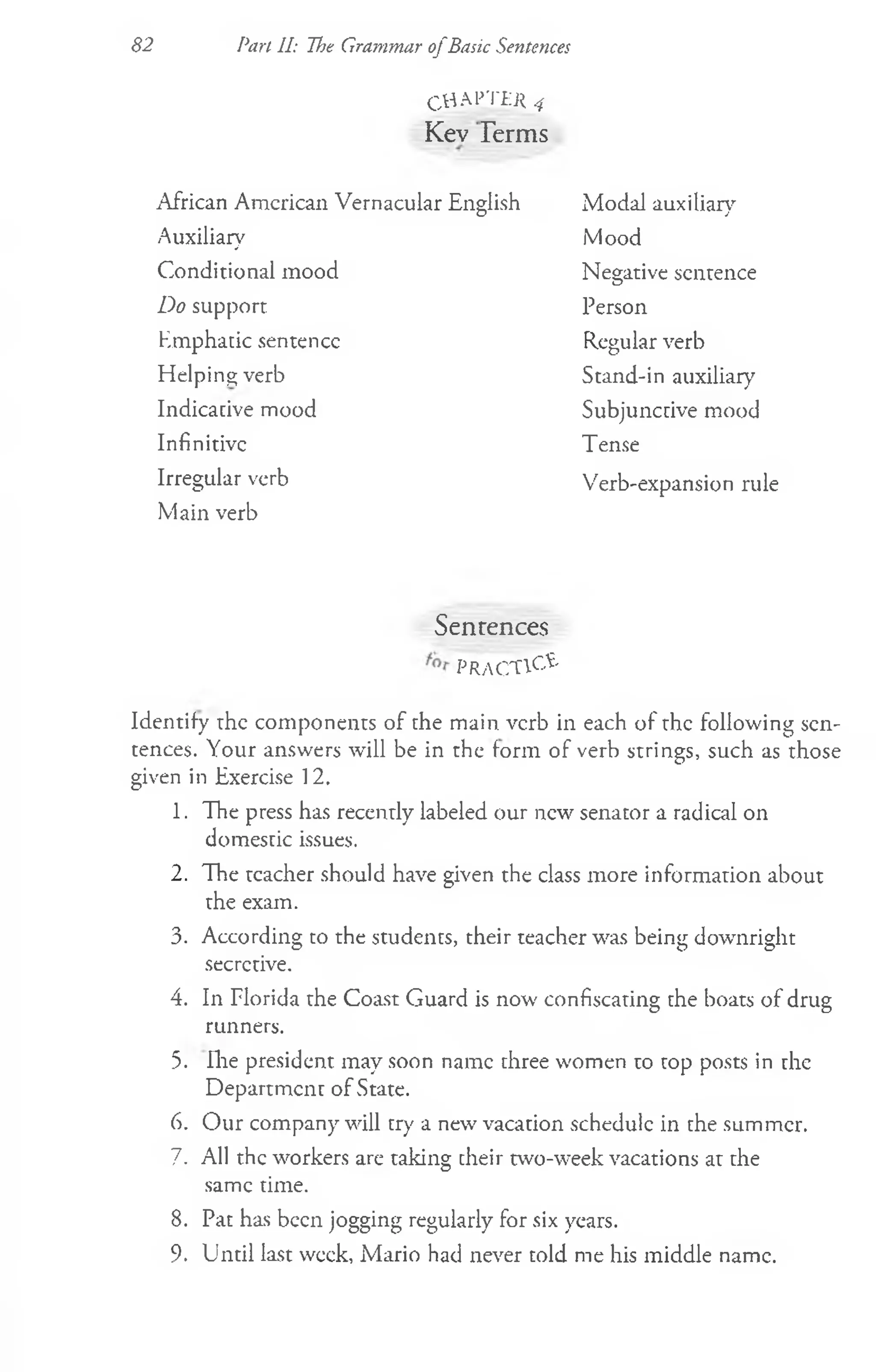 82 Pari II: The Grammar ofBasic Sentences
CHAPTfyi 4
Kev Terms
African American Vernacular English
Auxiliary
Conditional mood
Do support
Kmphatic sentence
Helping verb
Indicative mood
Infinitive
Irregular verb
Main verb
Modal auxiliary
Mood
Negative sentence
Person
Regular verb
Stand-in auxiliary
Subjunctive mood
T ense
Verb-expansion rule
Sentences
PRACTICE
Identify the components of the main verb in each of the following sen­
tences. Your answers will be in the form of verb strings, such as those
given in Exercise 12.
1. The press has recently labeled our new senator a radical on
domestic issues.
2. The tcacher should have given the class more information about
the exam.
3. According to the students, their teacher was being downright
secretive.
4. In Florida the Coast Guard is now confiscating the boats of drug
runners.
5. Ihe president may soon name three women to top posts in the
Department of State.
6. Our company will try a new vacation schedule in the summer.
7. All the workers are taking cheir two-week vacations at the
same time.
8. Pat has been jogging regularly for six years.
9. Until last week, Mario had never told me his middle name.
 
