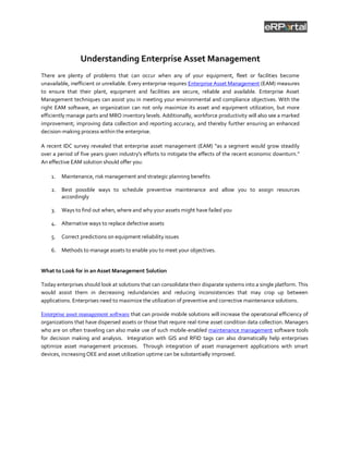 Understanding Enterprise Asset Management
There are plenty of problems that can occur when any of your equipment, fleet or facilities become
unavailable, inefficient or unreliable. Every enterprise requires Enterprise Asset Management (EAM) measures
to ensure that their plant, equipment and facilities are secure, reliable and available. Enterprise Asset
Management techniques can assist you in meeting your environmental and compliance objectives. With the
right EAM software, an organization can not only maximize its asset and equipment utilization, but more
efficiently manage parts and MRO inventory levels. Additionally, workforce productivity will also see a marked
improvement; improving data collection and reporting accuracy, and thereby further ensuring an enhanced
decision-making process within the enterprise.

A recent IDC survey revealed that enterprise asset management (EAM) “as a segment would grow steadily
over a period of five years given industry's efforts to mitigate the effects of the recent economic downturn.”
An effective EAM solution should offer you:

    1.   Maintenance, risk management and strategic planning benefits

    2.   Best possible ways to schedule preventive maintenance and allow you to assign resources
         accordingly

    3.   Ways to find out when, where and why your assets might have failed you

    4. Alternative ways to replace defective assets

    5.   Correct predictions on equipment reliability issues

    6. Methods to manage assets to enable you to meet your objectives.


What to Look for in an Asset Management Solution

Today enterprises should look at solutions that can consolidate their disparate systems into a single platform. This
would assist them in decreasing redundancies and reducing inconsistencies that may crop up between
applications. Enterprises need to maximize the utilization of preventive and corrective maintenance solutions.

Enterprise asset management software that can provide mobile solutions will increase the operational efficiency of
organizations that have dispersed assets or those that require real-time asset condition data collection. Managers
who are on often traveling can also make use of such mobile-enabled maintenance management software tools
for decision making and analysis. Integration with GIS and RFID tags can also dramatically help enterprises
optimize asset management processes. Through integration of asset management applications with smart
devices, increasing OEE and asset utilization uptime can be substantially improved.
 