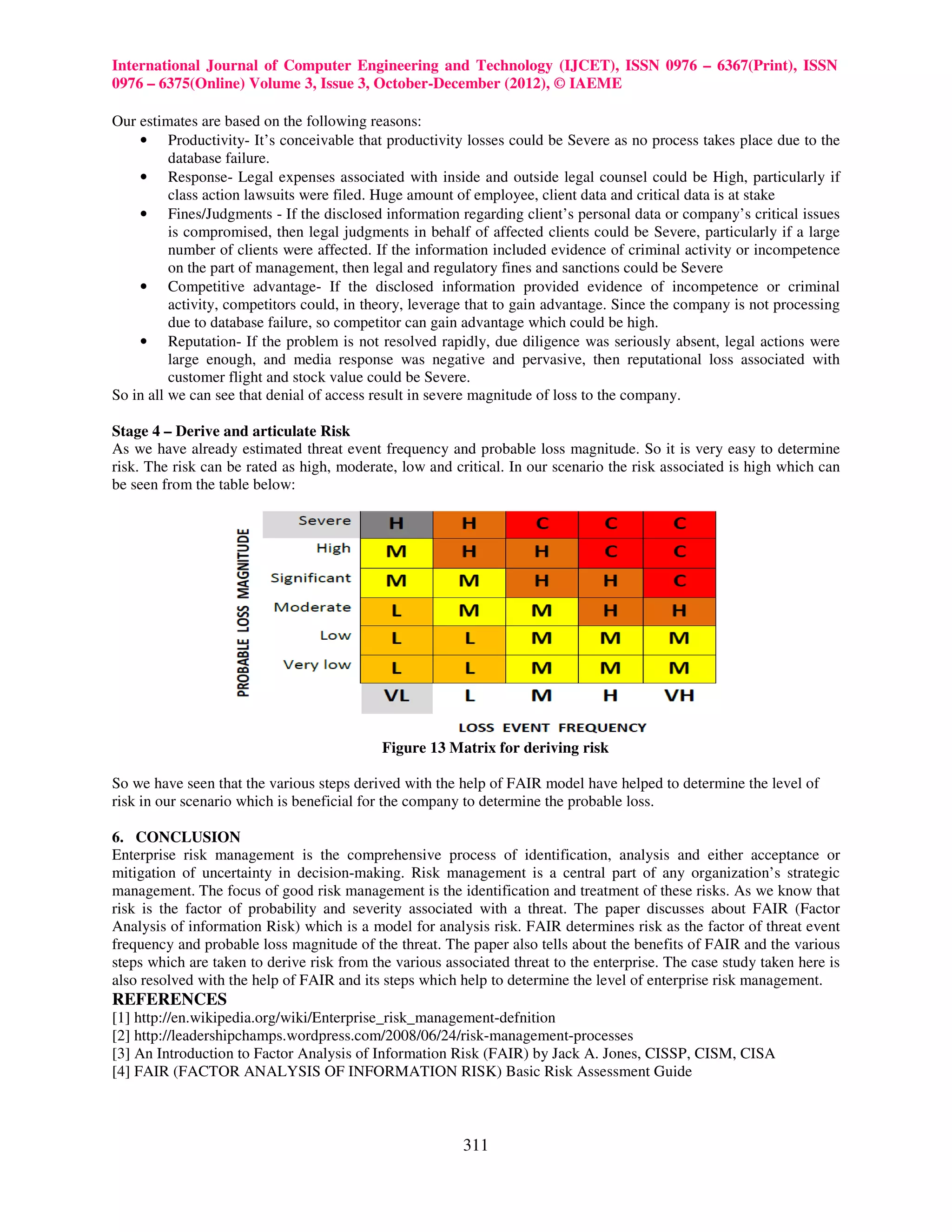 International Journal of Computer Engineering and Technology (IJCET), ISSN 0976 – 6367(Print), ISSN
0976 – 6375(Online) Volume 3, Issue 3, October-December (2012), © IAEME

Our estimates are based on the following reasons:
    • Productivity- It’s conceivable that productivity losses could be Severe as no process takes place due to the
          database failure.
    • Response- Legal expenses associated with inside and outside legal counsel could be High, particularly if
          class action lawsuits were filed. Huge amount of employee, client data and critical data is at stake
    • Fines/Judgments - If the disclosed information regarding client’s personal data or company’s critical issues
          is compromised, then legal judgments in behalf of affected clients could be Severe, particularly if a large
          number of clients were affected. If the information included evidence of criminal activity or incompetence
          on the part of management, then legal and regulatory fines and sanctions could be Severe
    • Competitive advantage- If the disclosed information provided evidence of incompetence or criminal
          activity, competitors could, in theory, leverage that to gain advantage. Since the company is not processing
          due to database failure, so competitor can gain advantage which could be high.
    • Reputation- If the problem is not resolved rapidly, due diligence was seriously absent, legal actions were
          large enough, and media response was negative and pervasive, then reputational loss associated with
          customer flight and stock value could be Severe.
So in all we can see that denial of access result in severe magnitude of loss to the company.

Stage 4 – Derive and articulate Risk
As we have already estimated threat event frequency and probable loss magnitude. So it is very easy to determine
risk. The risk can be rated as high, moderate, low and critical. In our scenario the risk associated is high which can
be seen from the table below:




                                            Figure 13 Matrix for deriving risk

So we have seen that the various steps derived with the help of FAIR model have helped to determine the level of
risk in our scenario which is beneficial for the company to determine the probable loss.

6. CONCLUSION
Enterprise risk management is the comprehensive process of identification, analysis and either acceptance or
mitigation of uncertainty in decision-making. Risk management is a central part of any organization’s strategic
management. The focus of good risk management is the identification and treatment of these risks. As we know that
risk is the factor of probability and severity associated with a threat. The paper discusses about FAIR (Factor
Analysis of information Risk) which is a model for analysis risk. FAIR determines risk as the factor of threat event
frequency and probable loss magnitude of the threat. The paper also tells about the benefits of FAIR and the various
steps which are taken to derive risk from the various associated threat to the enterprise. The case study taken here is
also resolved with the help of FAIR and its steps which help to determine the level of enterprise risk management.
REFERENCES
[1] http://en.wikipedia.org/wiki/Enterprise_risk_management-defnition
[2] http://leadershipchamps.wordpress.com/2008/06/24/risk-management-processes
[3] An Introduction to Factor Analysis of Information Risk (FAIR) by Jack A. Jones, CISSP, CISM, CISA
[4] FAIR (FACTOR ANALYSIS OF INFORMATION RISK) Basic Risk Assessment Guide



                                                         311
 