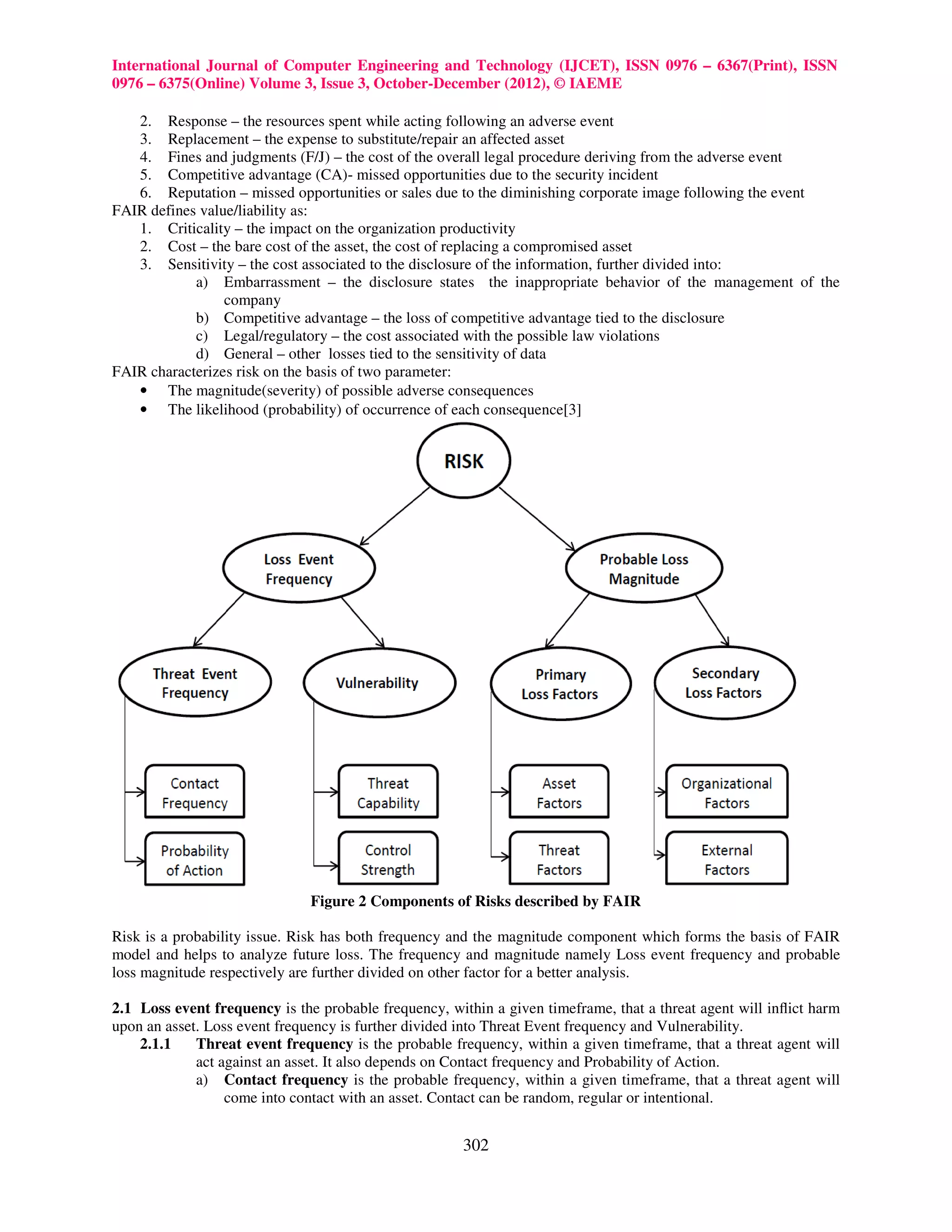 International Journal of Computer Engineering and Technology (IJCET), ISSN 0976 – 6367(Print), ISSN
0976 – 6375(Online) Volume 3, Issue 3, October-December (2012), © IAEME

   2. Response – the resources spent while acting following an adverse event
   3. Replacement – the expense to substitute/repair an affected asset
   4. Fines and judgments (F/J) – the cost of the overall legal procedure deriving from the adverse event
   5. Competitive advantage (CA)- missed opportunities due to the security incident
   6. Reputation – missed opportunities or sales due to the diminishing corporate image following the event
FAIR defines value/liability as:
   1. Criticality – the impact on the organization productivity
   2. Cost – the bare cost of the asset, the cost of replacing a compromised asset
   3. Sensitivity – the cost associated to the disclosure of the information, further divided into:
            a) Embarrassment – the disclosure states the inappropriate behavior of the management of the
                 company
            b) Competitive advantage – the loss of competitive advantage tied to the disclosure
            c) Legal/regulatory – the cost associated with the possible law violations
            d) General – other losses tied to the sensitivity of data
FAIR characterizes risk on the basis of two parameter:
   • The magnitude(severity) of possible adverse consequences
   • The likelihood (probability) of occurrence of each consequence[3]




                               Figure 2 Components of Risks described by FAIR

Risk is a probability issue. Risk has both frequency and the magnitude component which forms the basis of FAIR
model and helps to analyze future loss. The frequency and magnitude namely Loss event frequency and probable
loss magnitude respectively are further divided on other factor for a better analysis.

2.1 Loss event frequency is the probable frequency, within a given timeframe, that a threat agent will inﬂict harm
upon an asset. Loss event frequency is further divided into Threat Event frequency and Vulnerability.
    2.1.1    Threat event frequency is the probable frequency, within a given timeframe, that a threat agent will
             act against an asset. It also depends on Contact frequency and Probability of Action.
             a) Contact frequency is the probable frequency, within a given timeframe, that a threat agent will
                  come into contact with an asset. Contact can be random, regular or intentional.


                                                      302
 