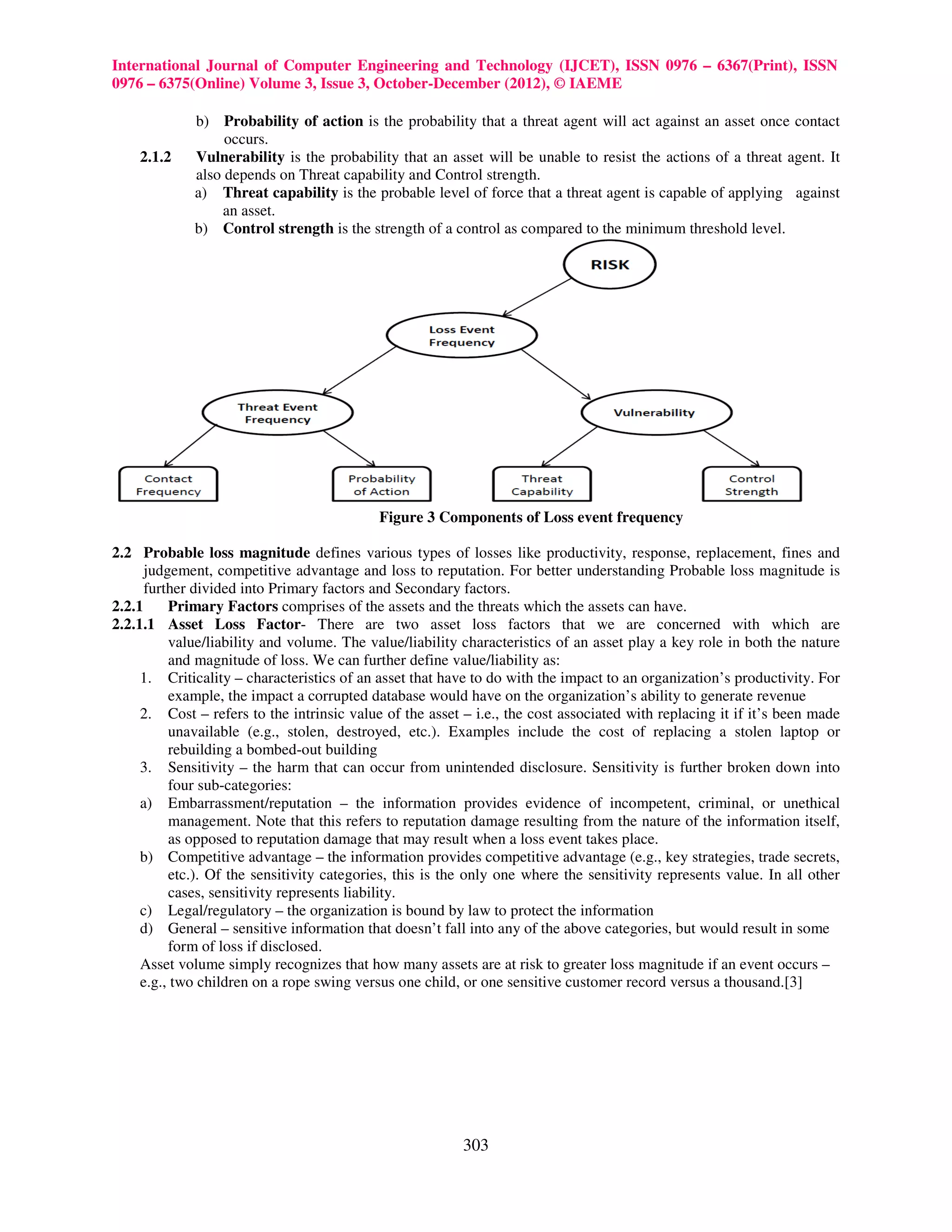 International Journal of Computer Engineering and Technology (IJCET), ISSN 0976 – 6367(Print), ISSN
0976 – 6375(Online) Volume 3, Issue 3, October-December (2012), © IAEME

             b) Probability of action is the probability that a threat agent will act against an asset once contact
                  occurs.
    2.1.2    Vulnerability is the probability that an asset will be unable to resist the actions of a threat agent. It
             also depends on Threat capability and Control strength.
             a) Threat capability is the probable level of force that a threat agent is capable of applying against
                 an asset.
             b) Control strength is the strength of a control as compared to the minimum threshold level.




                                            Figure 3 Components of Loss event frequency

2.2 Probable loss magnitude defines various types of losses like productivity, response, replacement, fines and
      judgement, competitive advantage and loss to reputation. For better understanding Probable loss magnitude is
      further divided into Primary factors and Secondary factors.
2.2.1     Primary Factors comprises of the assets and the threats which the assets can have.
2.2.1.1 Asset Loss Factor- There are two asset loss factors that we are concerned with which are
          value/liability and volume. The value/liability characteristics of an asset play a key role in both the nature
          and magnitude of loss. We can further define value/liability as:
     1. Criticality – characteristics of an asset that have to do with the impact to an organization’s productivity. For
          example, the impact a corrupted database would have on the organization’s ability to generate revenue
     2. Cost – refers to the intrinsic value of the asset – i.e., the cost associated with replacing it if it’s been made
          unavailable (e.g., stolen, destroyed, etc.). Examples include the cost of replacing a stolen laptop or
          rebuilding a bombed-out building
     3. Sensitivity – the harm that can occur from unintended disclosure. Sensitivity is further broken down into
          four sub-categories:
     a) Embarrassment/reputation – the information provides evidence of incompetent, criminal, or unethical
          management. Note that this refers to reputation damage resulting from the nature of the information itself,
          as opposed to reputation damage that may result when a loss event takes place.
     b) Competitive advantage – the information provides competitive advantage (e.g., key strategies, trade secrets,
          etc.). Of the sensitivity categories, this is the only one where the sensitivity represents value. In all other
          cases, sensitivity represents liability.
     c) Legal/regulatory – the organization is bound by law to protect the information
     d) General – sensitive information that doesn’t fall into any of the above categories, but would result in some
          form of loss if disclosed.
     Asset volume simply recognizes that how many assets are at risk to greater loss magnitude if an event occurs –
     e.g., two children on a rope swing versus one child, or one sensitive customer record versus a thousand.[3]




                                                          303
 