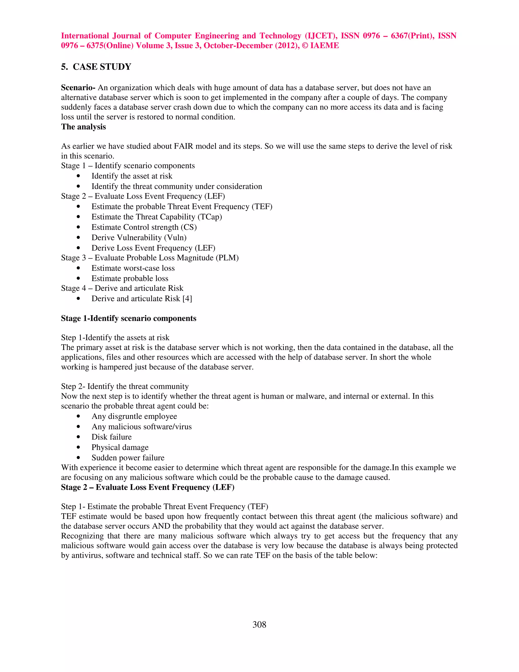 International Journal of Computer Engineering and Technology (IJCET), ISSN 0976 – 6367(Print), ISSN
0976 – 6375(Online) Volume 3, Issue 3, October-December (2012), © IAEME

5. CASE STUDY

Scenario- An organization which deals with huge amount of data has a database server, but does not have an
alternative database server which is soon to get implemented in the company after a couple of days. The company
suddenly faces a database server crash down due to which the company can no more access its data and is facing
loss until the server is restored to normal condition.
The analysis

As earlier we have studied about FAIR model and its steps. So we will use the same steps to derive the level of risk
in this scenario.
Stage 1 – Identify scenario components
     • Identify the asset at risk
     • Identify the threat community under consideration
Stage 2 – Evaluate Loss Event Frequency (LEF)
     • Estimate the probable Threat Event Frequency (TEF)
     • Estimate the Threat Capability (TCap)
     • Estimate Control strength (CS)
     • Derive Vulnerability (Vuln)
     • Derive Loss Event Frequency (LEF)
Stage 3 – Evaluate Probable Loss Magnitude (PLM)
     • Estimate worst-case loss
     • Estimate probable loss
Stage 4 – Derive and articulate Risk
     • Derive and articulate Risk [4]

Stage 1-Identify scenario components

Step 1-Identify the assets at risk
The primary asset at risk is the database server which is not working, then the data contained in the database, all the
applications, files and other resources which are accessed with the help of database server. In short the whole
working is hampered just because of the database server.

Step 2- Identify the threat community
Now the next step is to identify whether the threat agent is human or malware, and internal or external. In this
scenario the probable threat agent could be:
     • Any disgruntle employee
     • Any malicious software/virus
     • Disk failure
     • Physical damage
     • Sudden power failure
With experience it become easier to determine which threat agent are responsible for the damage.In this example we
are focusing on any malicious software which could be the probable cause to the damage caused.
Stage 2 – Evaluate Loss Event Frequency (LEF)

Step 1- Estimate the probable Threat Event Frequency (TEF)
TEF estimate would be based upon how frequently contact between this threat agent (the malicious software) and
the database server occurs AND the probability that they would act against the database server.
Recognizing that there are many malicious software which always try to get access but the frequency that any
malicious software would gain access over the database is very low because the database is always being protected
by antivirus, software and technical staff. So we can rate TEF on the basis of the table below:




                                                          308
 