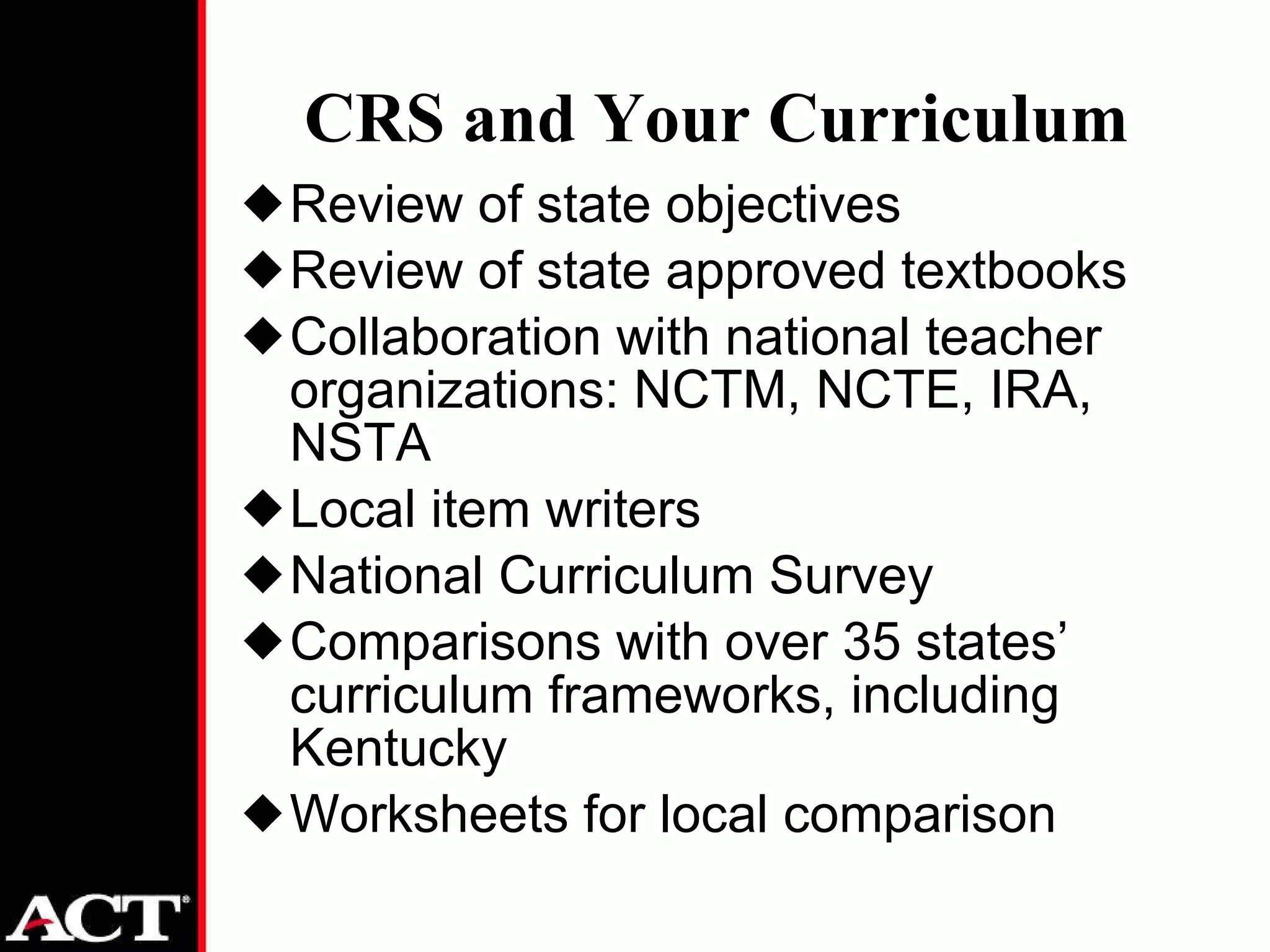 CRS and Your Curriculum Review of state objectives Review of state approved textbooks Collaboration with national teacher organizations: NCTM, NCTE, IRA, NSTA Local item writers National Curriculum Survey Comparisons with over 35 states’ curriculum frameworks, including Kentucky Worksheets for local comparison 