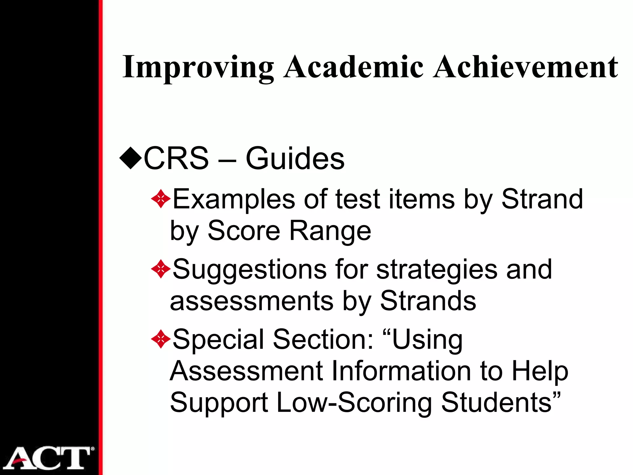 Improving Academic Achievement CRS – Guides Examples of test items by Strand by Score Range Suggestions for strategies and assessments by Strands Special Section: “Using Assessment Information to Help Support Low-Scoring Students” 