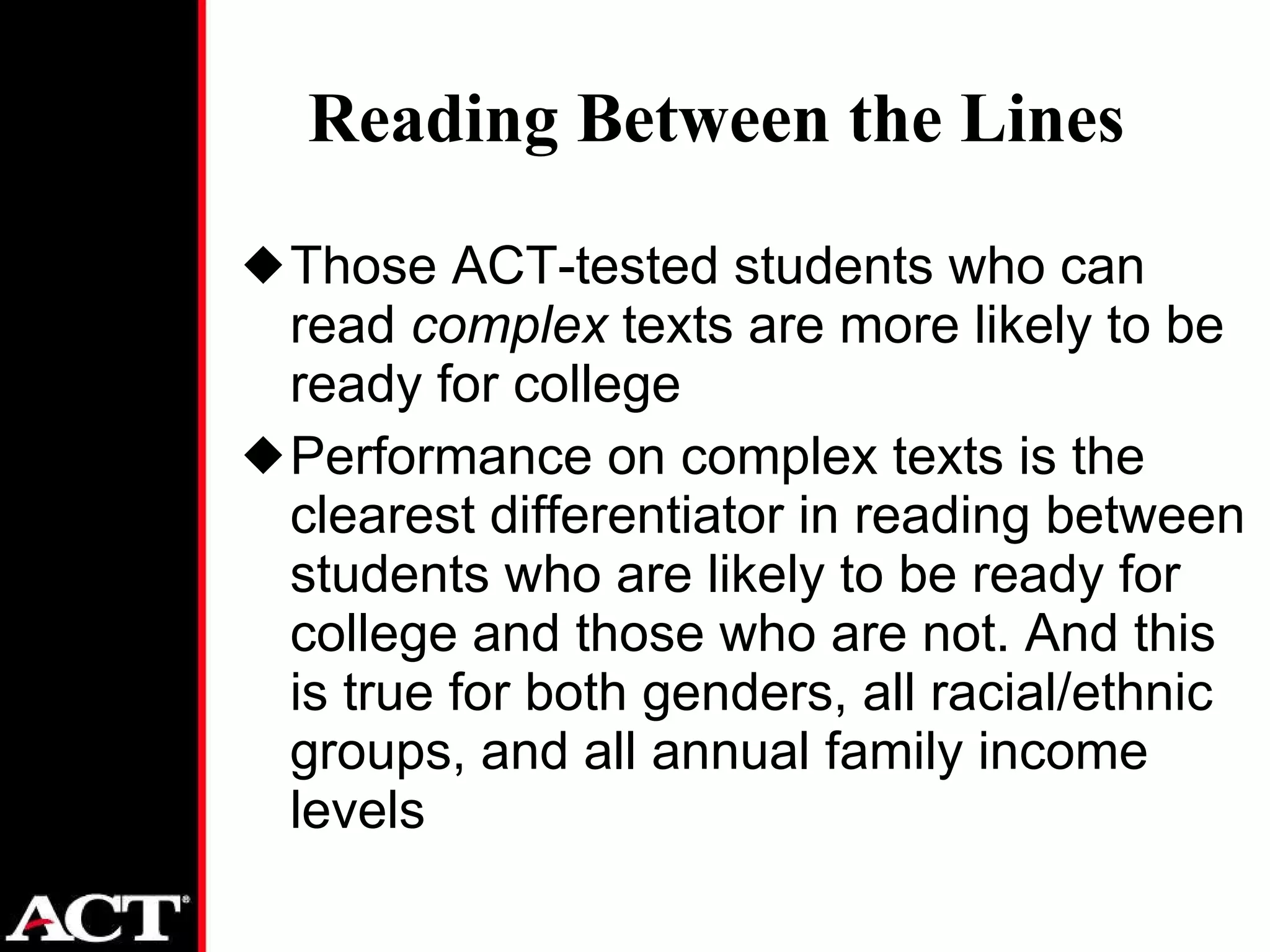 Reading Between the Lines Those ACT-tested students who can read  complex  texts are more likely to be ready for college Performance on complex texts is the clearest differentiator in reading between students who are likely to be ready for college and those who are not. And this is true for both genders, all racial/ethnic groups, and all annual family income levels 