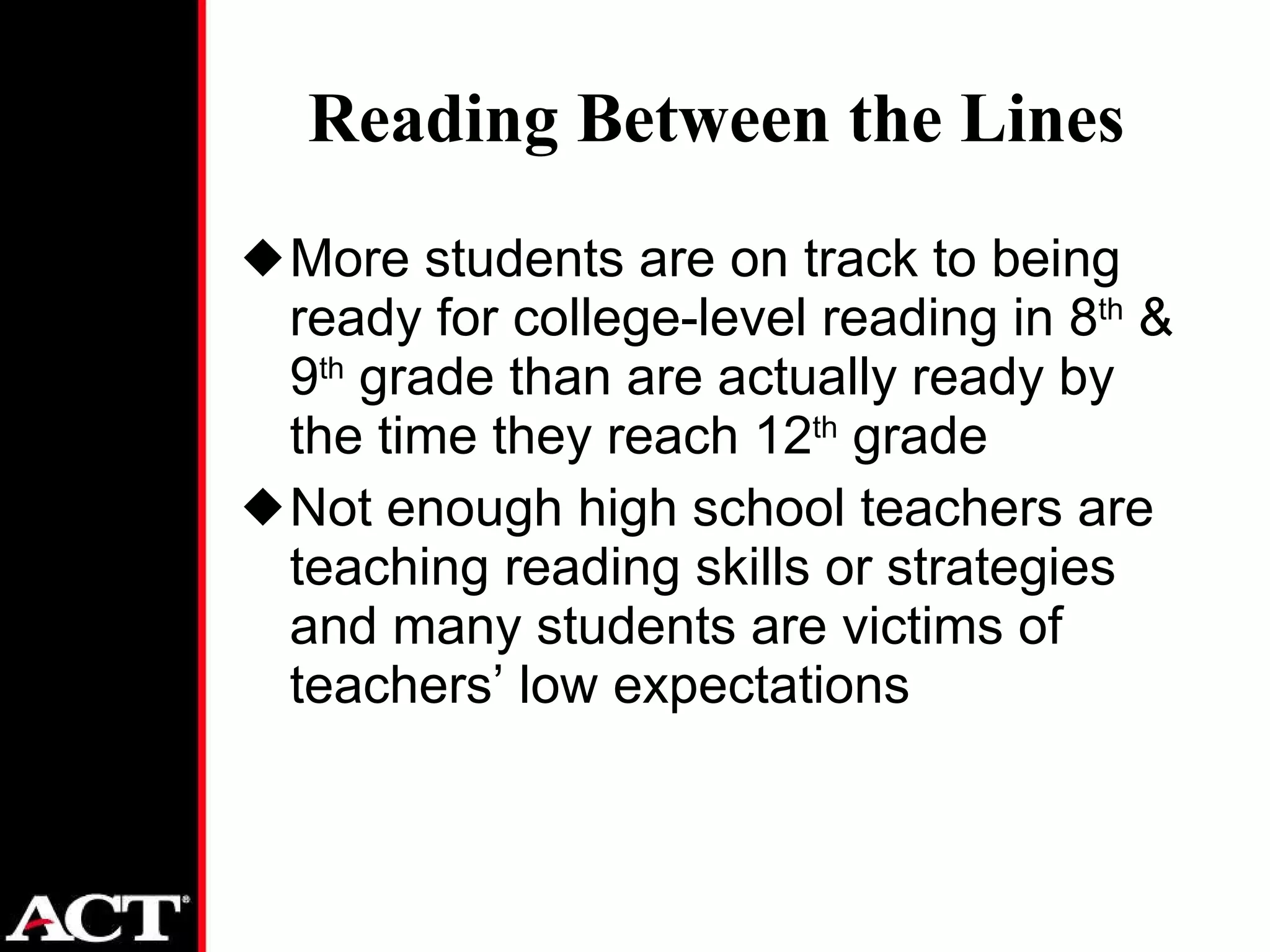 Reading Between the Lines More students are on track to being ready for college-level reading in 8 th  & 9 th  grade than are actually ready by the time they reach 12 th  grade Not enough high school teachers are teaching reading skills or strategies and many students are victims of teachers’ low expectations 