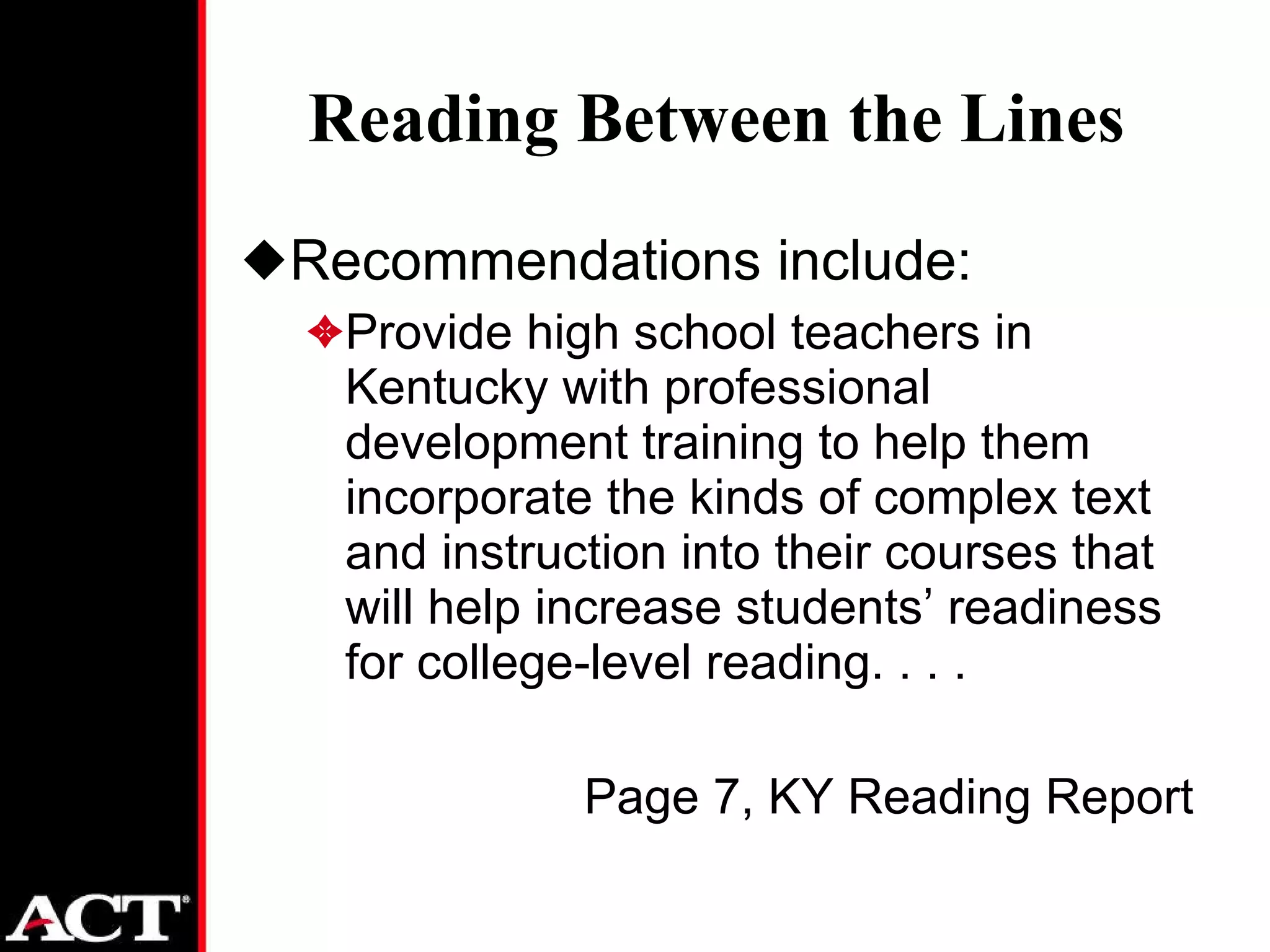 Reading Between the Lines Recommendations include: Provide high school teachers in Kentucky with professional development training to help them incorporate the kinds of complex text and instruction into their courses that will help increase students’ readiness for college-level reading. . . . Page 7, KY Reading Report 