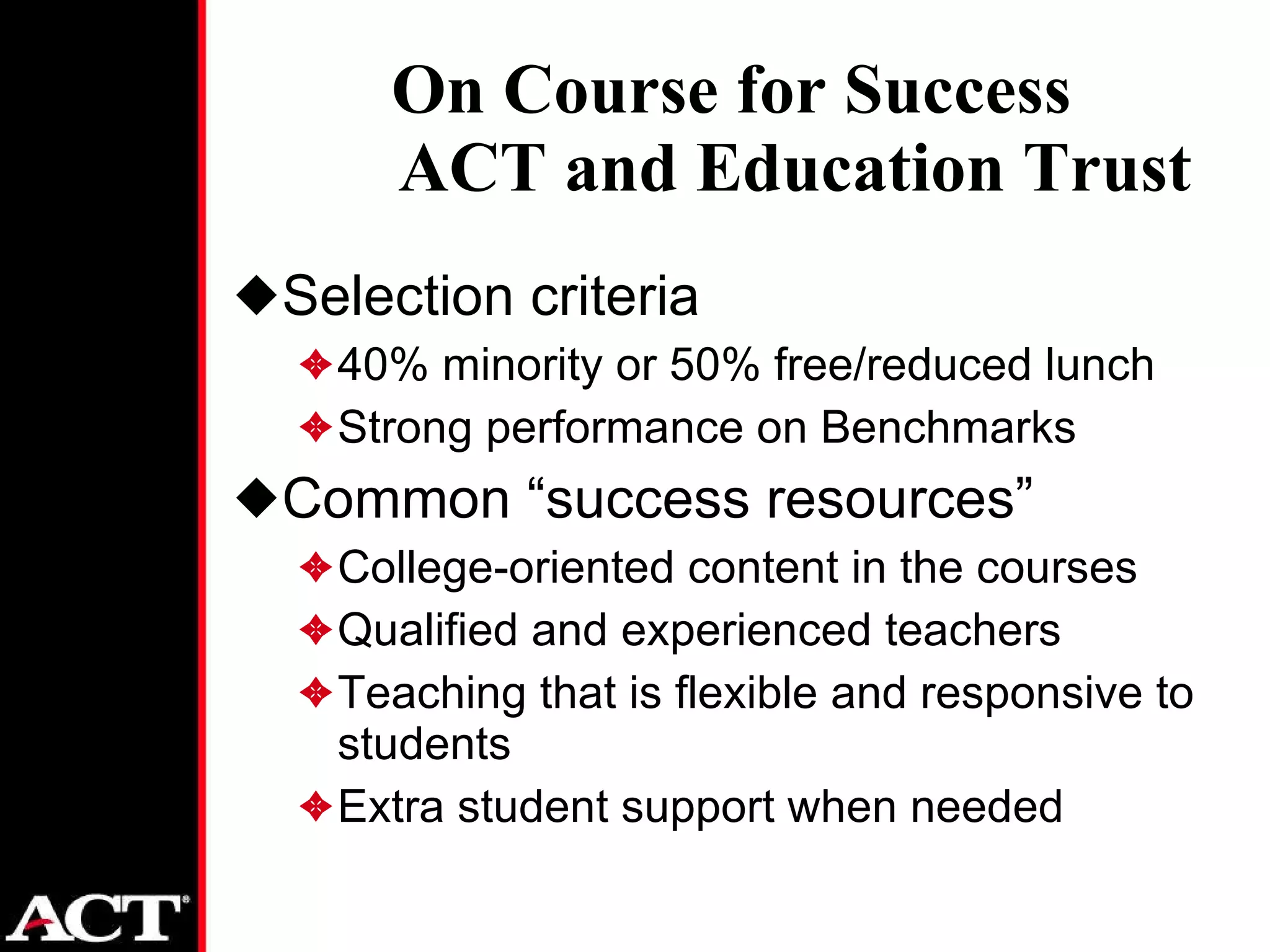 On Course for Success ACT and Education Trust Selection criteria 40% minority or 50% free/reduced lunch Strong performance on Benchmarks Common “success resources” College-oriented content in the courses Qualified and experienced teachers Teaching that is flexible and responsive to students Extra student support when needed 