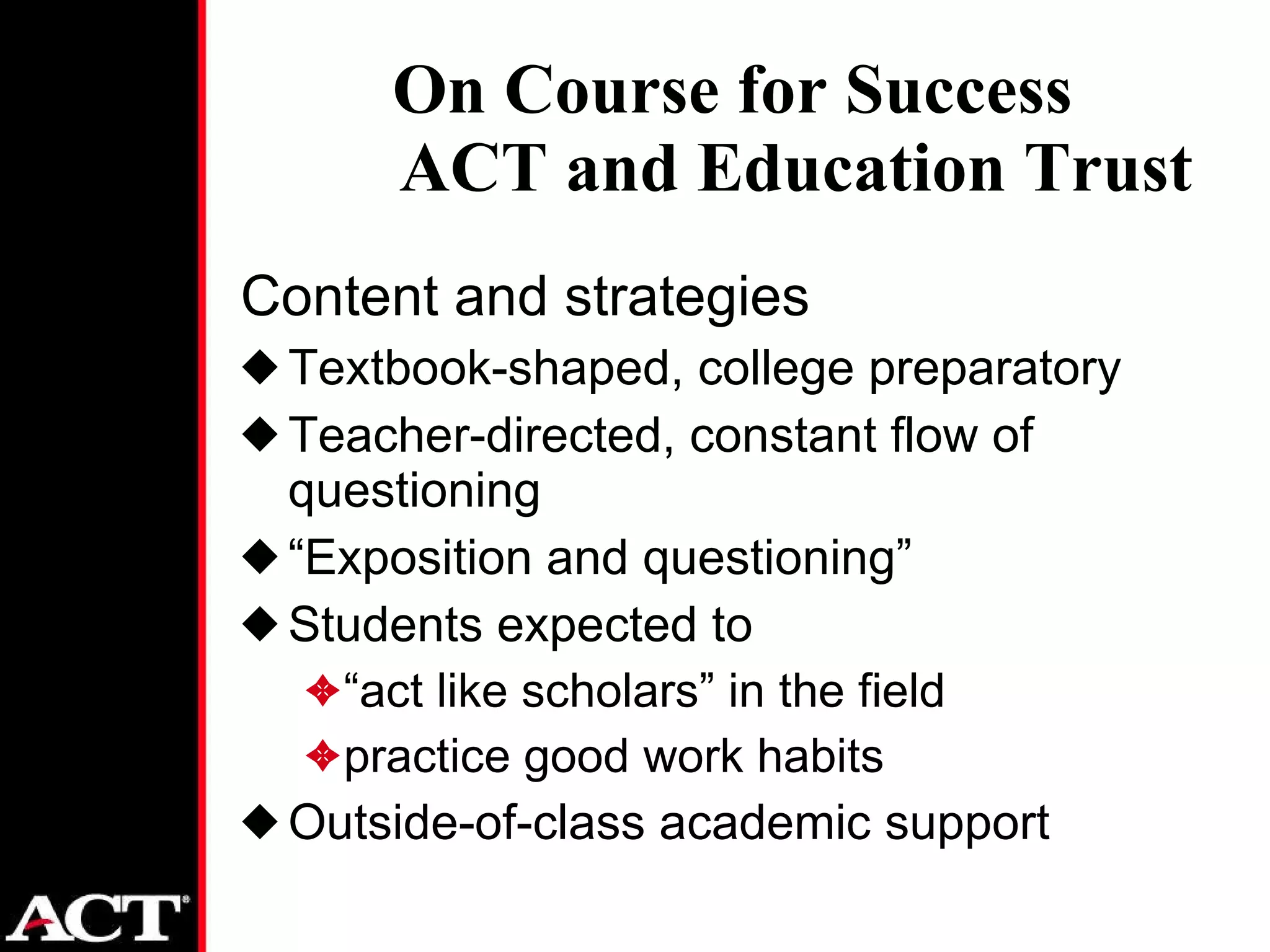 Content and strategies Textbook-shaped, college preparatory Teacher-directed, constant flow of questioning  “ Exposition and questioning” Students expected to “ act like scholars” in the field practice good work habits Outside-of-class academic support On Course for Success ACT and Education Trust 