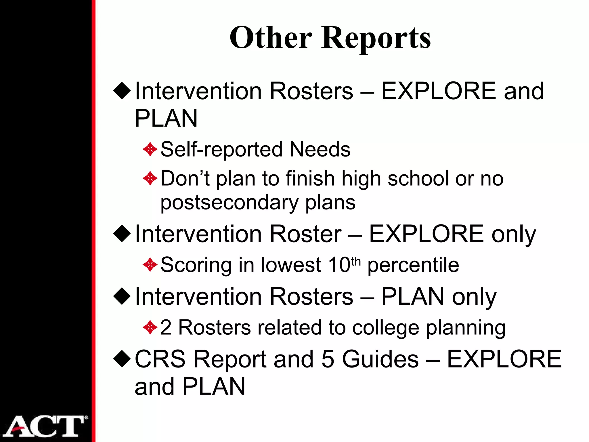 Other Reports Intervention Rosters – EXPLORE and PLAN Self-reported Needs Don’t plan to finish high school or no postsecondary plans Intervention Roster – EXPLORE only Scoring in lowest 10 th  percentile Intervention Rosters – PLAN only 2 Rosters related to college planning CRS Report and 5 Guides – EXPLORE and PLAN 